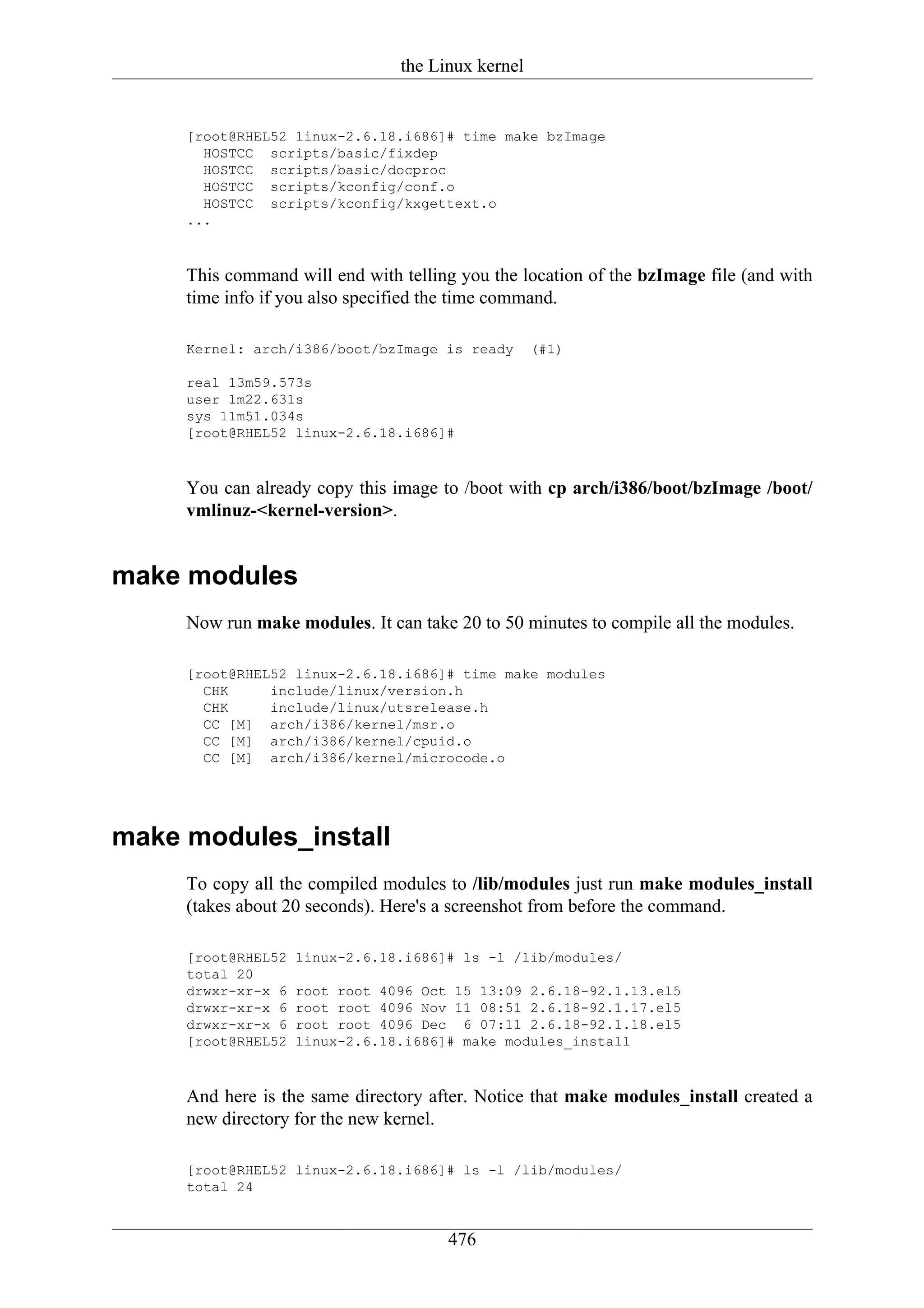 the Linux kernel


     [root@RHEL52 linux-2.6.18.i686]# time make bzImage
       HOSTCC scripts/basic/fixdep
       HOSTCC scripts/basic/docproc
       HOSTCC scripts/kconfig/conf.o
       HOSTCC scripts/kconfig/kxgettext.o
     ...



     This command will end with telling you the location of the bzImage file (and with
     time info if you also specified the time command.

     Kernel: arch/i386/boot/bzImage is ready       (#1)

     real 13m59.573s
     user 1m22.631s
     sys 11m51.034s
     [root@RHEL52 linux-2.6.18.i686]#



     You can already copy this image to /boot with cp arch/i386/boot/bzImage /boot/
     vmlinuz-<kernel-version>.


make modules
     Now run make modules. It can take 20 to 50 minutes to compile all the modules.

     [root@RHEL52 linux-2.6.18.i686]# time make modules
       CHK     include/linux/version.h
       CHK     include/linux/utsrelease.h
       CC [M] arch/i386/kernel/msr.o
       CC [M] arch/i386/kernel/cpuid.o
       CC [M] arch/i386/kernel/microcode.o




make modules_install
     To copy all the compiled modules to /lib/modules just run make modules_install
     (takes about 20 seconds). Here's a screenshot from before the command.

     [root@RHEL52   linux-2.6.18.i686]# ls -l /lib/modules/
     total 20
     drwxr-xr-x 6   root root 4096 Oct 15 13:09 2.6.18-92.1.13.el5
     drwxr-xr-x 6   root root 4096 Nov 11 08:51 2.6.18-92.1.17.el5
     drwxr-xr-x 6   root root 4096 Dec 6 07:11 2.6.18-92.1.18.el5
     [root@RHEL52   linux-2.6.18.i686]# make modules_install



     And here is the same directory after. Notice that make modules_install created a
     new directory for the new kernel.

     [root@RHEL52 linux-2.6.18.i686]# ls -l /lib/modules/
     total 24


                                      476
 