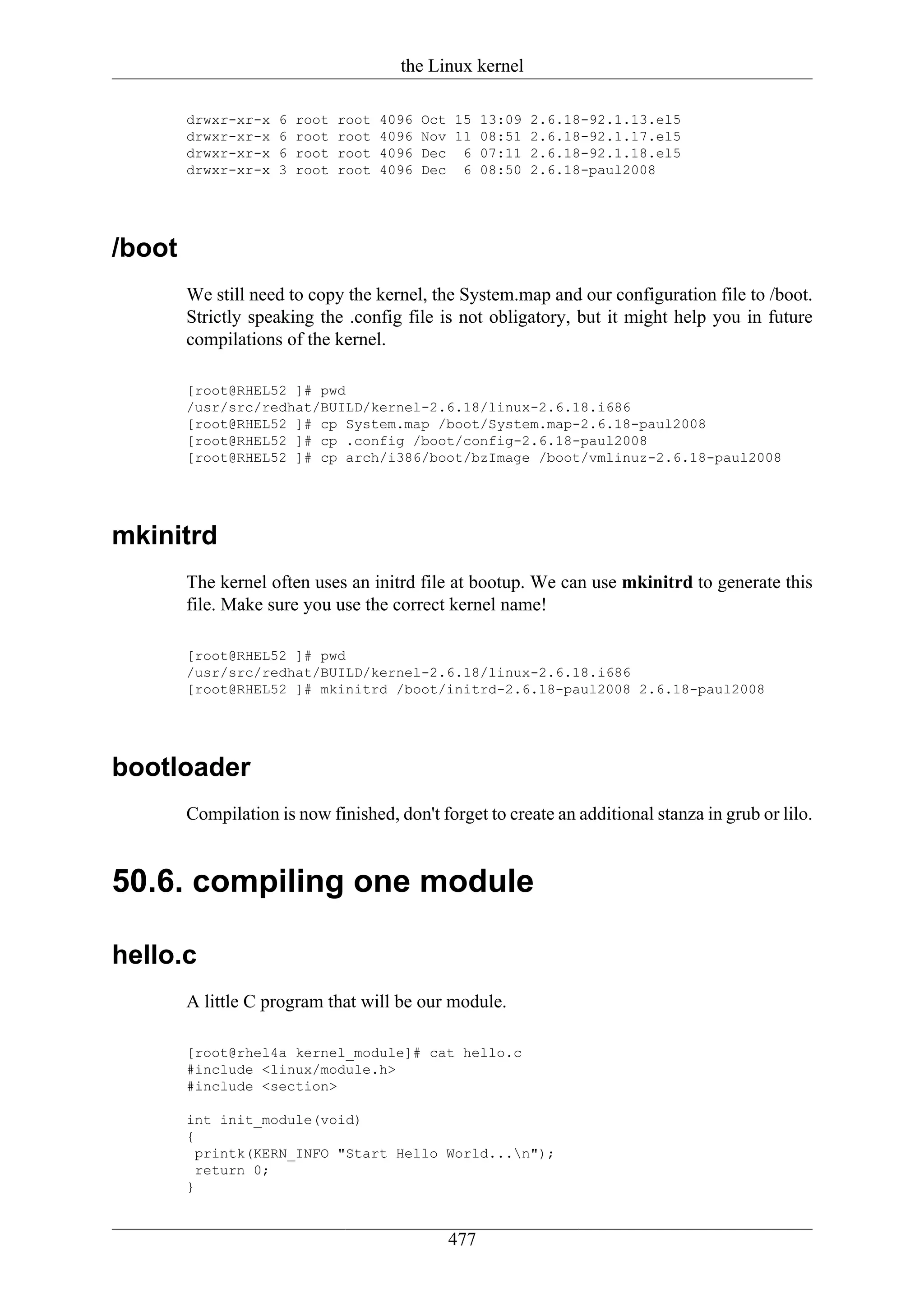 the Linux kernel

        drwxr-xr-x   6   root   root   4096   Oct 15 13:09 2.6.18-92.1.13.el5
        drwxr-xr-x   6   root   root   4096   Nov 11 08:51 2.6.18-92.1.17.el5
        drwxr-xr-x   6   root   root   4096   Dec 6 07:11 2.6.18-92.1.18.el5
        drwxr-xr-x   3   root   root   4096   Dec 6 08:50 2.6.18-paul2008




/boot
        We still need to copy the kernel, the System.map and our configuration file to /boot.
        Strictly speaking the .config file is not obligatory, but it might help you in future
        compilations of the kernel.

        [root@RHEL52 ]# pwd
        /usr/src/redhat/BUILD/kernel-2.6.18/linux-2.6.18.i686
        [root@RHEL52 ]# cp System.map /boot/System.map-2.6.18-paul2008
        [root@RHEL52 ]# cp .config /boot/config-2.6.18-paul2008
        [root@RHEL52 ]# cp arch/i386/boot/bzImage /boot/vmlinuz-2.6.18-paul2008




mkinitrd
        The kernel often uses an initrd file at bootup. We can use mkinitrd to generate this
        file. Make sure you use the correct kernel name!

        [root@RHEL52 ]# pwd
        /usr/src/redhat/BUILD/kernel-2.6.18/linux-2.6.18.i686
        [root@RHEL52 ]# mkinitrd /boot/initrd-2.6.18-paul2008 2.6.18-paul2008




bootloader
        Compilation is now finished, don't forget to create an additional stanza in grub or lilo.


50.6. compiling one module

hello.c
        A little C program that will be our module.

        [root@rhel4a kernel_module]# cat hello.c
        #include <linux/module.h>
        #include <section>

        int init_module(void)
        {
          printk(KERN_INFO "Start Hello World...n");
          return 0;
        }


                                                 477
 