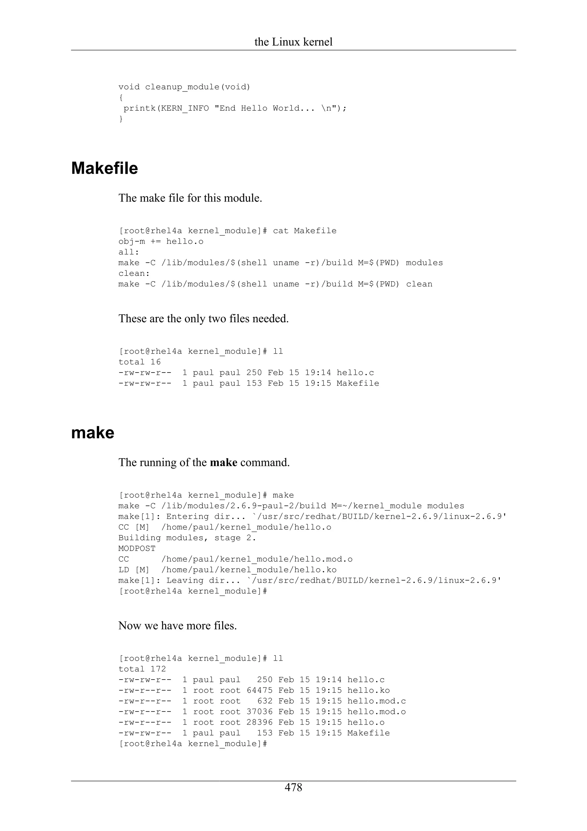 the Linux kernel


       void cleanup_module(void)
       {
         printk(KERN_INFO "End Hello World... n");
       }




Makefile
       The make file for this module.

       [root@rhel4a kernel_module]# cat Makefile
       obj-m += hello.o
       all:
       make -C /lib/modules/$(shell uname -r)/build M=$(PWD) modules
       clean:
       make -C /lib/modules/$(shell uname -r)/build M=$(PWD) clean



       These are the only two files needed.

       [root@rhel4a kernel_module]# ll
       total 16
       -rw-rw-r-- 1 paul paul 250 Feb 15 19:14 hello.c
       -rw-rw-r-- 1 paul paul 153 Feb 15 19:15 Makefile




make
       The running of the make command.

       [root@rhel4a kernel_module]# make
       make -C /lib/modules/2.6.9-paul-2/build M=~/kernel_module modules
       make[1]: Entering dir... `/usr/src/redhat/BUILD/kernel-2.6.9/linux-2.6.9'
       CC [M] /home/paul/kernel_module/hello.o
       Building modules, stage 2.
       MODPOST
       CC      /home/paul/kernel_module/hello.mod.o
       LD [M] /home/paul/kernel_module/hello.ko
       make[1]: Leaving dir... `/usr/src/redhat/BUILD/kernel-2.6.9/linux-2.6.9'
       [root@rhel4a kernel_module]#



       Now we have more files.

       [root@rhel4a kernel_module]# ll
       total 172
       -rw-rw-r-- 1 paul paul    250 Feb      15   19:14   hello.c
       -rw-r--r-- 1 root root 64475 Feb       15   19:15   hello.ko
       -rw-r--r-- 1 root root    632 Feb      15   19:15   hello.mod.c
       -rw-r--r-- 1 root root 37036 Feb       15   19:15   hello.mod.o
       -rw-r--r-- 1 root root 28396 Feb       15   19:15   hello.o
       -rw-rw-r-- 1 paul paul    153 Feb      15   19:15   Makefile
       [root@rhel4a kernel_module]#




                                          478
 