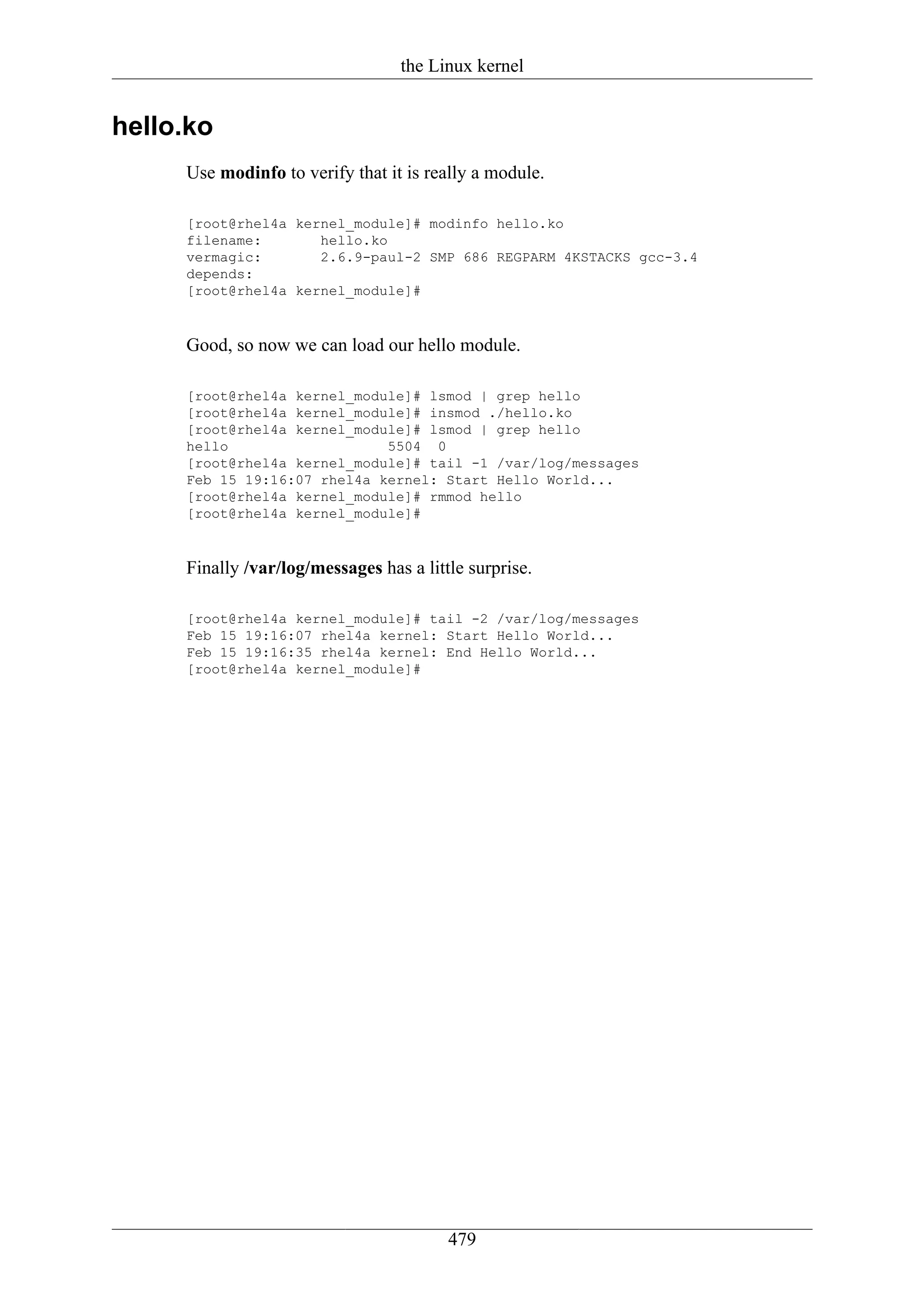 the Linux kernel


hello.ko
     Use modinfo to verify that it is really a module.

     [root@rhel4a kernel_module]# modinfo hello.ko
     filename:       hello.ko
     vermagic:       2.6.9-paul-2 SMP 686 REGPARM 4KSTACKS gcc-3.4
     depends:
     [root@rhel4a kernel_module]#



     Good, so now we can load our hello module.

     [root@rhel4a kernel_module]# lsmod | grep hello
     [root@rhel4a kernel_module]# insmod ./hello.ko
     [root@rhel4a kernel_module]# lsmod | grep hello
     hello                   5504 0
     [root@rhel4a kernel_module]# tail -1 /var/log/messages
     Feb 15 19:16:07 rhel4a kernel: Start Hello World...
     [root@rhel4a kernel_module]# rmmod hello
     [root@rhel4a kernel_module]#



     Finally /var/log/messages has a little surprise.

     [root@rhel4a kernel_module]# tail -2 /var/log/messages
     Feb 15 19:16:07 rhel4a kernel: Start Hello World...
     Feb 15 19:16:35 rhel4a kernel: End Hello World...
     [root@rhel4a kernel_module]#




                                         479
 