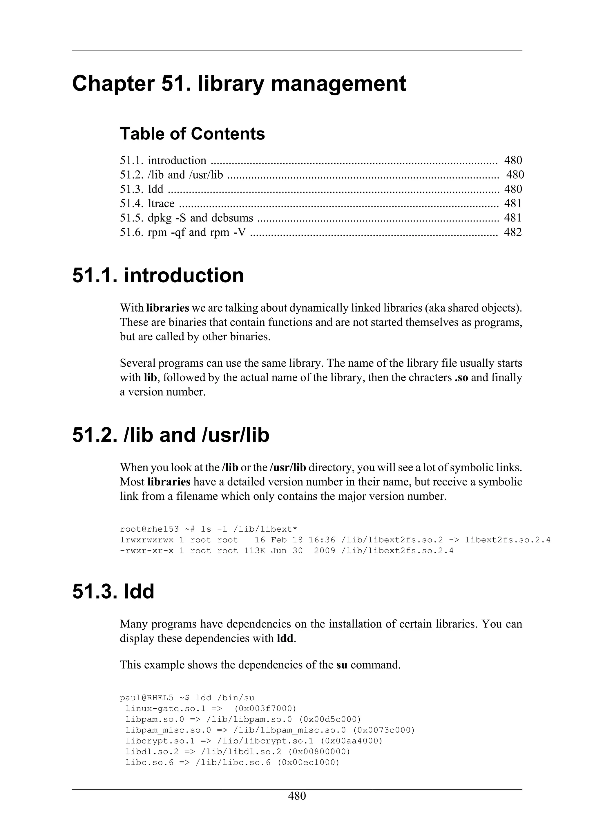 Chapter 51. library management

     Table of Contents
     51.1.   introduction ................................................................................................         480
     51.2.   /lib and /usr/lib ...........................................................................................         480
     51.3.   ldd ...............................................................................................................   480
     51.4.   ltrace ...........................................................................................................    481
     51.5.   dpkg -S and debsums .................................................................................                 481
     51.6.   rpm -qf and rpm -V ...................................................................................                482


51.1. introduction
     With libraries we are talking about dynamically linked libraries (aka shared objects).
     These are binaries that contain functions and are not started themselves as programs,
     but are called by other binaries.

     Several programs can use the same library. The name of the library file usually starts
     with lib, followed by the actual name of the library, then the chracters .so and finally
     a version number.


51.2. /lib and /usr/lib
     When you look at the /lib or the /usr/lib directory, you will see a lot of symbolic links.
     Most libraries have a detailed version number in their name, but receive a symbolic
     link from a filename which only contains the major version number.

     root@rhel53 ~# ls -l /lib/libext*
     lrwxrwxrwx 1 root root   16 Feb 18 16:36 /lib/libext2fs.so.2 -> libext2fs.so.2.4
     -rwxr-xr-x 1 root root 113K Jun 30 2009 /lib/libext2fs.so.2.4




51.3. ldd
     Many programs have dependencies on the installation of certain libraries. You can
     display these dependencies with ldd.

     This example shows the dependencies of the su command.

     paul@RHEL5 ~$ ldd /bin/su
      linux-gate.so.1 => (0x003f7000)
      libpam.so.0 => /lib/libpam.so.0 (0x00d5c000)
      libpam_misc.so.0 => /lib/libpam_misc.so.0 (0x0073c000)
      libcrypt.so.1 => /lib/libcrypt.so.1 (0x00aa4000)
      libdl.so.2 => /lib/libdl.so.2 (0x00800000)
      libc.so.6 => /lib/libc.so.6 (0x00ec1000)


                                                          480
 