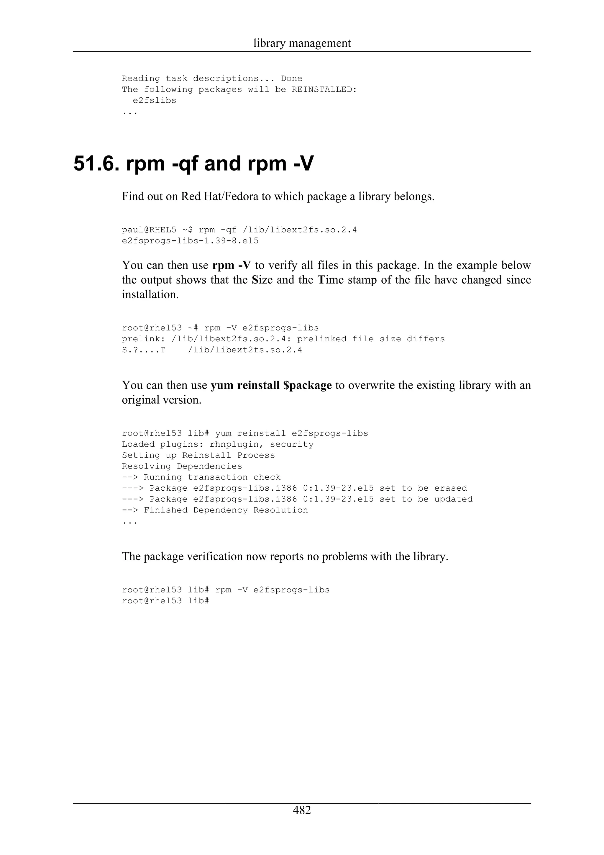 library management

    Reading task descriptions... Done
    The following packages will be REINSTALLED:
      e2fslibs
    ...




51.6. rpm -qf and rpm -V
    Find out on Red Hat/Fedora to which package a library belongs.

    paul@RHEL5 ~$ rpm -qf /lib/libext2fs.so.2.4
    e2fsprogs-libs-1.39-8.el5

    You can then use rpm -V to verify all files in this package. In the example below
    the output shows that the Size and the Time stamp of the file have changed since
    installation.

    root@rhel53 ~# rpm -V e2fsprogs-libs
    prelink: /lib/libext2fs.so.2.4: prelinked file size differs
    S.?....T    /lib/libext2fs.so.2.4



    You can then use yum reinstall $package to overwrite the existing library with an
    original version.

    root@rhel53 lib# yum reinstall e2fsprogs-libs
    Loaded plugins: rhnplugin, security
    Setting up Reinstall Process
    Resolving Dependencies
    --> Running transaction check
    ---> Package e2fsprogs-libs.i386 0:1.39-23.el5 set to be erased
    ---> Package e2fsprogs-libs.i386 0:1.39-23.el5 set to be updated
    --> Finished Dependency Resolution
    ...



    The package verification now reports no problems with the library.

    root@rhel53 lib# rpm -V e2fsprogs-libs
    root@rhel53 lib#




                                      482
 
