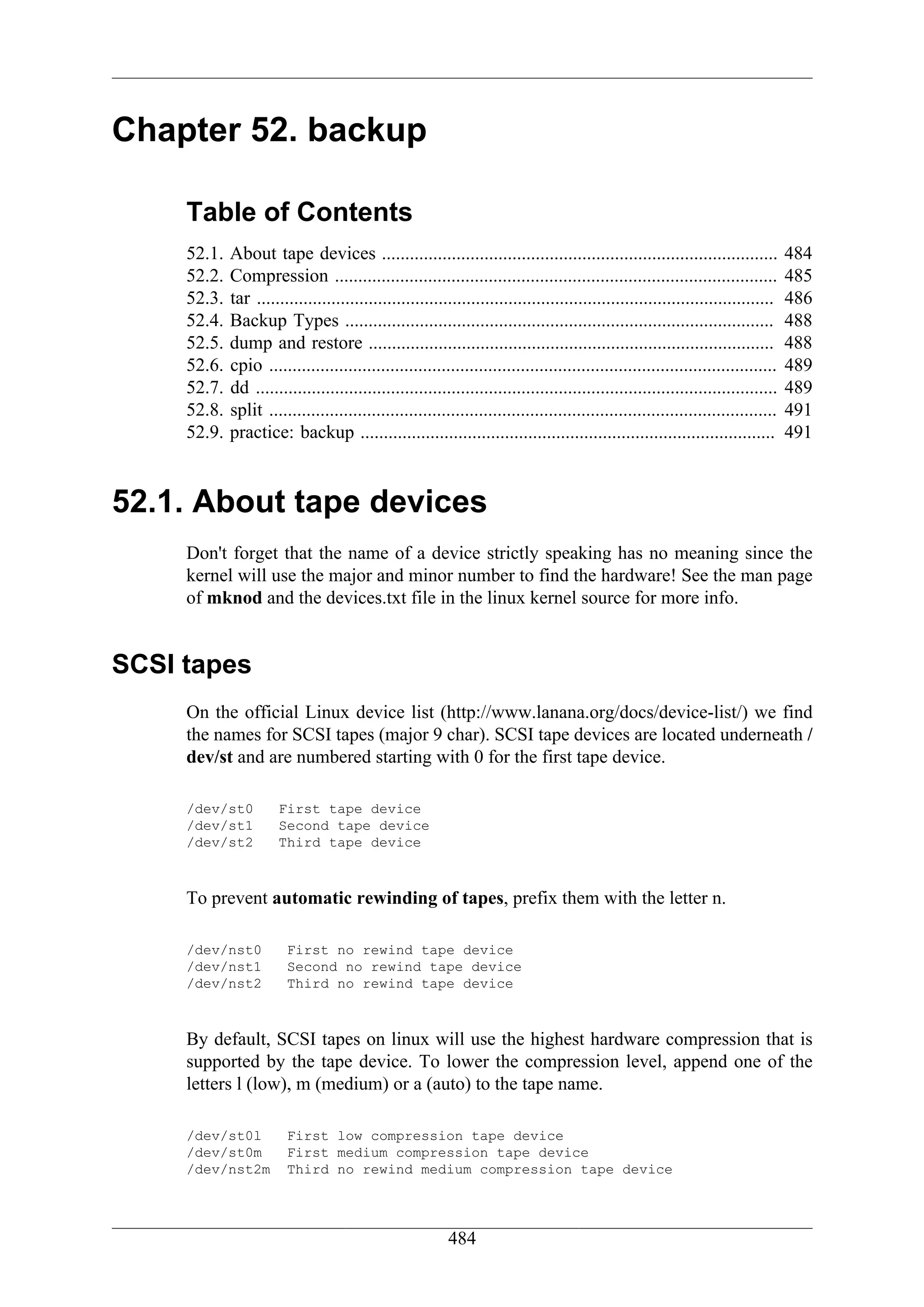 Chapter 52. backup

     Table of Contents
     52.1.   About tape devices .....................................................................................              484
     52.2.   Compression ...............................................................................................           485
     52.3.   tar ...............................................................................................................   486
     52.4.   Backup Types ............................................................................................             488
     52.5.   dump and restore .......................................................................................              488
     52.6.   cpio .............................................................................................................    489
     52.7.   dd ................................................................................................................   489
     52.8.   split .............................................................................................................   491
     52.9.   practice: backup .........................................................................................            491


52.1. About tape devices
     Don't forget that the name of a device strictly speaking has no meaning since the
     kernel will use the major and minor number to find the hardware! See the man page
     of mknod and the devices.txt file in the linux kernel source for more info.


SCSI tapes
     On the official Linux device list (http://www.lanana.org/docs/device-list/) we find
     the names for SCSI tapes (major 9 char). SCSI tape devices are located underneath /
     dev/st and are numbered starting with 0 for the first tape device.

     /dev/st0          First tape device
     /dev/st1          Second tape device
     /dev/st2          Third tape device



     To prevent automatic rewinding of tapes, prefix them with the letter n.

     /dev/nst0          First no rewind tape device
     /dev/nst1          Second no rewind tape device
     /dev/nst2          Third no rewind tape device



     By default, SCSI tapes on linux will use the highest hardware compression that is
     supported by the tape device. To lower the compression level, append one of the
     letters l (low), m (medium) or a (auto) to the tape name.

     /dev/st0l          First low compression tape device
     /dev/st0m          First medium compression tape device
     /dev/nst2m         Third no rewind medium compression tape device




                                                          484
 