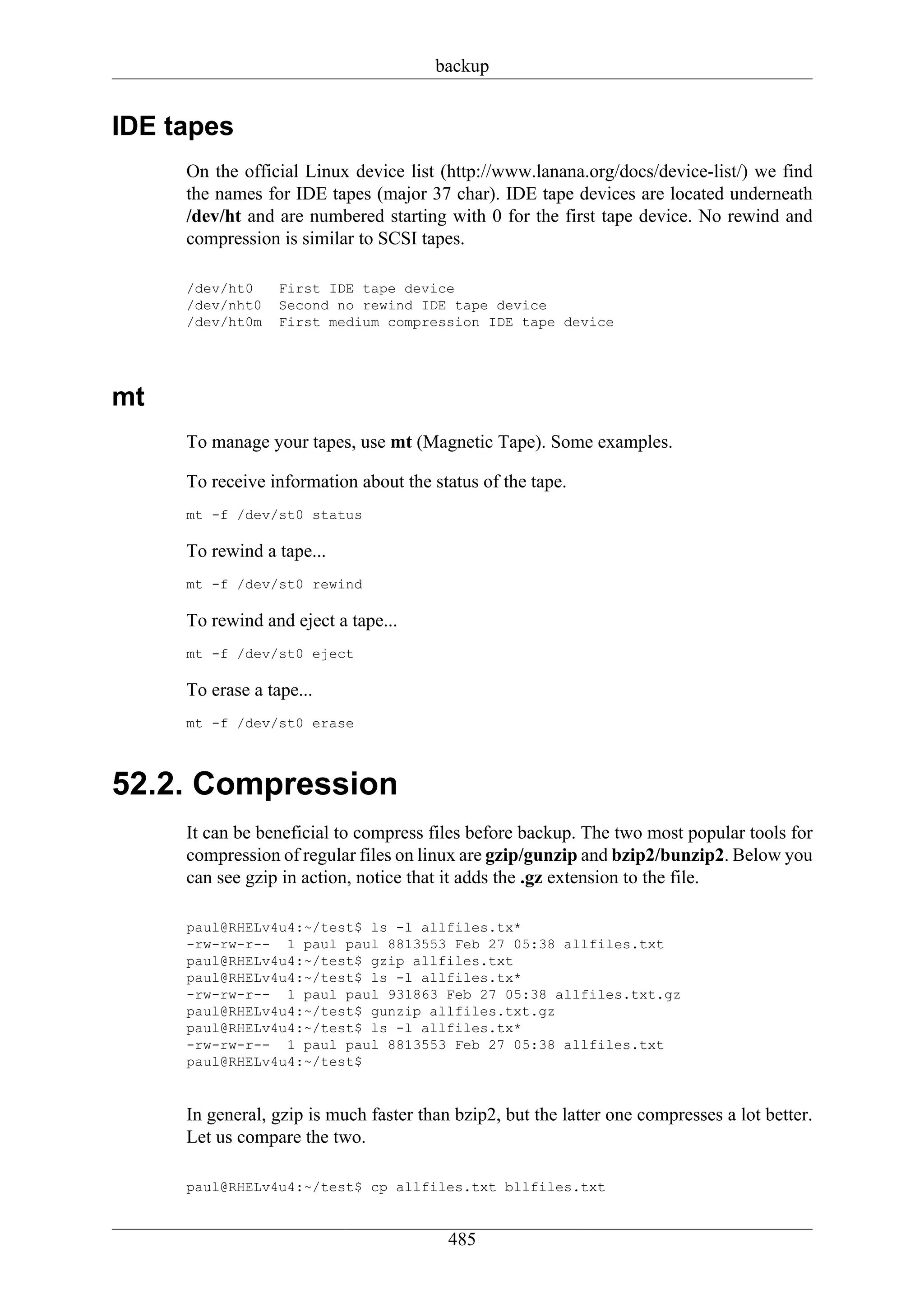 backup


IDE tapes
     On the official Linux device list (http://www.lanana.org/docs/device-list/) we find
     the names for IDE tapes (major 37 char). IDE tape devices are located underneath
     /dev/ht and are numbered starting with 0 for the first tape device. No rewind and
     compression is similar to SCSI tapes.

     /dev/ht0     First IDE tape device
     /dev/nht0    Second no rewind IDE tape device
     /dev/ht0m    First medium compression IDE tape device




mt
     To manage your tapes, use mt (Magnetic Tape). Some examples.

     To receive information about the status of the tape.
     mt -f /dev/st0 status

     To rewind a tape...
     mt -f /dev/st0 rewind

     To rewind and eject a tape...
     mt -f /dev/st0 eject

     To erase a tape...
     mt -f /dev/st0 erase



52.2. Compression
     It can be beneficial to compress files before backup. The two most popular tools for
     compression of regular files on linux are gzip/gunzip and bzip2/bunzip2. Below you
     can see gzip in action, notice that it adds the .gz extension to the file.

     paul@RHELv4u4:~/test$ ls -l allfiles.tx*
     -rw-rw-r-- 1 paul paul 8813553 Feb 27 05:38 allfiles.txt
     paul@RHELv4u4:~/test$ gzip allfiles.txt
     paul@RHELv4u4:~/test$ ls -l allfiles.tx*
     -rw-rw-r-- 1 paul paul 931863 Feb 27 05:38 allfiles.txt.gz
     paul@RHELv4u4:~/test$ gunzip allfiles.txt.gz
     paul@RHELv4u4:~/test$ ls -l allfiles.tx*
     -rw-rw-r-- 1 paul paul 8813553 Feb 27 05:38 allfiles.txt
     paul@RHELv4u4:~/test$


     In general, gzip is much faster than bzip2, but the latter one compresses a lot better.
     Let us compare the two.

     paul@RHELv4u4:~/test$ cp allfiles.txt bllfiles.txt


                                         485
 