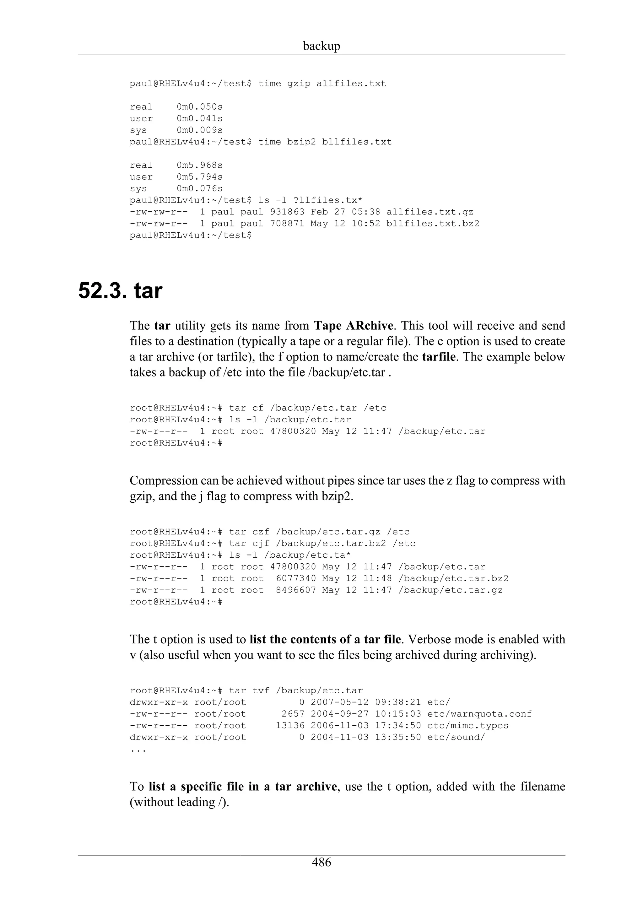 backup

     paul@RHELv4u4:~/test$ time gzip allfiles.txt

     real    0m0.050s
     user    0m0.041s
     sys     0m0.009s
     paul@RHELv4u4:~/test$ time bzip2 bllfiles.txt

     real    0m5.968s
     user    0m5.794s
     sys     0m0.076s
     paul@RHELv4u4:~/test$ ls -l ?llfiles.tx*
     -rw-rw-r-- 1 paul paul 931863 Feb 27 05:38 allfiles.txt.gz
     -rw-rw-r-- 1 paul paul 708871 May 12 10:52 bllfiles.txt.bz2
     paul@RHELv4u4:~/test$




52.3. tar
     The tar utility gets its name from Tape ARchive. This tool will receive and send
     files to a destination (typically a tape or a regular file). The c option is used to create
     a tar archive (or tarfile), the f option to name/create the tarfile. The example below
     takes a backup of /etc into the file /backup/etc.tar .

     root@RHELv4u4:~# tar cf /backup/etc.tar /etc
     root@RHELv4u4:~# ls -l /backup/etc.tar
     -rw-r--r-- 1 root root 47800320 May 12 11:47 /backup/etc.tar
     root@RHELv4u4:~#



     Compression can be achieved without pipes since tar uses the z flag to compress with
     gzip, and the j flag to compress with bzip2.

     root@RHELv4u4:~# tar czf /backup/etc.tar.gz /etc
     root@RHELv4u4:~# tar cjf /backup/etc.tar.bz2 /etc
     root@RHELv4u4:~# ls -l /backup/etc.ta*
     -rw-r--r-- 1 root root 47800320 May 12 11:47 /backup/etc.tar
     -rw-r--r-- 1 root root 6077340 May 12 11:48 /backup/etc.tar.bz2
     -rw-r--r-- 1 root root 8496607 May 12 11:47 /backup/etc.tar.gz
     root@RHELv4u4:~#



     The t option is used to list the contents of a tar file. Verbose mode is enabled with
     v (also useful when you want to see the files being archived during archiving).

     root@RHELv4u4:~# tar tvf /backup/etc.tar
     drwxr-xr-x root/root         0 2007-05-12          09:38:21   etc/
     -rw-r--r-- root/root      2657 2004-09-27          10:15:03   etc/warnquota.conf
     -rw-r--r-- root/root     13136 2006-11-03          17:34:50   etc/mime.types
     drwxr-xr-x root/root         0 2004-11-03          13:35:50   etc/sound/
     ...



     To list a specific file in a tar archive, use the t option, added with the filename
     (without leading /).



                                           486
 