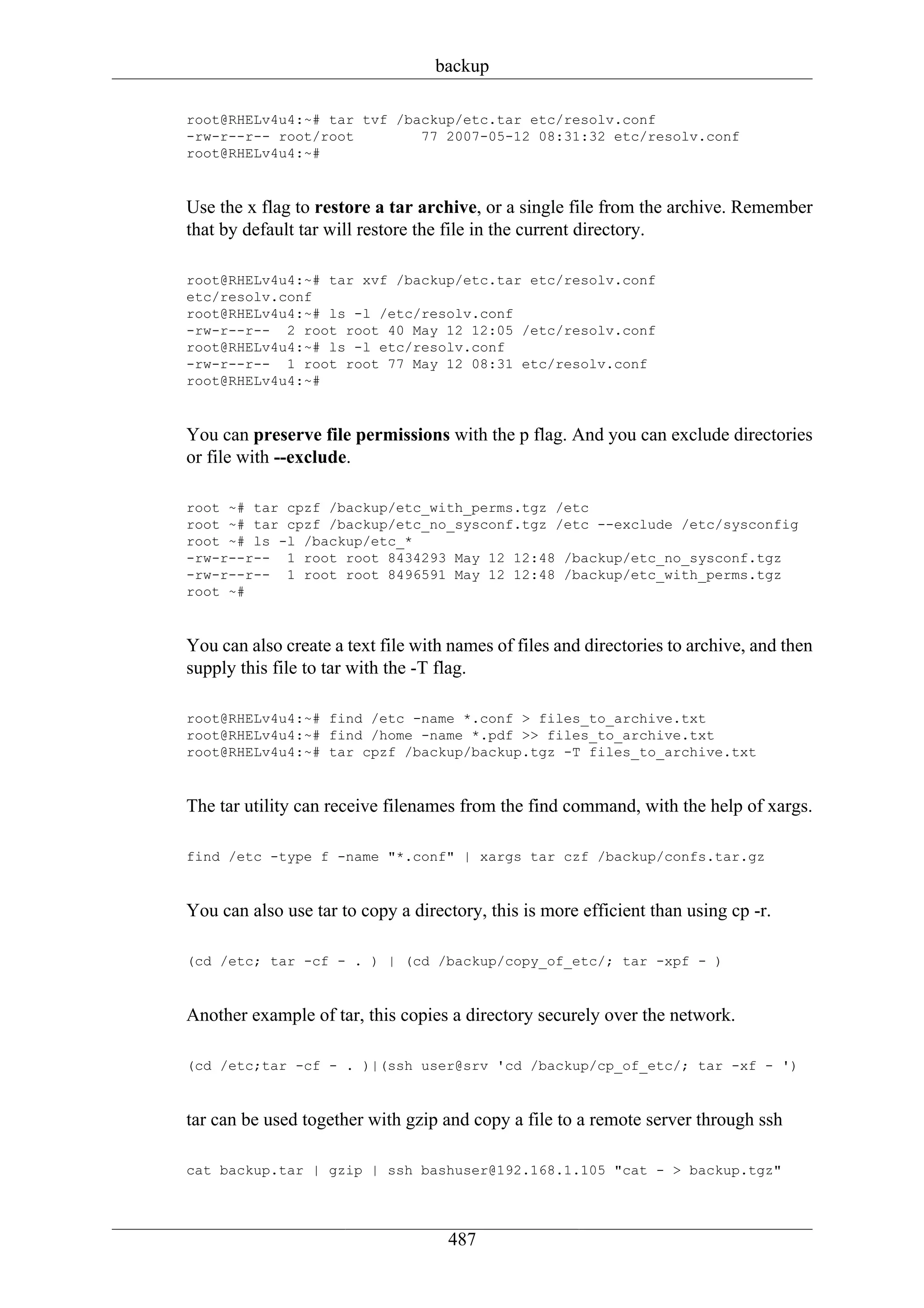 backup

root@RHELv4u4:~# tar tvf /backup/etc.tar etc/resolv.conf
-rw-r--r-- root/root        77 2007-05-12 08:31:32 etc/resolv.conf
root@RHELv4u4:~#


Use the x flag to restore a tar archive, or a single file from the archive. Remember
that by default tar will restore the file in the current directory.

root@RHELv4u4:~# tar xvf /backup/etc.tar etc/resolv.conf
etc/resolv.conf
root@RHELv4u4:~# ls -l /etc/resolv.conf
-rw-r--r-- 2 root root 40 May 12 12:05 /etc/resolv.conf
root@RHELv4u4:~# ls -l etc/resolv.conf
-rw-r--r-- 1 root root 77 May 12 08:31 etc/resolv.conf
root@RHELv4u4:~#


You can preserve file permissions with the p flag. And you can exclude directories
or file with --exclude.

root ~# tar cpzf /backup/etc_with_perms.tgz /etc
root ~# tar cpzf /backup/etc_no_sysconf.tgz /etc --exclude /etc/sysconfig
root ~# ls -l /backup/etc_*
-rw-r--r-- 1 root root 8434293 May 12 12:48 /backup/etc_no_sysconf.tgz
-rw-r--r-- 1 root root 8496591 May 12 12:48 /backup/etc_with_perms.tgz
root ~#


You can also create a text file with names of files and directories to archive, and then
supply this file to tar with the -T flag.

root@RHELv4u4:~# find /etc -name *.conf > files_to_archive.txt
root@RHELv4u4:~# find /home -name *.pdf >> files_to_archive.txt
root@RHELv4u4:~# tar cpzf /backup/backup.tgz -T files_to_archive.txt


The tar utility can receive filenames from the find command, with the help of xargs.

find /etc -type f -name "*.conf" | xargs tar czf /backup/confs.tar.gz


You can also use tar to copy a directory, this is more efficient than using cp -r.

(cd /etc; tar -cf - . ) | (cd /backup/copy_of_etc/; tar -xpf - )


Another example of tar, this copies a directory securely over the network.

(cd /etc;tar -cf - . )|(ssh user@srv 'cd /backup/cp_of_etc/; tar -xf - ')


tar can be used together with gzip and copy a file to a remote server through ssh

cat backup.tar | gzip | ssh bashuser@192.168.1.105 "cat - > backup.tgz"




                                    487
 