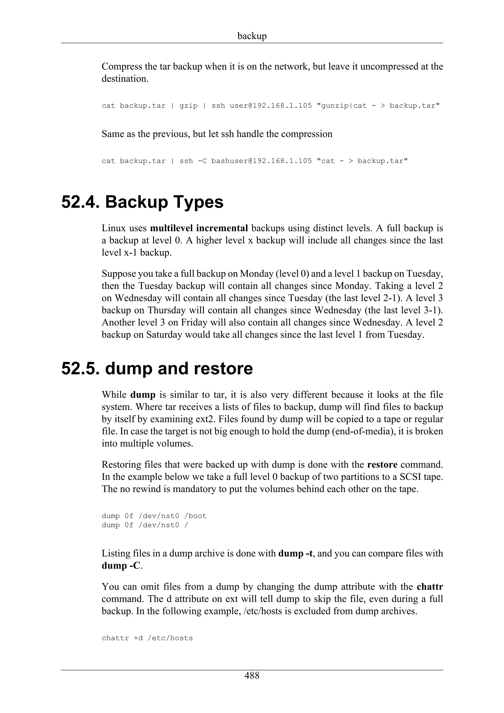 backup

    Compress the tar backup when it is on the network, but leave it uncompressed at the
    destination.

    cat backup.tar | gzip | ssh user@192.168.1.105 "gunzip|cat - > backup.tar"


    Same as the previous, but let ssh handle the compression

    cat backup.tar | ssh -C bashuser@192.168.1.105 "cat - > backup.tar"




52.4. Backup Types
    Linux uses multilevel incremental backups using distinct levels. A full backup is
    a backup at level 0. A higher level x backup will include all changes since the last
    level x-1 backup.

    Suppose you take a full backup on Monday (level 0) and a level 1 backup on Tuesday,
    then the Tuesday backup will contain all changes since Monday. Taking a level 2
    on Wednesday will contain all changes since Tuesday (the last level 2-1). A level 3
    backup on Thursday will contain all changes since Wednesday (the last level 3-1).
    Another level 3 on Friday will also contain all changes since Wednesday. A level 2
    backup on Saturday would take all changes since the last level 1 from Tuesday.


52.5. dump and restore
    While dump is similar to tar, it is also very different because it looks at the file
    system. Where tar receives a lists of files to backup, dump will find files to backup
    by itself by examining ext2. Files found by dump will be copied to a tape or regular
    file. In case the target is not big enough to hold the dump (end-of-media), it is broken
    into multiple volumes.

    Restoring files that were backed up with dump is done with the restore command.
    In the example below we take a full level 0 backup of two partitions to a SCSI tape.
    The no rewind is mandatory to put the volumes behind each other on the tape.

    dump 0f /dev/nst0 /boot
    dump 0f /dev/nst0 /


    Listing files in a dump archive is done with dump -t, and you can compare files with
    dump -C.

    You can omit files from a dump by changing the dump attribute with the chattr
    command. The d attribute on ext will tell dump to skip the file, even during a full
    backup. In the following example, /etc/hosts is excluded from dump archives.

    chattr +d /etc/hosts




                                        488
 