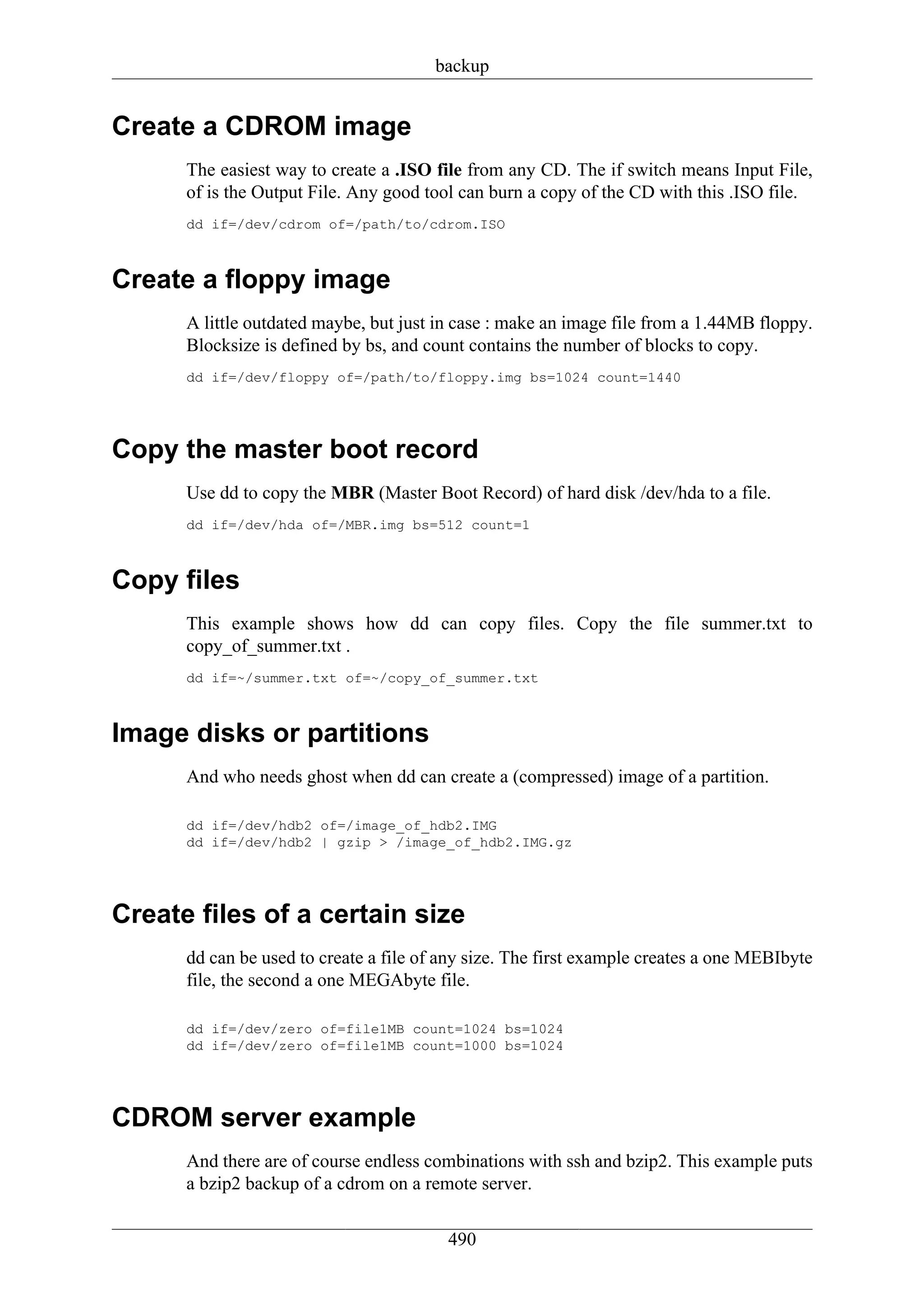 backup


Create a CDROM image
      The easiest way to create a .ISO file from any CD. The if switch means Input File,
      of is the Output File. Any good tool can burn a copy of the CD with this .ISO file.
      dd if=/dev/cdrom of=/path/to/cdrom.ISO



Create a floppy image
      A little outdated maybe, but just in case : make an image file from a 1.44MB floppy.
      Blocksize is defined by bs, and count contains the number of blocks to copy.
      dd if=/dev/floppy of=/path/to/floppy.img bs=1024 count=1440




Copy the master boot record
      Use dd to copy the MBR (Master Boot Record) of hard disk /dev/hda to a file.
      dd if=/dev/hda of=/MBR.img bs=512 count=1



Copy files
      This example shows how dd can copy files. Copy the file summer.txt to
      copy_of_summer.txt .
      dd if=~/summer.txt of=~/copy_of_summer.txt



Image disks or partitions
      And who needs ghost when dd can create a (compressed) image of a partition.

      dd if=/dev/hdb2 of=/image_of_hdb2.IMG
      dd if=/dev/hdb2 | gzip > /image_of_hdb2.IMG.gz




Create files of a certain size
      dd can be used to create a file of any size. The first example creates a one MEBIbyte
      file, the second a one MEGAbyte file.

      dd if=/dev/zero of=file1MB count=1024 bs=1024
      dd if=/dev/zero of=file1MB count=1000 bs=1024




CDROM server example
      And there are of course endless combinations with ssh and bzip2. This example puts
      a bzip2 backup of a cdrom on a remote server.

                                         490
 