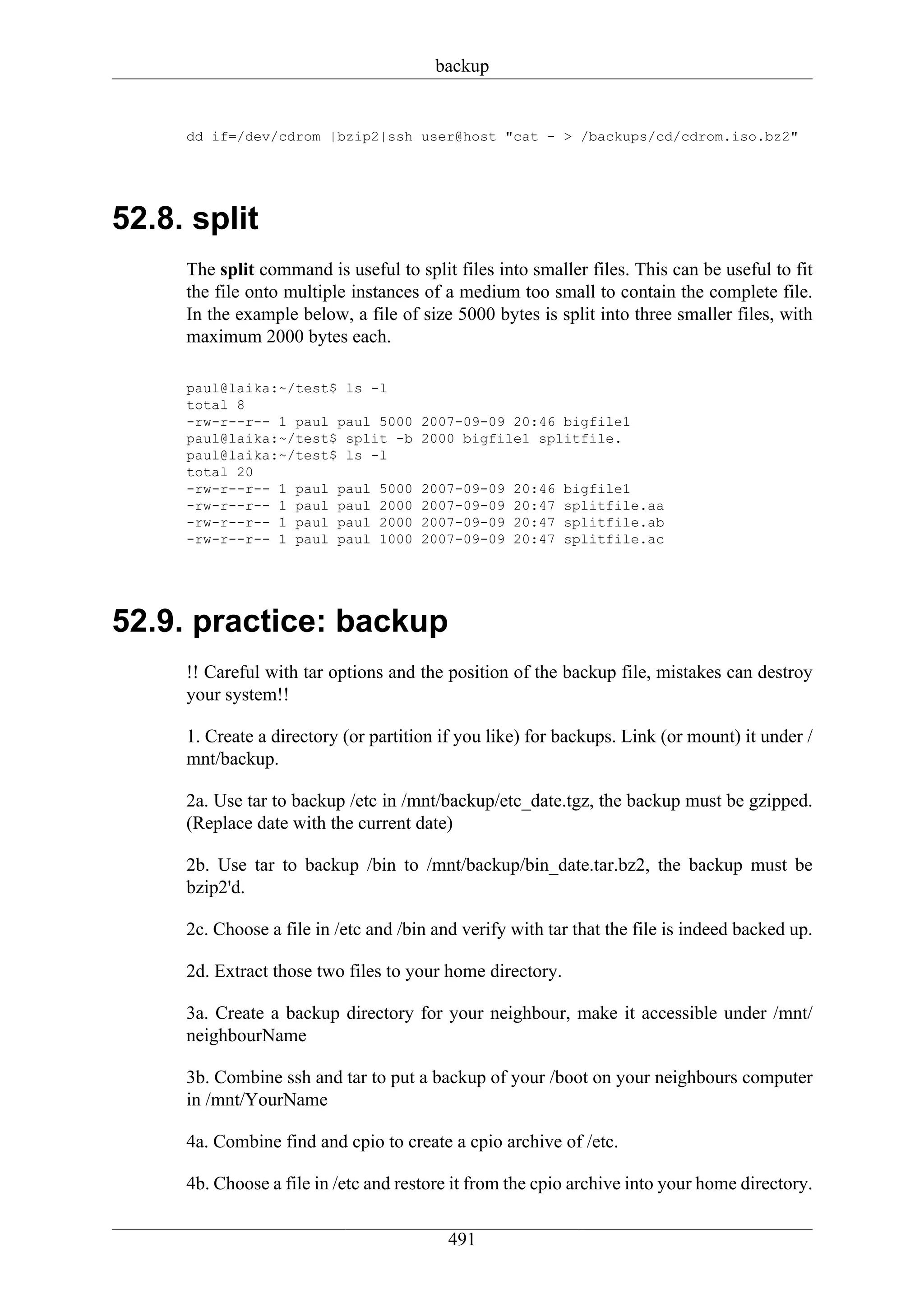 backup


     dd if=/dev/cdrom |bzip2|ssh user@host "cat - > /backups/cd/cdrom.iso.bz2"




52.8. split
     The split command is useful to split files into smaller files. This can be useful to fit
     the file onto multiple instances of a medium too small to contain the complete file.
     In the example below, a file of size 5000 bytes is split into three smaller files, with
     maximum 2000 bytes each.

     paul@laika:~/test$ ls -l
     total 8
     -rw-r--r-- 1 paul paul 5000      2007-09-09 20:46 bigfile1
     paul@laika:~/test$ split -b      2000 bigfile1 splitfile.
     paul@laika:~/test$ ls -l
     total 20
     -rw-r--r-- 1 paul paul 5000      2007-09-09   20:46   bigfile1
     -rw-r--r-- 1 paul paul 2000      2007-09-09   20:47   splitfile.aa
     -rw-r--r-- 1 paul paul 2000      2007-09-09   20:47   splitfile.ab
     -rw-r--r-- 1 paul paul 1000      2007-09-09   20:47   splitfile.ac




52.9. practice: backup
     !! Careful with tar options and the position of the backup file, mistakes can destroy
     your system!!

     1. Create a directory (or partition if you like) for backups. Link (or mount) it under /
     mnt/backup.

     2a. Use tar to backup /etc in /mnt/backup/etc_date.tgz, the backup must be gzipped.
     (Replace date with the current date)

     2b. Use tar to backup /bin to /mnt/backup/bin_date.tar.bz2, the backup must be
     bzip2'd.

     2c. Choose a file in /etc and /bin and verify with tar that the file is indeed backed up.

     2d. Extract those two files to your home directory.

     3a. Create a backup directory for your neighbour, make it accessible under /mnt/
     neighbourName

     3b. Combine ssh and tar to put a backup of your /boot on your neighbours computer
     in /mnt/YourName

     4a. Combine find and cpio to create a cpio archive of /etc.

     4b. Choose a file in /etc and restore it from the cpio archive into your home directory.


                                          491
 