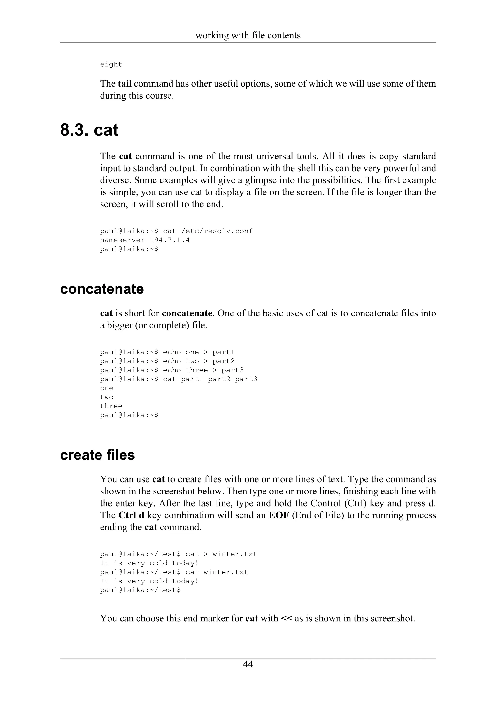working with file contents

      eight

      The tail command has other useful options, some of which we will use some of them
      during this course.


8.3. cat
      The cat command is one of the most universal tools. All it does is copy standard
      input to standard output. In combination with the shell this can be very powerful and
      diverse. Some examples will give a glimpse into the possibilities. The first example
      is simple, you can use cat to display a file on the screen. If the file is longer than the
      screen, it will scroll to the end.

      paul@laika:~$ cat /etc/resolv.conf
      nameserver 194.7.1.4
      paul@laika:~$




concatenate
      cat is short for concatenate. One of the basic uses of cat is to concatenate files into
      a bigger (or complete) file.

      paul@laika:~$   echo one > part1
      paul@laika:~$   echo two > part2
      paul@laika:~$   echo three > part3
      paul@laika:~$   cat part1 part2 part3
      one
      two
      three
      paul@laika:~$




create files
      You can use cat to create files with one or more lines of text. Type the command as
      shown in the screenshot below. Then type one or more lines, finishing each line with
      the enter key. After the last line, type and hold the Control (Ctrl) key and press d.
      The Ctrl d key combination will send an EOF (End of File) to the running process
      ending the cat command.

      paul@laika:~/test$ cat > winter.txt
      It is very cold today!
      paul@laika:~/test$ cat winter.txt
      It is very cold today!
      paul@laika:~/test$


      You can choose this end marker for cat with << as is shown in this screenshot.



                                            44
 