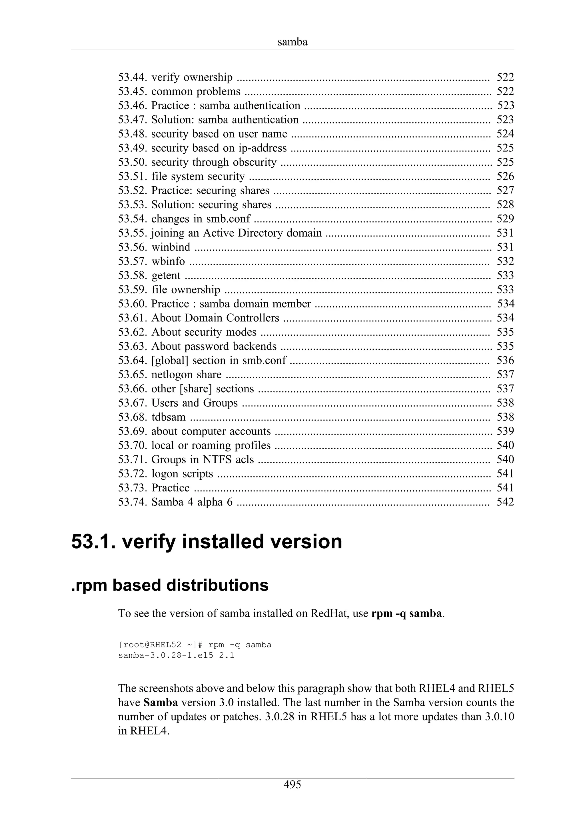 samba

     53.44.   verify ownership ......................................................................................           522
     53.45.   common problems ....................................................................................              522
     53.46.   Practice : samba authentication ................................................................                  523
     53.47.   Solution: samba authentication ................................................................                   523
     53.48.   security based on user name ....................................................................                  524
     53.49.   security based on ip-address ....................................................................                 525
     53.50.   security through obscurity ........................................................................               525
     53.51.   file system security ..................................................................................           526
     53.52.   Practice: securing shares ..........................................................................              527
     53.53.   Solution: securing shares .........................................................................               528
     53.54.   changes in smb.conf .................................................................................             529
     53.55.   joining an Active Directory domain ........................................................                       531
     53.56.   winbind .....................................................................................................     531
     53.57.   wbinfo ......................................................................................................     532
     53.58.   getent ........................................................................................................   533
     53.59.   file ownership ...........................................................................................        533
     53.60.   Practice : samba domain member ............................................................                       534
     53.61.   About Domain Controllers .......................................................................                  534
     53.62.   About security modes ..............................................................................               535
     53.63.   About password backends ........................................................................                  535
     53.64.   [global] section in smb.conf ....................................................................                 536
     53.65.   netlogon share ..........................................................................................         537
     53.66.   other [share] sections ...............................................................................            537
     53.67.   Users and Groups .....................................................................................            538
     53.68.   tdbsam ......................................................................................................     538
     53.69.   about computer accounts ..........................................................................                539
     53.70.   local or roaming profiles ..........................................................................              540
     53.71.   Groups in NTFS acls ...............................................................................               540
     53.72.   logon scripts .............................................................................................       541
     53.73.   Practice .....................................................................................................    541
     53.74.   Samba 4 alpha 6 ......................................................................................            542


53.1. verify installed version

.rpm based distributions
     To see the version of samba installed on RedHat, use rpm -q samba.

     [root@RHEL52 ~]# rpm -q samba
     samba-3.0.28-1.el5_2.1


     The screenshots above and below this paragraph show that both RHEL4 and RHEL5
     have Samba version 3.0 installed. The last number in the Samba version counts the
     number of updates or patches. 3.0.28 in RHEL5 has a lot more updates than 3.0.10
     in RHEL4.



                                                         495
 