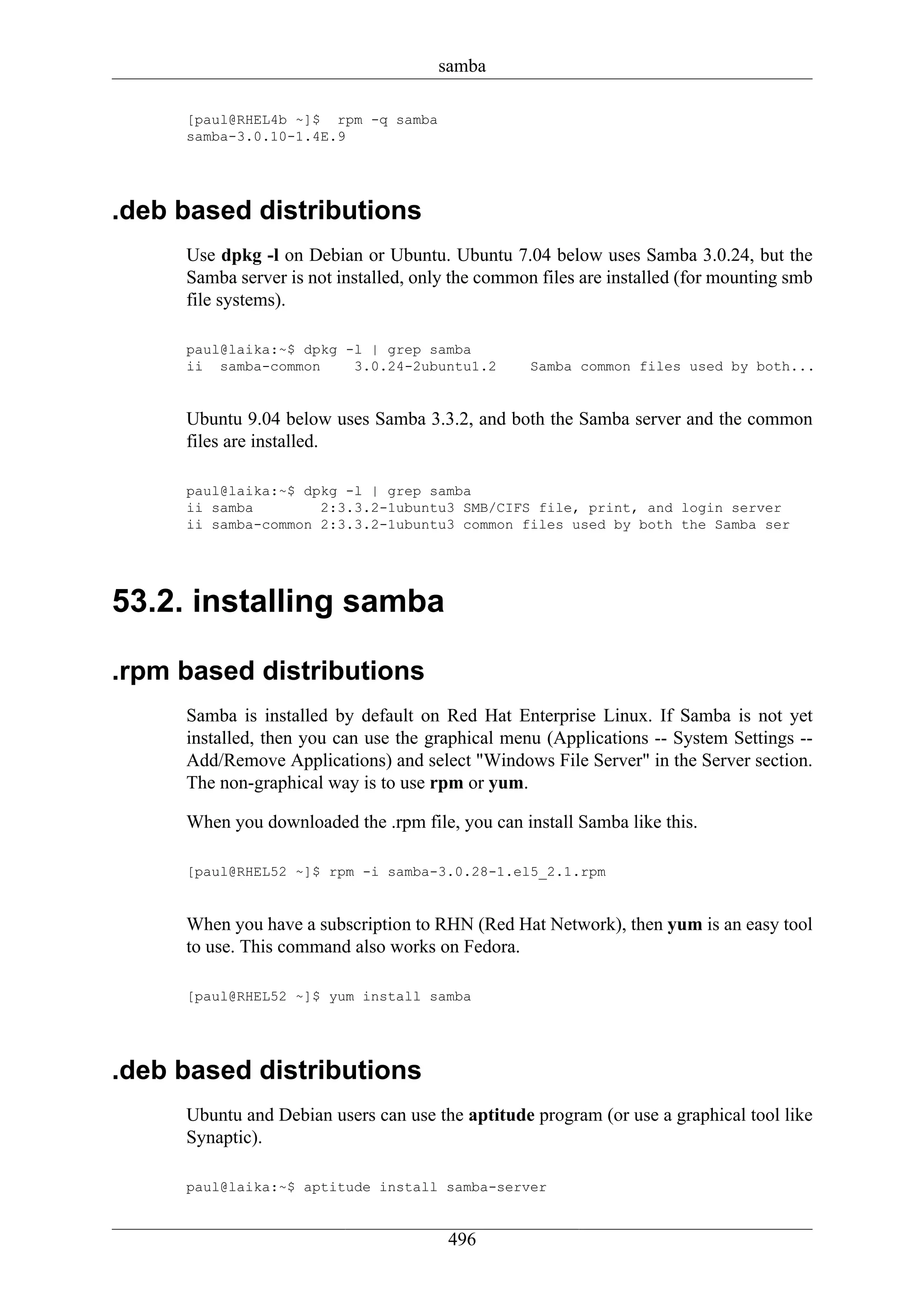 samba

     [paul@RHEL4b ~]$ rpm -q samba
     samba-3.0.10-1.4E.9




.deb based distributions
     Use dpkg -l on Debian or Ubuntu. Ubuntu 7.04 below uses Samba 3.0.24, but the
     Samba server is not installed, only the common files are installed (for mounting smb
     file systems).

     paul@laika:~$ dpkg -l | grep samba
     ii samba-common     3.0.24-2ubuntu1.2         Samba common files used by both...


     Ubuntu 9.04 below uses Samba 3.3.2, and both the Samba server and the common
     files are installed.

     paul@laika:~$ dpkg -l | grep samba
     ii samba        2:3.3.2-1ubuntu3 SMB/CIFS file, print, and login server
     ii samba-common 2:3.3.2-1ubuntu3 common files used by both the Samba ser




53.2. installing samba

.rpm based distributions
     Samba is installed by default on Red Hat Enterprise Linux. If Samba is not yet
     installed, then you can use the graphical menu (Applications -- System Settings --
     Add/Remove Applications) and select "Windows File Server" in the Server section.
     The non-graphical way is to use rpm or yum.

     When you downloaded the .rpm file, you can install Samba like this.

     [paul@RHEL52 ~]$ rpm -i samba-3.0.28-1.el5_2.1.rpm


     When you have a subscription to RHN (Red Hat Network), then yum is an easy tool
     to use. This command also works on Fedora.

     [paul@RHEL52 ~]$ yum install samba




.deb based distributions
     Ubuntu and Debian users can use the aptitude program (or use a graphical tool like
     Synaptic).

     paul@laika:~$ aptitude install samba-server


                                        496
 