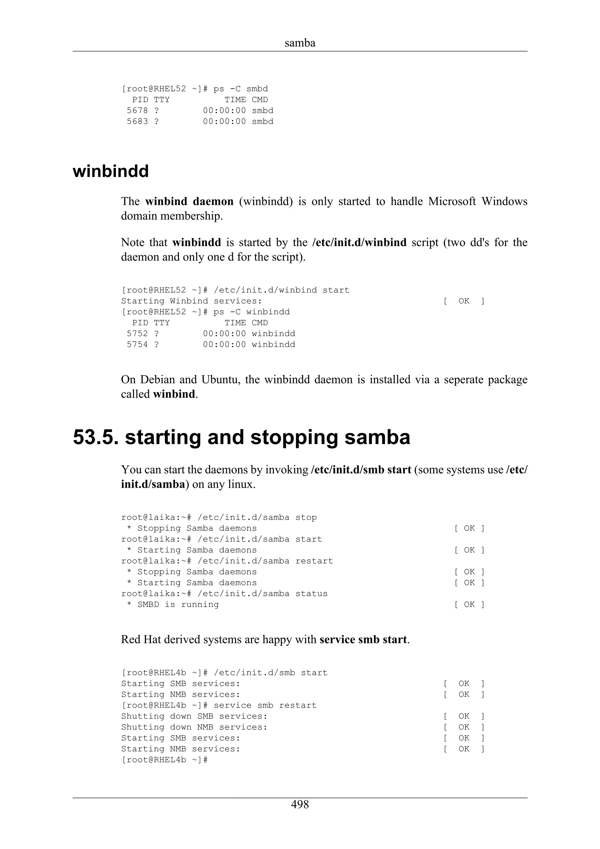 samba


     [root@RHEL52 ~]# ps -C smbd
       PID TTY          TIME CMD
      5678 ?        00:00:00 smbd
      5683 ?        00:00:00 smbd




winbindd
     The winbind daemon (winbindd) is only started to handle Microsoft Windows
     domain membership.

     Note that winbindd is started by the /etc/init.d/winbind script (two dd's for the
     daemon and only one d for the script).

     [root@RHEL52 ~]# /etc/init.d/winbind start
     Starting Winbind services:                                       [    OK   ]
     [root@RHEL52 ~]# ps -C winbindd
       PID TTY          TIME CMD
      5752 ?        00:00:00 winbindd
      5754 ?        00:00:00 winbindd


     On Debian and Ubuntu, the winbindd daemon is installed via a seperate package
     called winbind.


53.5. starting and stopping samba
     You can start the daemons by invoking /etc/init.d/smb start (some systems use /etc/
     init.d/samba) on any linux.

     root@laika:~# /etc/init.d/samba    stop
      * Stopping Samba daemons                                            [ OK ]
     root@laika:~# /etc/init.d/samba    start
      * Starting Samba daemons                                            [ OK ]
     root@laika:~# /etc/init.d/samba    restart
      * Stopping Samba daemons                                            [ OK ]
      * Starting Samba daemons                                            [ OK ]
     root@laika:~# /etc/init.d/samba    status
      * SMBD is running                                                   [ OK ]


     Red Hat derived systems are happy with service smb start.

     [root@RHEL4b ~]# /etc/init.d/smb start
     Starting SMB services:                                           [    OK   ]
     Starting NMB services:                                           [    OK   ]
     [root@RHEL4b ~]# service smb restart
     Shutting down SMB services:                                      [    OK   ]
     Shutting down NMB services:                                      [    OK   ]
     Starting SMB services:                                           [    OK   ]
     Starting NMB services:                                           [    OK   ]
     [root@RHEL4b ~]#




                                       498
 