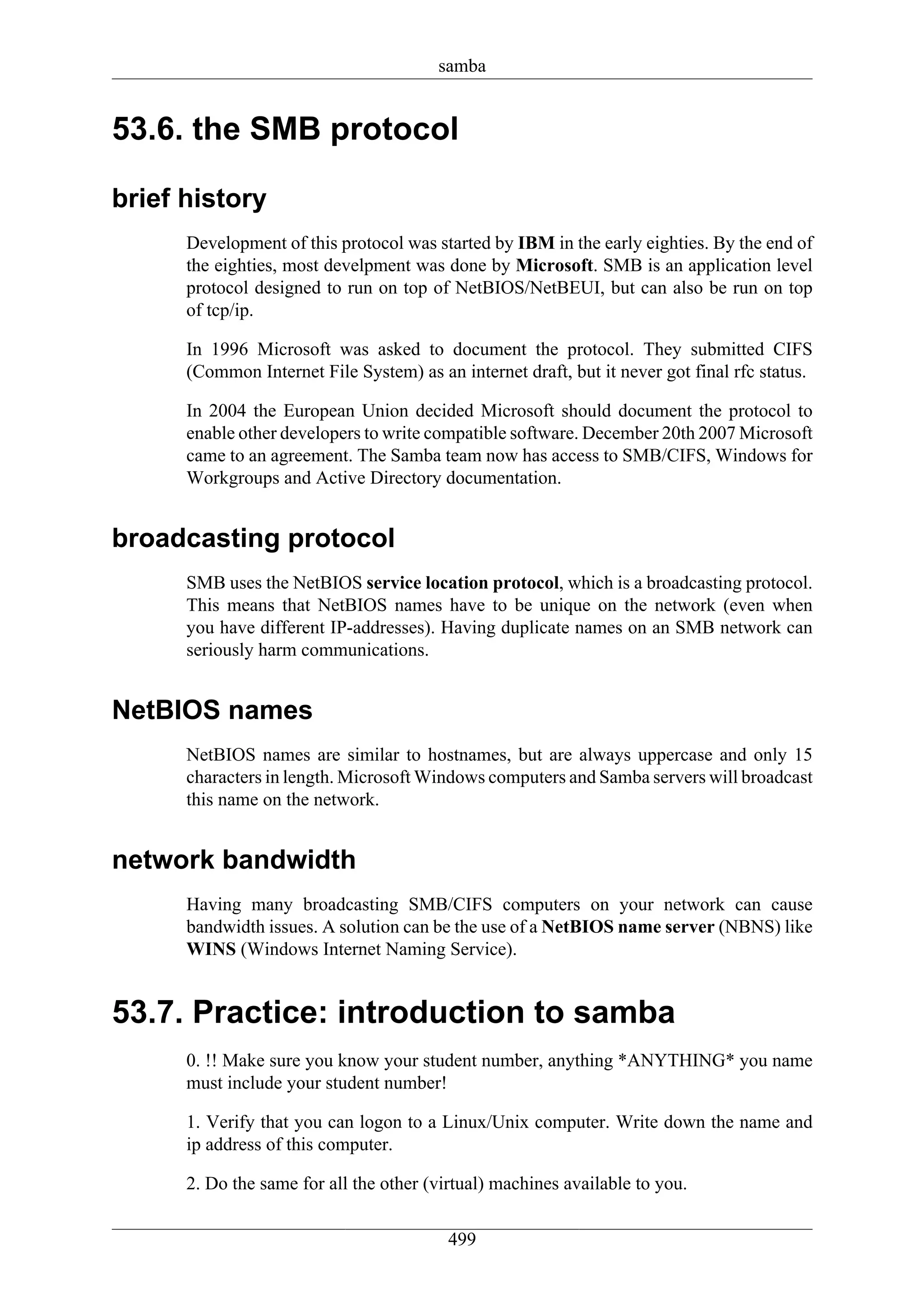 samba


53.6. the SMB protocol

brief history
      Development of this protocol was started by IBM in the early eighties. By the end of
      the eighties, most develpment was done by Microsoft. SMB is an application level
      protocol designed to run on top of NetBIOS/NetBEUI, but can also be run on top
      of tcp/ip.

      In 1996 Microsoft was asked to document the protocol. They submitted CIFS
      (Common Internet File System) as an internet draft, but it never got final rfc status.

      In 2004 the European Union decided Microsoft should document the protocol to
      enable other developers to write compatible software. December 20th 2007 Microsoft
      came to an agreement. The Samba team now has access to SMB/CIFS, Windows for
      Workgroups and Active Directory documentation.


broadcasting protocol
      SMB uses the NetBIOS service location protocol, which is a broadcasting protocol.
      This means that NetBIOS names have to be unique on the network (even when
      you have different IP-addresses). Having duplicate names on an SMB network can
      seriously harm communications.


NetBIOS names
      NetBIOS names are similar to hostnames, but are always uppercase and only 15
      characters in length. Microsoft Windows computers and Samba servers will broadcast
      this name on the network.


network bandwidth
      Having many broadcasting SMB/CIFS computers on your network can cause
      bandwidth issues. A solution can be the use of a NetBIOS name server (NBNS) like
      WINS (Windows Internet Naming Service).


53.7. Practice: introduction to samba
      0. !! Make sure you know your student number, anything *ANYTHING* you name
      must include your student number!

      1. Verify that you can logon to a Linux/Unix computer. Write down the name and
      ip address of this computer.

      2. Do the same for all the other (virtual) machines available to you.


                                          499
 