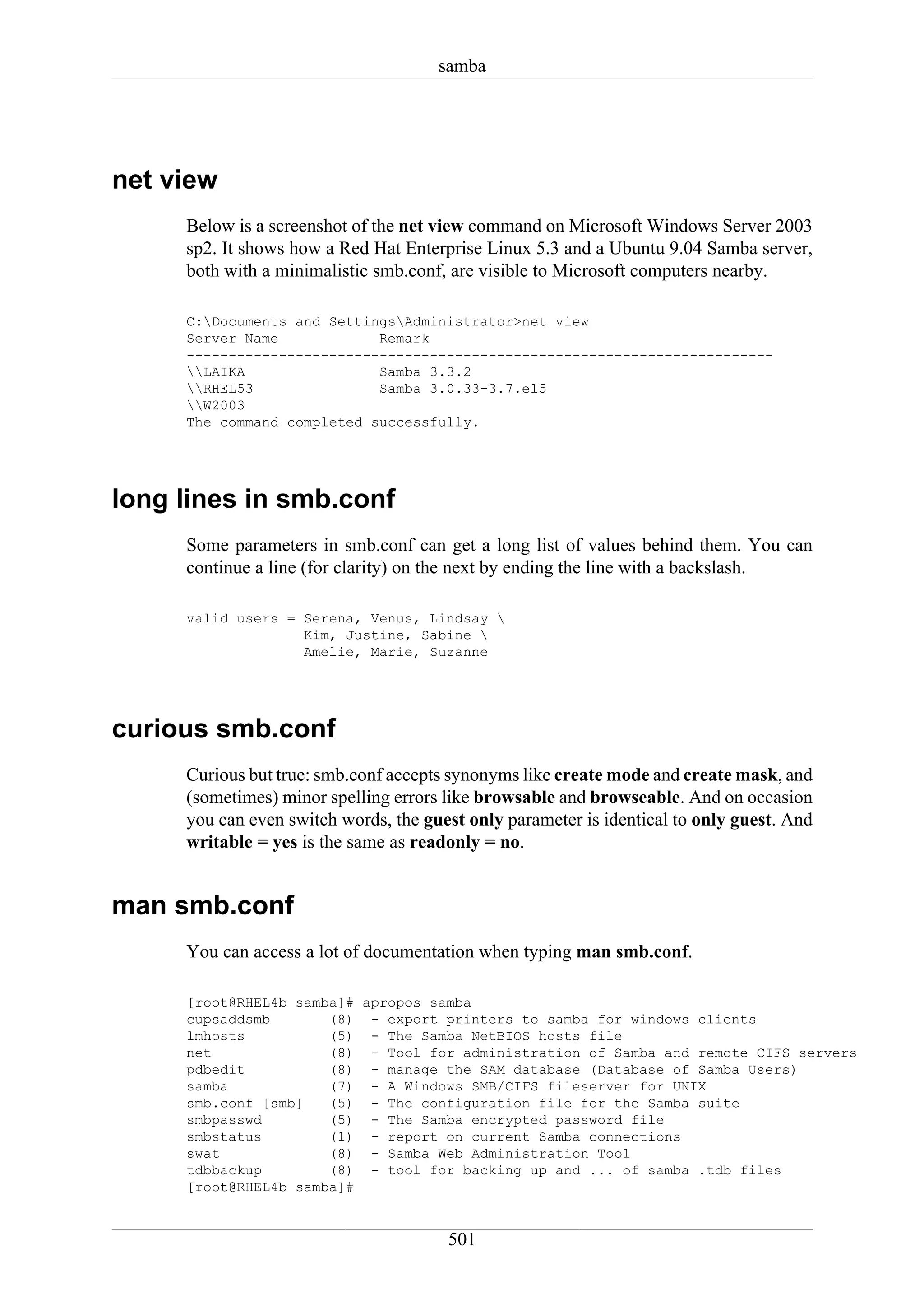 samba




net view
     Below is a screenshot of the net view command on Microsoft Windows Server 2003
     sp2. It shows how a Red Hat Enterprise Linux 5.3 and a Ubuntu 9.04 Samba server,
     both with a minimalistic smb.conf, are visible to Microsoft computers nearby.

     C:Documents and SettingsAdministrator>net view
     Server Name            Remark
     ----------------------------------------------------------------------
     LAIKA                Samba 3.3.2
     RHEL53               Samba 3.0.33-3.7.el5
     W2003
     The command completed successfully.




long lines in smb.conf
     Some parameters in smb.conf can get a long list of values behind them. You can
     continue a line (for clarity) on the next by ending the line with a backslash.

     valid users = Serena, Venus, Lindsay 
                   Kim, Justine, Sabine 
                   Amelie, Marie, Suzanne




curious smb.conf
     Curious but true: smb.conf accepts synonyms like create mode and create mask, and
     (sometimes) minor spelling errors like browsable and browseable. And on occasion
     you can even switch words, the guest only parameter is identical to only guest. And
     writable = yes is the same as readonly = no.


man smb.conf
     You can access a lot of documentation when typing man smb.conf.

     [root@RHEL4b samba]# apropos samba
     cupsaddsmb       (8) - export printers to samba for windows clients
     lmhosts          (5) - The Samba NetBIOS hosts file
     net              (8) - Tool for administration of Samba and remote CIFS servers
     pdbedit          (8) - manage the SAM database (Database of Samba Users)
     samba            (7) - A Windows SMB/CIFS fileserver for UNIX
     smb.conf [smb]   (5) - The configuration file for the Samba suite
     smbpasswd        (5) - The Samba encrypted password file
     smbstatus        (1) - report on current Samba connections
     swat             (8) - Samba Web Administration Tool
     tdbbackup        (8) - tool for backing up and ... of samba .tdb files
     [root@RHEL4b samba]#


                                       501
 