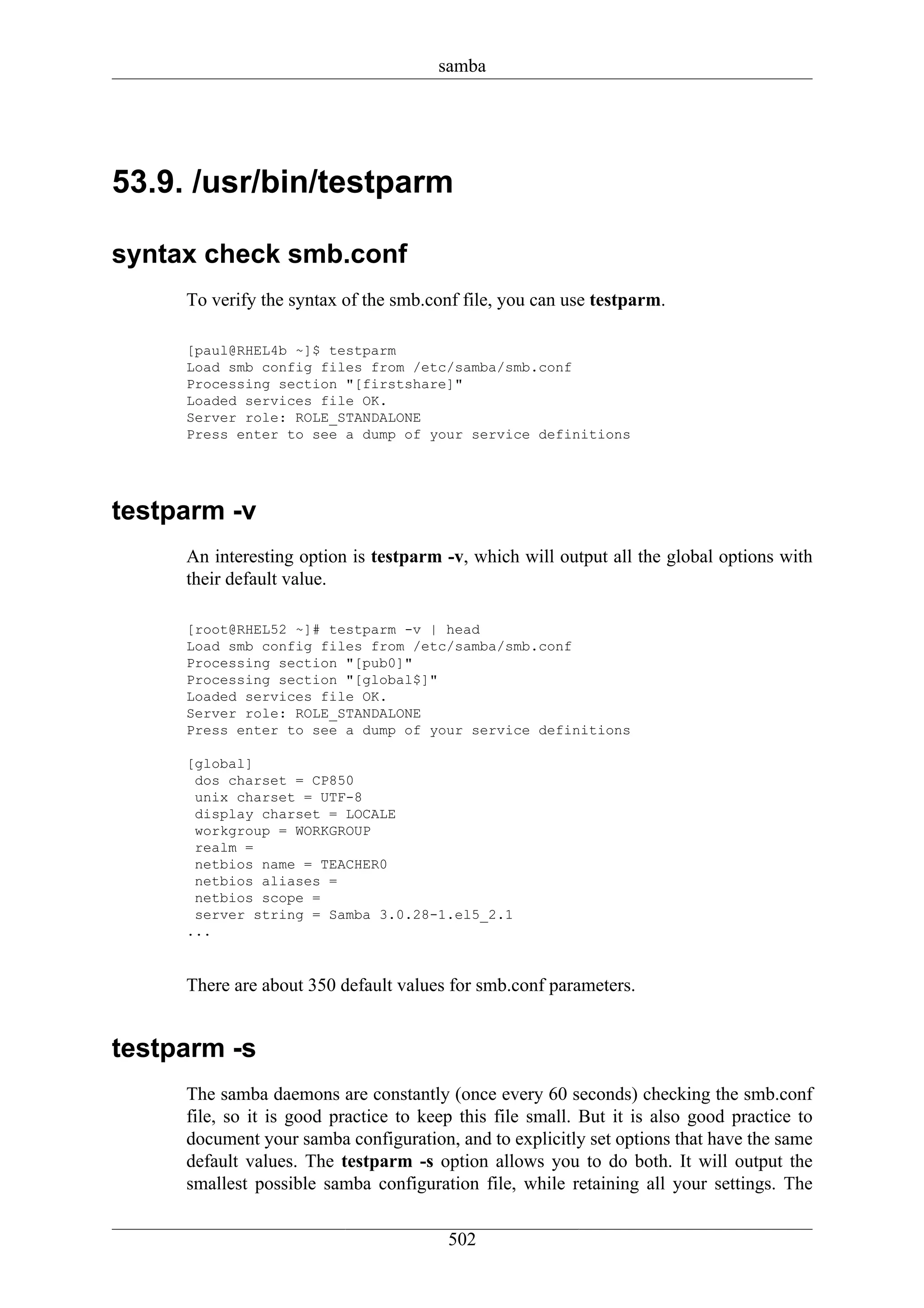samba




53.9. /usr/bin/testparm

syntax check smb.conf
     To verify the syntax of the smb.conf file, you can use testparm.

     [paul@RHEL4b ~]$ testparm
     Load smb config files from /etc/samba/smb.conf
     Processing section "[firstshare]"
     Loaded services file OK.
     Server role: ROLE_STANDALONE
     Press enter to see a dump of your service definitions




testparm -v
     An interesting option is testparm -v, which will output all the global options with
     their default value.

     [root@RHEL52 ~]# testparm -v | head
     Load smb config files from /etc/samba/smb.conf
     Processing section "[pub0]"
     Processing section "[global$]"
     Loaded services file OK.
     Server role: ROLE_STANDALONE
     Press enter to see a dump of your service definitions

     [global]
      dos charset = CP850
      unix charset = UTF-8
      display charset = LOCALE
      workgroup = WORKGROUP
      realm =
      netbios name = TEACHER0
      netbios aliases =
      netbios scope =
      server string = Samba 3.0.28-1.el5_2.1
     ...


     There are about 350 default values for smb.conf parameters.


testparm -s
     The samba daemons are constantly (once every 60 seconds) checking the smb.conf
     file, so it is good practice to keep this file small. But it is also good practice to
     document your samba configuration, and to explicitly set options that have the same
     default values. The testparm -s option allows you to do both. It will output the
     smallest possible samba configuration file, while retaining all your settings. The

                                        502
 
