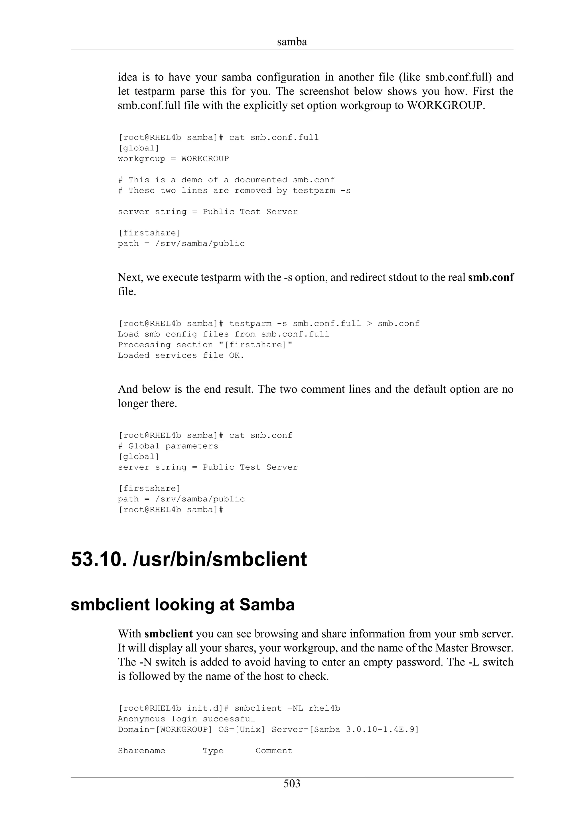 samba

     idea is to have your samba configuration in another file (like smb.conf.full) and
     let testparm parse this for you. The screenshot below shows you how. First the
     smb.conf.full file with the explicitly set option workgroup to WORKGROUP.

     [root@RHEL4b samba]# cat smb.conf.full
     [global]
     workgroup = WORKGROUP

     # This is a demo of a documented smb.conf
     # These two lines are removed by testparm -s

     server string = Public Test Server

     [firstshare]
     path = /srv/samba/public


     Next, we execute testparm with the -s option, and redirect stdout to the real smb.conf
     file.

     [root@RHEL4b samba]# testparm -s smb.conf.full > smb.conf
     Load smb config files from smb.conf.full
     Processing section "[firstshare]"
     Loaded services file OK.


     And below is the end result. The two comment lines and the default option are no
     longer there.

     [root@RHEL4b samba]# cat smb.conf
     # Global parameters
     [global]
     server string = Public Test Server

     [firstshare]
     path = /srv/samba/public
     [root@RHEL4b samba]#




53.10. /usr/bin/smbclient

smbclient looking at Samba
     With smbclient you can see browsing and share information from your smb server.
     It will display all your shares, your workgroup, and the name of the Master Browser.
     The -N switch is added to avoid having to enter an empty password. The -L switch
     is followed by the name of the host to check.

     [root@RHEL4b init.d]# smbclient -NL rhel4b
     Anonymous login successful
     Domain=[WORKGROUP] OS=[Unix] Server=[Samba 3.0.10-1.4E.9]

     Sharename         Type       Comment


                                        503
 