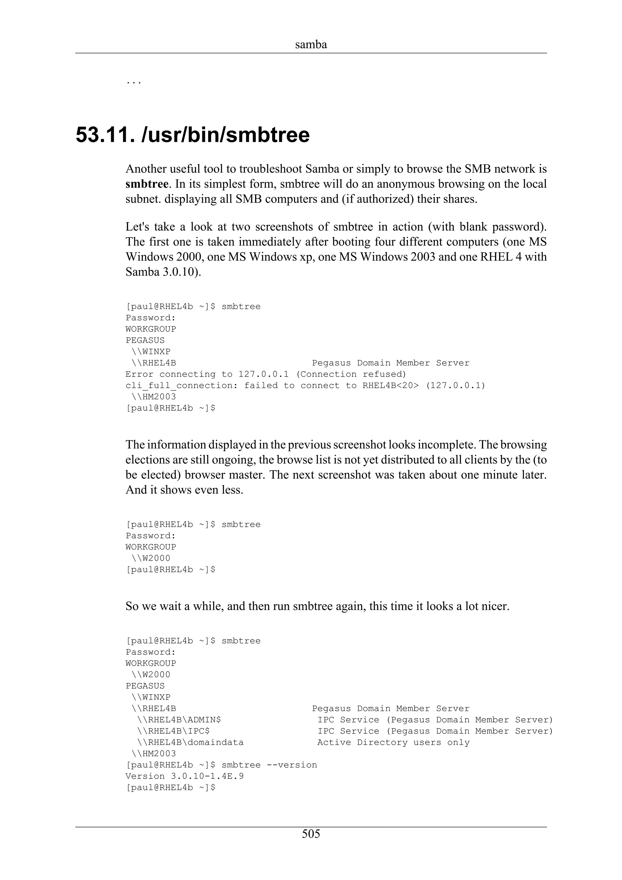 samba

    ...




53.11. /usr/bin/smbtree
    Another useful tool to troubleshoot Samba or simply to browse the SMB network is
    smbtree. In its simplest form, smbtree will do an anonymous browsing on the local
    subnet. displaying all SMB computers and (if authorized) their shares.

    Let's take a look at two screenshots of smbtree in action (with blank password).
    The first one is taken immediately after booting four different computers (one MS
    Windows 2000, one MS Windows xp, one MS Windows 2003 and one RHEL 4 with
    Samba 3.0.10).

    [paul@RHEL4b ~]$ smbtree
    Password:
    WORKGROUP
    PEGASUS
     WINXP
     RHEL4B                        Pegasus Domain Member Server
    Error connecting to 127.0.0.1 (Connection refused)
    cli_full_connection: failed to connect to RHEL4B<20> (127.0.0.1)
     HM2003
    [paul@RHEL4b ~]$



    The information displayed in the previous screenshot looks incomplete. The browsing
    elections are still ongoing, the browse list is not yet distributed to all clients by the (to
    be elected) browser master. The next screenshot was taken about one minute later.
    And it shows even less.

    [paul@RHEL4b ~]$ smbtree
    Password:
    WORKGROUP
     W2000
    [paul@RHEL4b ~]$



    So we wait a while, and then run smbtree again, this time it looks a lot nicer.

    [paul@RHEL4b ~]$ smbtree
    Password:
    WORKGROUP
     W2000
    PEGASUS
     WINXP
     RHEL4B                        Pegasus Domain Member Server
      RHEL4BADMIN$                  IPC Service (Pegasus Domain Member Server)
      RHEL4BIPC$                    IPC Service (Pegasus Domain Member Server)
      RHEL4Bdomaindata              Active Directory users only
     HM2003
    [paul@RHEL4b ~]$ smbtree --version
    Version 3.0.10-1.4E.9
    [paul@RHEL4b ~]$




                                          505
 