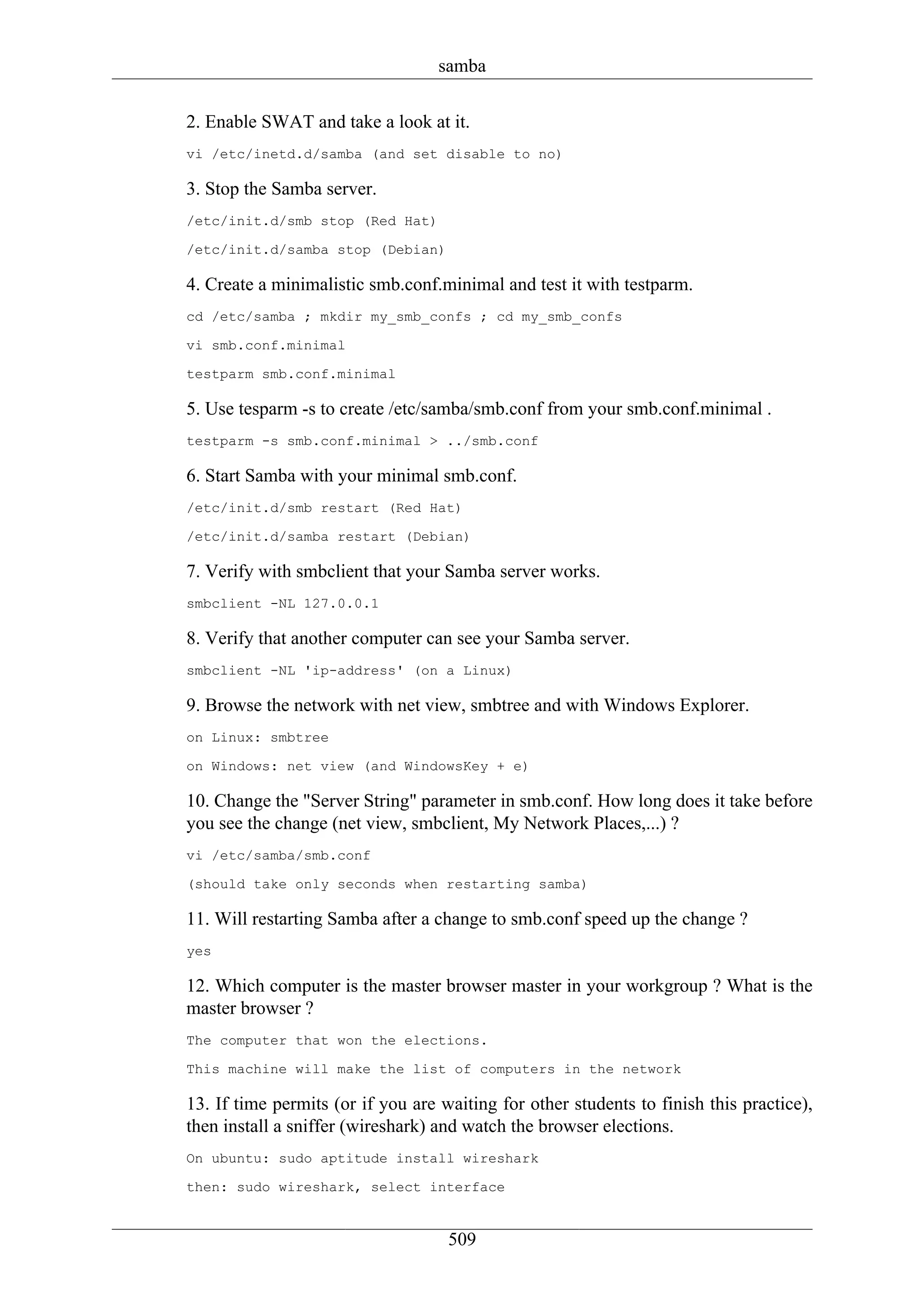 samba

2. Enable SWAT and take a look at it.
vi /etc/inetd.d/samba (and set disable to no)

3. Stop the Samba server.
/etc/init.d/smb stop (Red Hat)

/etc/init.d/samba stop (Debian)

4. Create a minimalistic smb.conf.minimal and test it with testparm.
cd /etc/samba ; mkdir my_smb_confs ; cd my_smb_confs

vi smb.conf.minimal

testparm smb.conf.minimal

5. Use tesparm -s to create /etc/samba/smb.conf from your smb.conf.minimal .
testparm -s smb.conf.minimal > ../smb.conf

6. Start Samba with your minimal smb.conf.
/etc/init.d/smb restart (Red Hat)

/etc/init.d/samba restart (Debian)

7. Verify with smbclient that your Samba server works.
smbclient -NL 127.0.0.1

8. Verify that another computer can see your Samba server.
smbclient -NL 'ip-address' (on a Linux)

9. Browse the network with net view, smbtree and with Windows Explorer.
on Linux: smbtree

on Windows: net view (and WindowsKey + e)

10. Change the "Server String" parameter in smb.conf. How long does it take before
you see the change (net view, smbclient, My Network Places,...) ?
vi /etc/samba/smb.conf

(should take only seconds when restarting samba)

11. Will restarting Samba after a change to smb.conf speed up the change ?
yes

12. Which computer is the master browser master in your workgroup ? What is the
master browser ?
The computer that won the elections.

This machine will make the list of computers in the network

13. If time permits (or if you are waiting for other students to finish this practice),
then install a sniffer (wireshark) and watch the browser elections.
On ubuntu: sudo aptitude install wireshark

then: sudo wireshark, select interface


                                    509
 