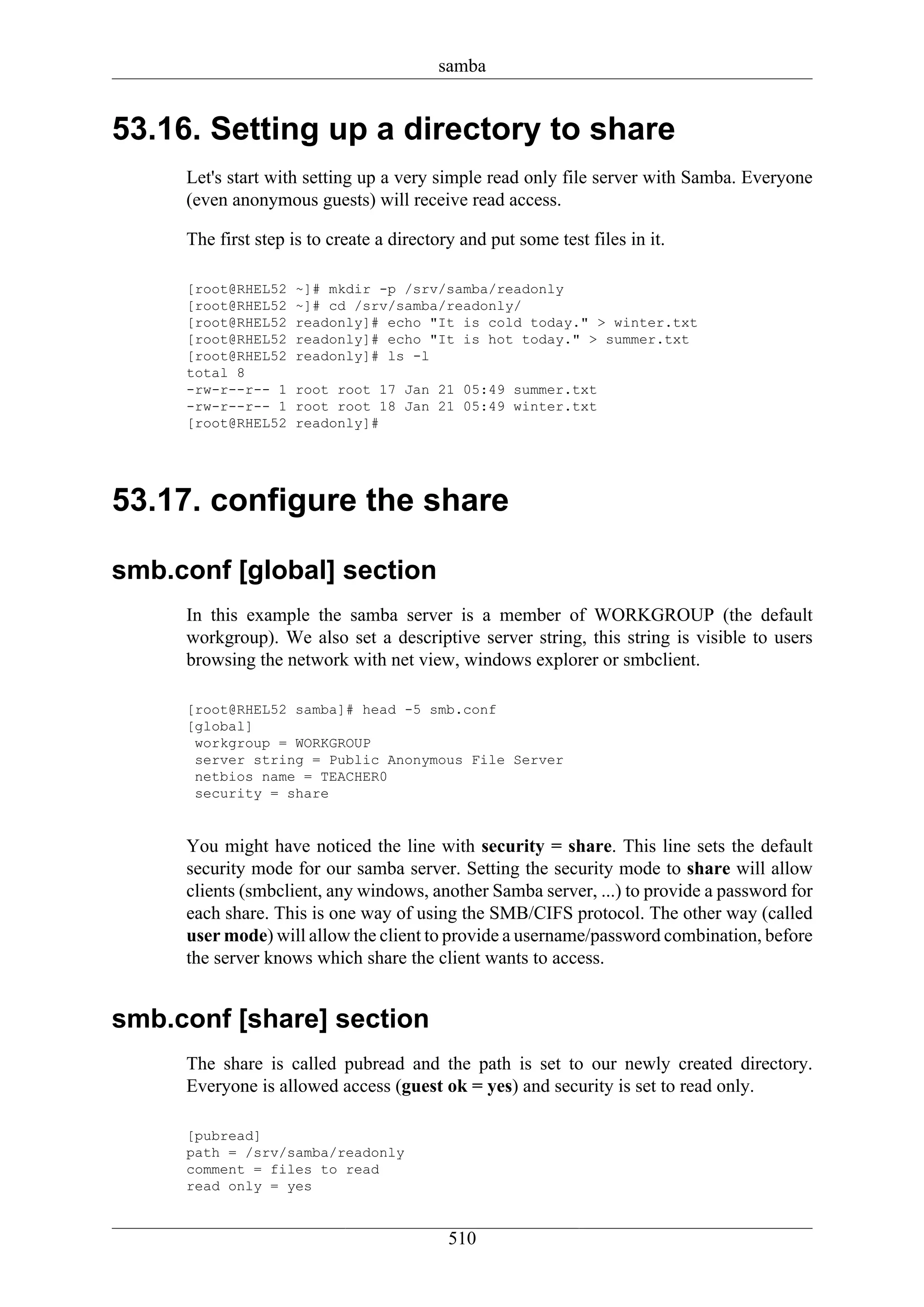 samba


53.16. Setting up a directory to share
     Let's start with setting up a very simple read only file server with Samba. Everyone
     (even anonymous guests) will receive read access.

     The first step is to create a directory and put some test files in it.

     [root@RHEL52   ~]# mkdir -p /srv/samba/readonly
     [root@RHEL52   ~]# cd /srv/samba/readonly/
     [root@RHEL52   readonly]# echo "It is cold today." > winter.txt
     [root@RHEL52   readonly]# echo "It is hot today." > summer.txt
     [root@RHEL52   readonly]# ls -l
     total 8
     -rw-r--r-- 1   root root 17 Jan 21 05:49 summer.txt
     -rw-r--r-- 1   root root 18 Jan 21 05:49 winter.txt
     [root@RHEL52   readonly]#




53.17. configure the share

smb.conf [global] section
     In this example the samba server is a member of WORKGROUP (the default
     workgroup). We also set a descriptive server string, this string is visible to users
     browsing the network with net view, windows explorer or smbclient.

     [root@RHEL52 samba]# head -5 smb.conf
     [global]
      workgroup = WORKGROUP
      server string = Public Anonymous File Server
      netbios name = TEACHER0
      security = share


     You might have noticed the line with security = share. This line sets the default
     security mode for our samba server. Setting the security mode to share will allow
     clients (smbclient, any windows, another Samba server, ...) to provide a password for
     each share. This is one way of using the SMB/CIFS protocol. The other way (called
     user mode) will allow the client to provide a username/password combination, before
     the server knows which share the client wants to access.


smb.conf [share] section
     The share is called pubread and the path is set to our newly created directory.
     Everyone is allowed access (guest ok = yes) and security is set to read only.

     [pubread]
     path = /srv/samba/readonly
     comment = files to read
     read only = yes


                                           510
 