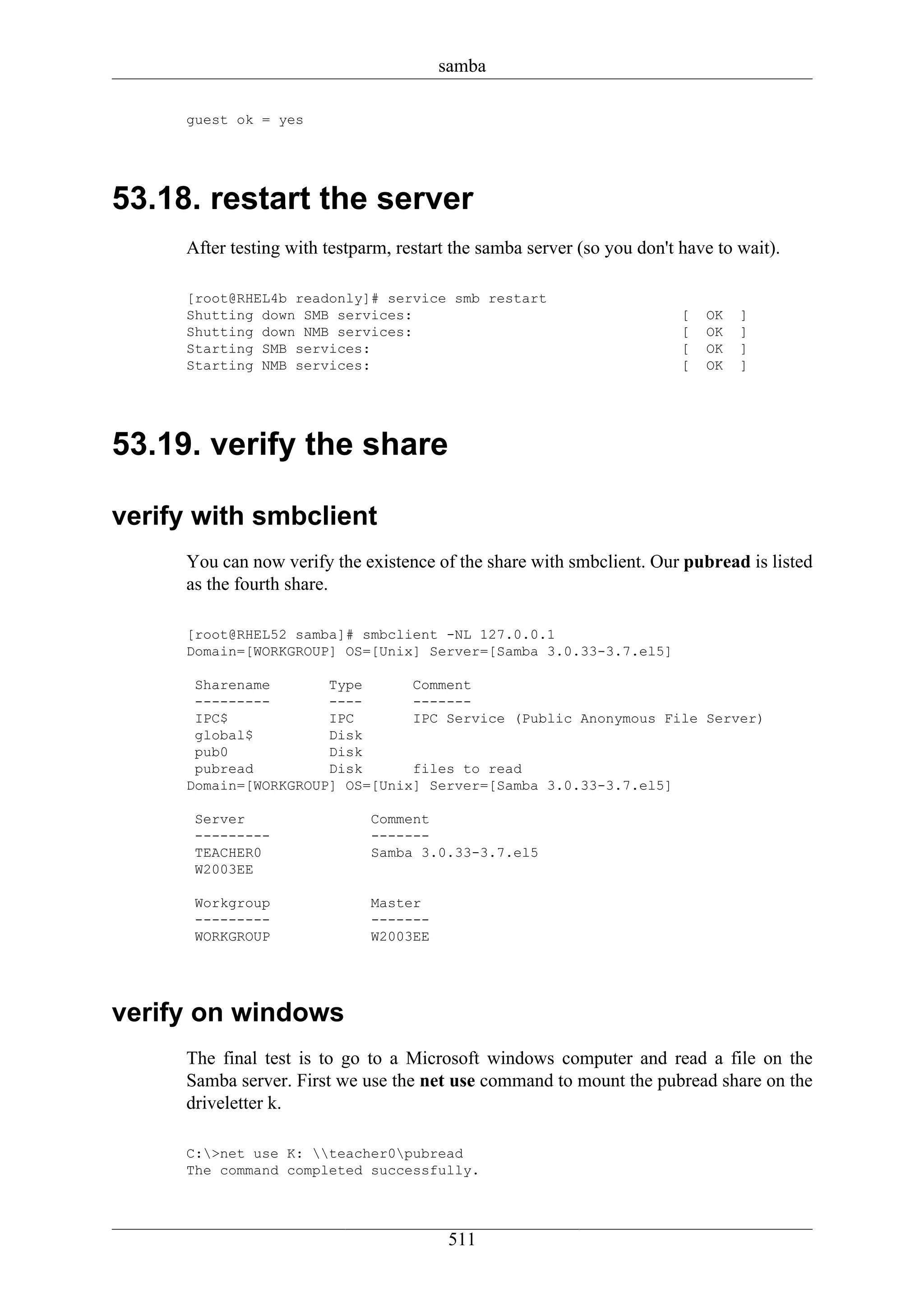 samba

     guest ok = yes




53.18. restart the server
     After testing with testparm, restart the samba server (so you don't have to wait).

     [root@RHEL4b readonly]# service smb restart
     Shutting down SMB services:                                         [   OK   ]
     Shutting down NMB services:                                         [   OK   ]
     Starting SMB services:                                              [   OK   ]
     Starting NMB services:                                              [   OK   ]




53.19. verify the share

verify with smbclient
     You can now verify the existence of the share with smbclient. Our pubread is listed
     as the fourth share.

     [root@RHEL52 samba]# smbclient -NL 127.0.0.1
     Domain=[WORKGROUP] OS=[Unix] Server=[Samba 3.0.33-3.7.el5]

      Sharename       Type      Comment
      ---------       ----      -------
      IPC$            IPC       IPC Service (Public Anonymous File Server)
      global$         Disk
      pub0            Disk
      pubread         Disk      files to read
     Domain=[WORKGROUP] OS=[Unix] Server=[Samba 3.0.33-3.7.el5]

      Server                  Comment
      ---------               -------
      TEACHER0                Samba 3.0.33-3.7.el5
      W2003EE

      Workgroup               Master
      ---------               -------
      WORKGROUP               W2003EE




verify on windows
     The final test is to go to a Microsoft windows computer and read a file on the
     Samba server. First we use the net use command to mount the pubread share on the
     driveletter k.

     C:>net use K: teacher0pubread
     The command completed successfully.




                                         511
 