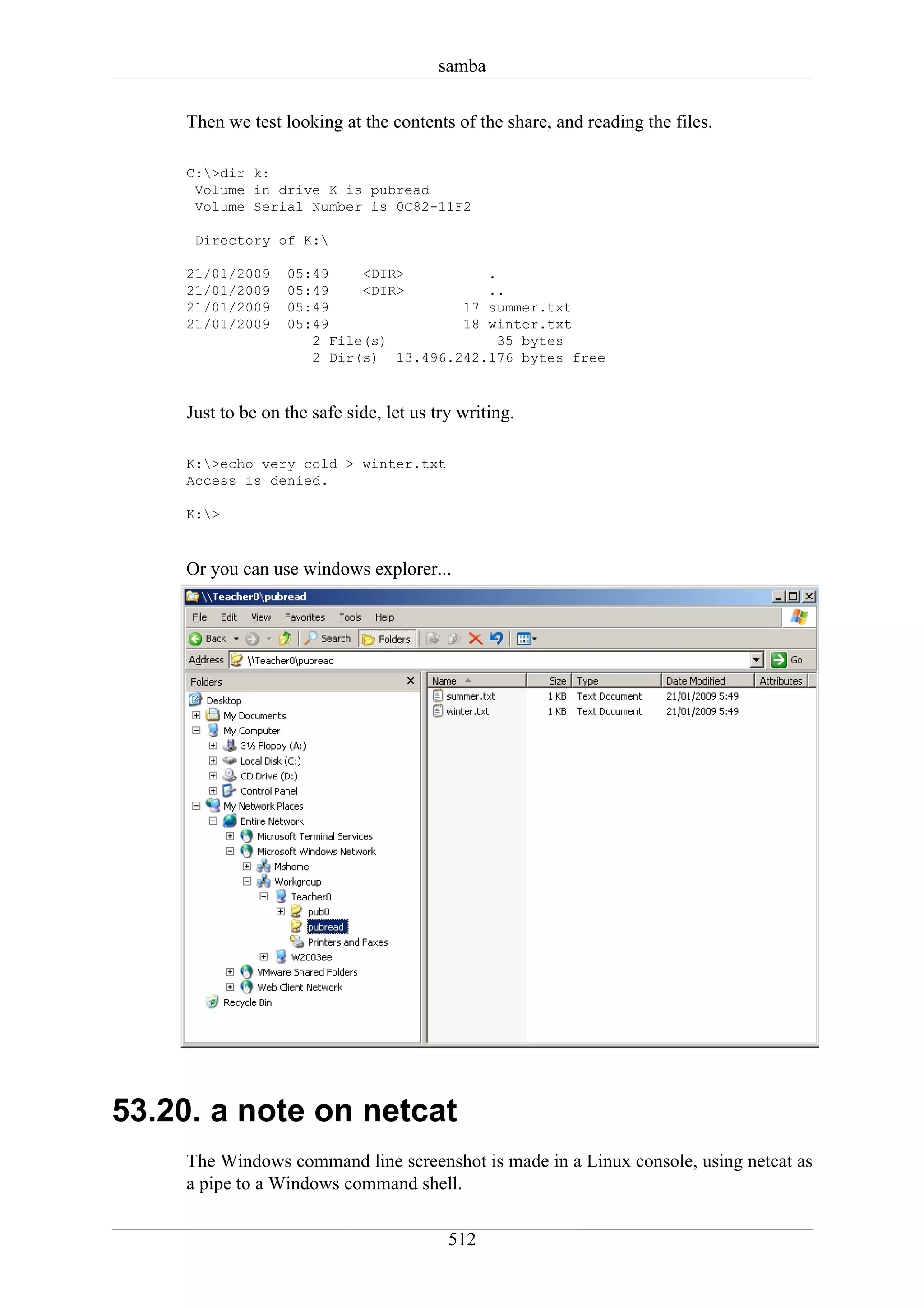 samba

    Then we test looking at the contents of the share, and reading the files.

    C:>dir k:
     Volume in drive K is pubread
     Volume Serial Number is 0C82-11F2

     Directory of K:

    21/01/2009    05:49    <DIR>         .
    21/01/2009    05:49    <DIR>         ..
    21/01/2009    05:49               17 summer.txt
    21/01/2009    05:49               18 winter.txt
                     2 File(s)             35 bytes
                     2 Dir(s) 13.496.242.176 bytes free



    Just to be on the safe side, let us try writing.

    K:>echo very cold > winter.txt
    Access is denied.

    K:>



    Or you can use windows explorer...




53.20. a note on netcat
    The Windows command line screenshot is made in a Linux console, using netcat as
    a pipe to a Windows command shell.


                                          512
 