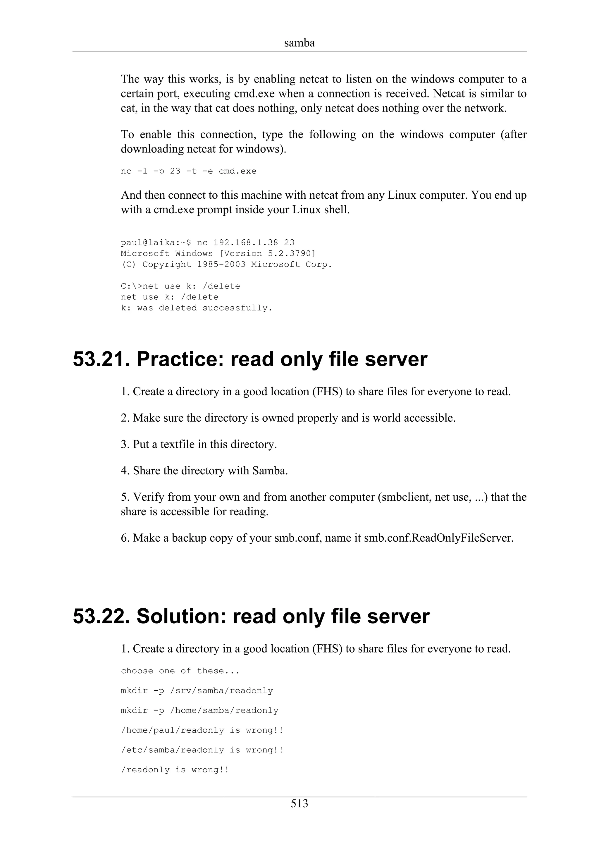 samba

     The way this works, is by enabling netcat to listen on the windows computer to a
     certain port, executing cmd.exe when a connection is received. Netcat is similar to
     cat, in the way that cat does nothing, only netcat does nothing over the network.

     To enable this connection, type the following on the windows computer (after
     downloading netcat for windows).
     nc -l -p 23 -t -e cmd.exe

     And then connect to this machine with netcat from any Linux computer. You end up
     with a cmd.exe prompt inside your Linux shell.

     paul@laika:~$ nc 192.168.1.38 23
     Microsoft Windows [Version 5.2.3790]
     (C) Copyright 1985-2003 Microsoft Corp.

     C:>net use k: /delete
     net use k: /delete
     k: was deleted successfully.




53.21. Practice: read only file server
     1. Create a directory in a good location (FHS) to share files for everyone to read.

     2. Make sure the directory is owned properly and is world accessible.

     3. Put a textfile in this directory.

     4. Share the directory with Samba.

     5. Verify from your own and from another computer (smbclient, net use, ...) that the
     share is accessible for reading.

     6. Make a backup copy of your smb.conf, name it smb.conf.ReadOnlyFileServer.




53.22. Solution: read only file server
     1. Create a directory in a good location (FHS) to share files for everyone to read.
     choose one of these...

     mkdir -p /srv/samba/readonly

     mkdir -p /home/samba/readonly

     /home/paul/readonly is wrong!!

     /etc/samba/readonly is wrong!!

     /readonly is wrong!!


                                             513
 