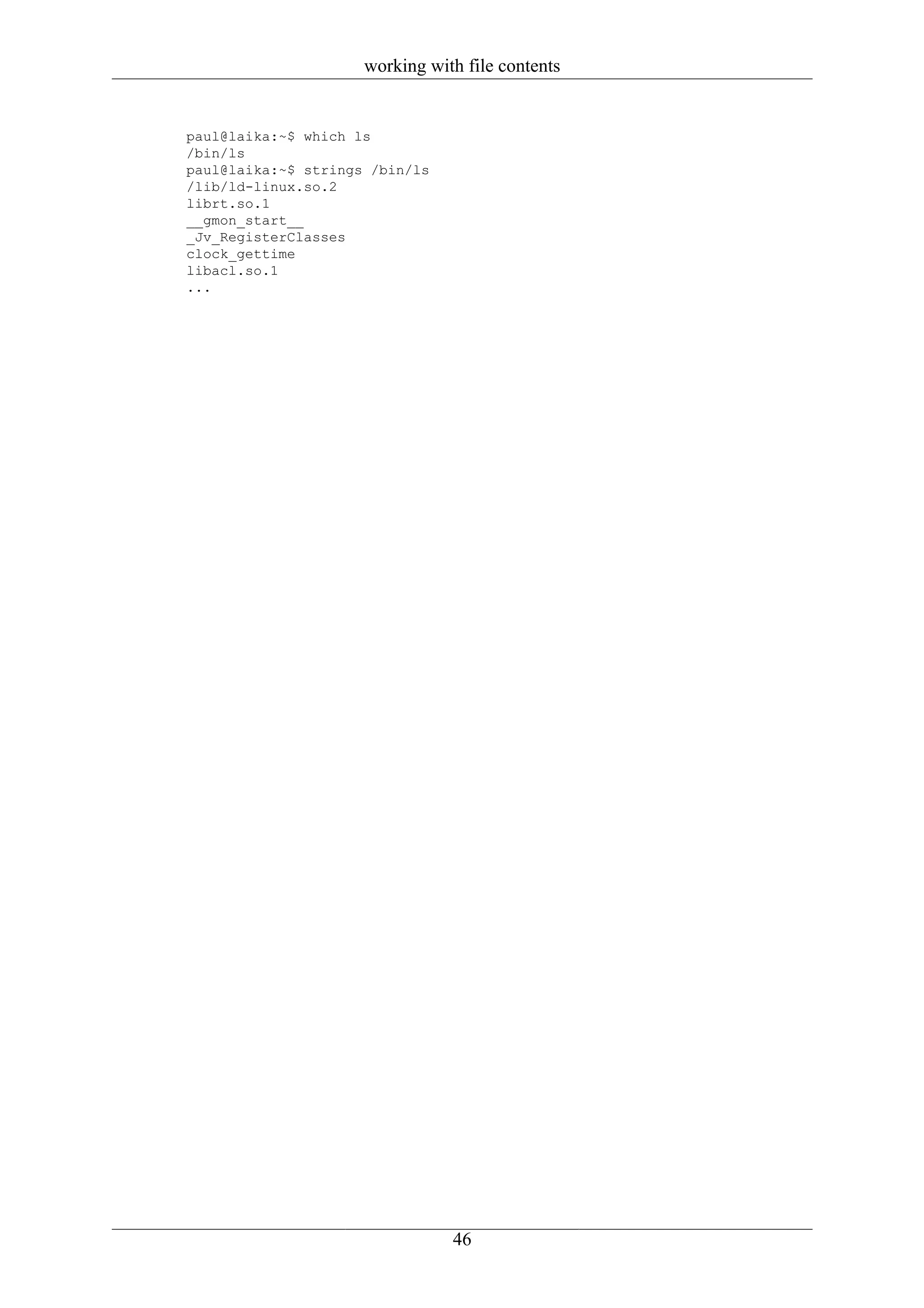 working with file contents


paul@laika:~$ which ls
/bin/ls
paul@laika:~$ strings /bin/ls
/lib/ld-linux.so.2
librt.so.1
__gmon_start__
_Jv_RegisterClasses
clock_gettime
libacl.so.1
...




                                46
 