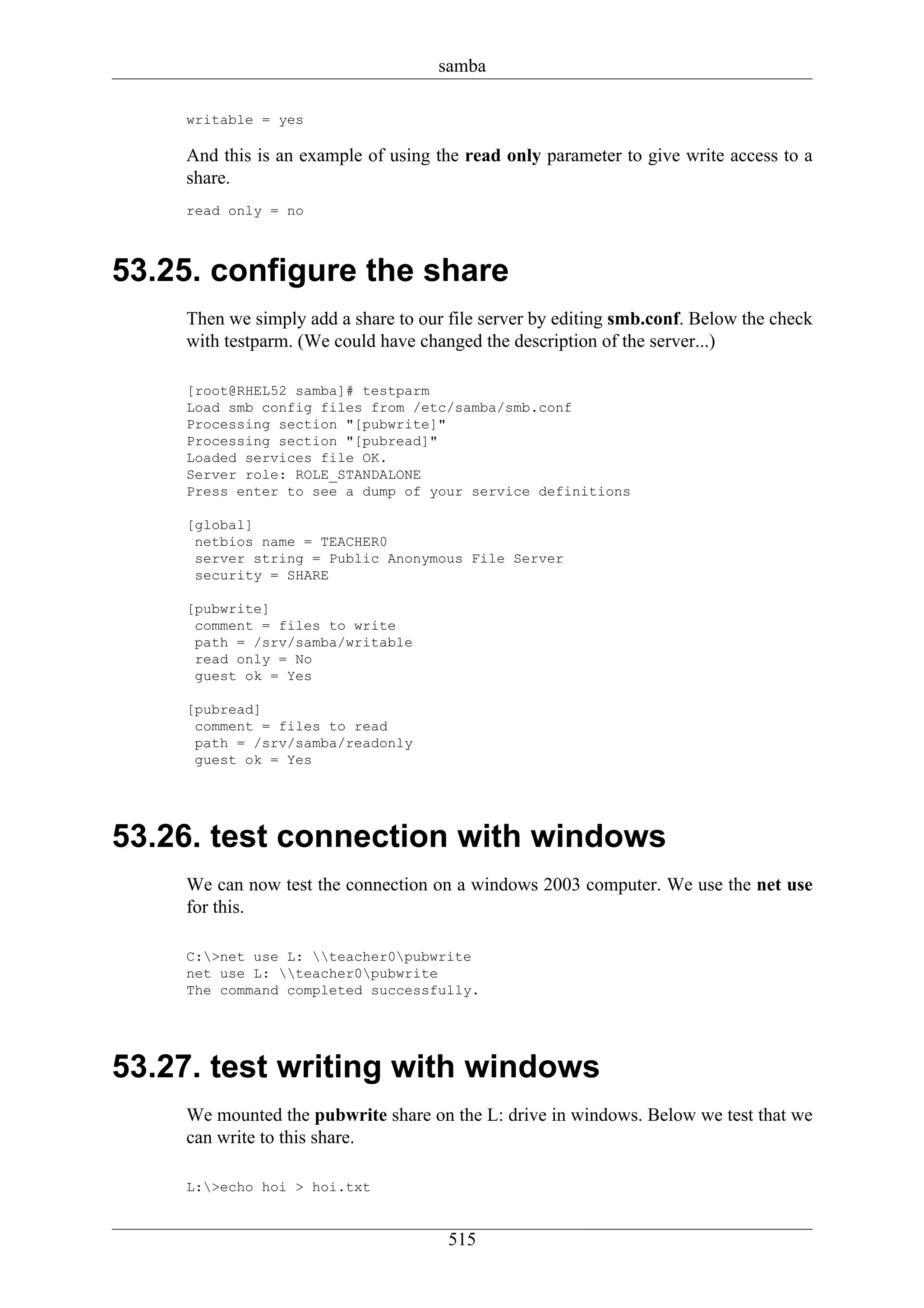 samba

    writable = yes

    And this is an example of using the read only parameter to give write access to a
    share.
    read only = no



53.25. configure the share
    Then we simply add a share to our file server by editing smb.conf. Below the check
    with testparm. (We could have changed the description of the server...)

    [root@RHEL52 samba]# testparm
    Load smb config files from /etc/samba/smb.conf
    Processing section "[pubwrite]"
    Processing section "[pubread]"
    Loaded services file OK.
    Server role: ROLE_STANDALONE
    Press enter to see a dump of your service definitions

    [global]
     netbios name = TEACHER0
     server string = Public Anonymous File Server
     security = SHARE

    [pubwrite]
     comment = files to write
     path = /srv/samba/writable
     read only = No
     guest ok = Yes

    [pubread]
     comment = files to read
     path = /srv/samba/readonly
     guest ok = Yes




53.26. test connection with windows
    We can now test the connection on a windows 2003 computer. We use the net use
    for this.

    C:>net use L: teacher0pubwrite
    net use L: teacher0pubwrite
    The command completed successfully.




53.27. test writing with windows
    We mounted the pubwrite share on the L: drive in windows. Below we test that we
    can write to this share.

    L:>echo hoi > hoi.txt


                                      515
 