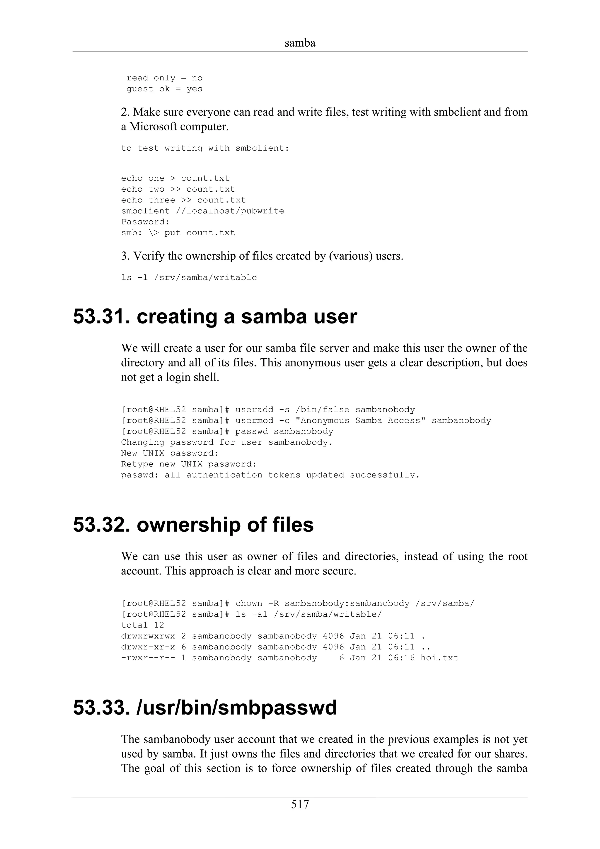 samba

      read only = no
      guest ok = yes

     2. Make sure everyone can read and write files, test writing with smbclient and from
     a Microsoft computer.
     to test writing with smbclient:


     echo one > count.txt
     echo two >> count.txt
     echo three >> count.txt
     smbclient //localhost/pubwrite
     Password:
     smb: > put count.txt

     3. Verify the ownership of files created by (various) users.
     ls -l /srv/samba/writable



53.31. creating a samba user
     We will create a user for our samba file server and make this user the owner of the
     directory and all of its files. This anonymous user gets a clear description, but does
     not get a login shell.

     [root@RHEL52 samba]# useradd -s /bin/false sambanobody
     [root@RHEL52 samba]# usermod -c "Anonymous Samba Access" sambanobody
     [root@RHEL52 samba]# passwd sambanobody
     Changing password for user sambanobody.
     New UNIX password:
     Retype new UNIX password:
     passwd: all authentication tokens updated successfully.




53.32. ownership of files
     We can use this user as owner of files and directories, instead of using the root
     account. This approach is clear and more secure.

     [root@RHEL52   samba]# chown -R sambanobody:sambanobody /srv/samba/
     [root@RHEL52   samba]# ls -al /srv/samba/writable/
     total 12
     drwxrwxrwx 2   sambanobody sambanobody 4096 Jan 21 06:11 .
     drwxr-xr-x 6   sambanobody sambanobody 4096 Jan 21 06:11 ..
     -rwxr--r-- 1   sambanobody sambanobody    6 Jan 21 06:16 hoi.txt




53.33. /usr/bin/smbpasswd
     The sambanobody user account that we created in the previous examples is not yet
     used by samba. It just owns the files and directories that we created for our shares.
     The goal of this section is to force ownership of files created through the samba

                                         517
 