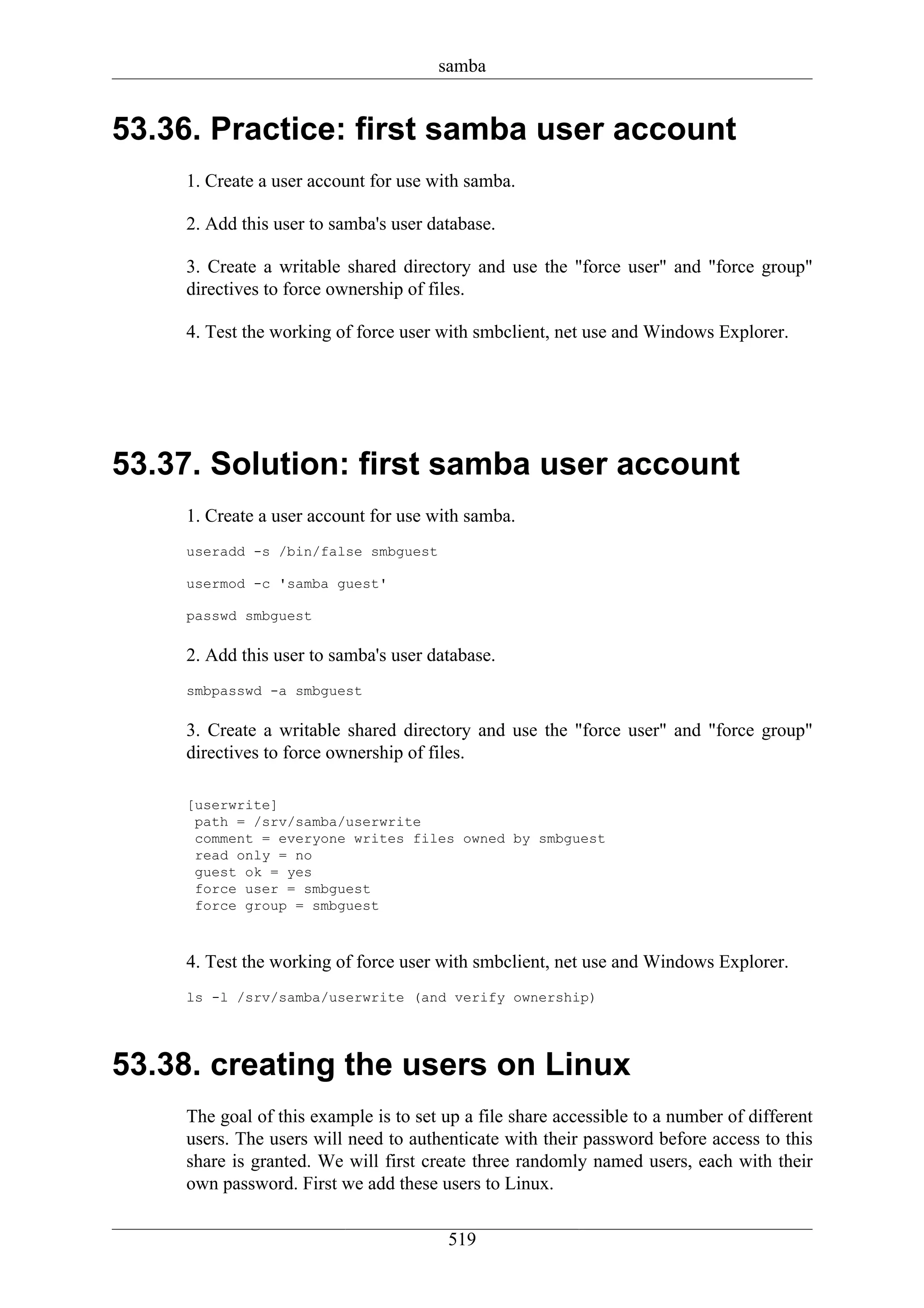 samba


53.36. Practice: first samba user account
    1. Create a user account for use with samba.

    2. Add this user to samba's user database.

    3. Create a writable shared directory and use the "force user" and "force group"
    directives to force ownership of files.

    4. Test the working of force user with smbclient, net use and Windows Explorer.




53.37. Solution: first samba user account
    1. Create a user account for use with samba.
    useradd -s /bin/false smbguest

    usermod -c 'samba guest'

    passwd smbguest

    2. Add this user to samba's user database.
    smbpasswd -a smbguest

    3. Create a writable shared directory and use the "force user" and "force group"
    directives to force ownership of files.

    [userwrite]
     path = /srv/samba/userwrite
     comment = everyone writes files owned by smbguest
     read only = no
     guest ok = yes
     force user = smbguest
     force group = smbguest



    4. Test the working of force user with smbclient, net use and Windows Explorer.
    ls -l /srv/samba/userwrite (and verify ownership)




53.38. creating the users on Linux
    The goal of this example is to set up a file share accessible to a number of different
    users. The users will need to authenticate with their password before access to this
    share is granted. We will first create three randomly named users, each with their
    own password. First we add these users to Linux.


                                       519
 