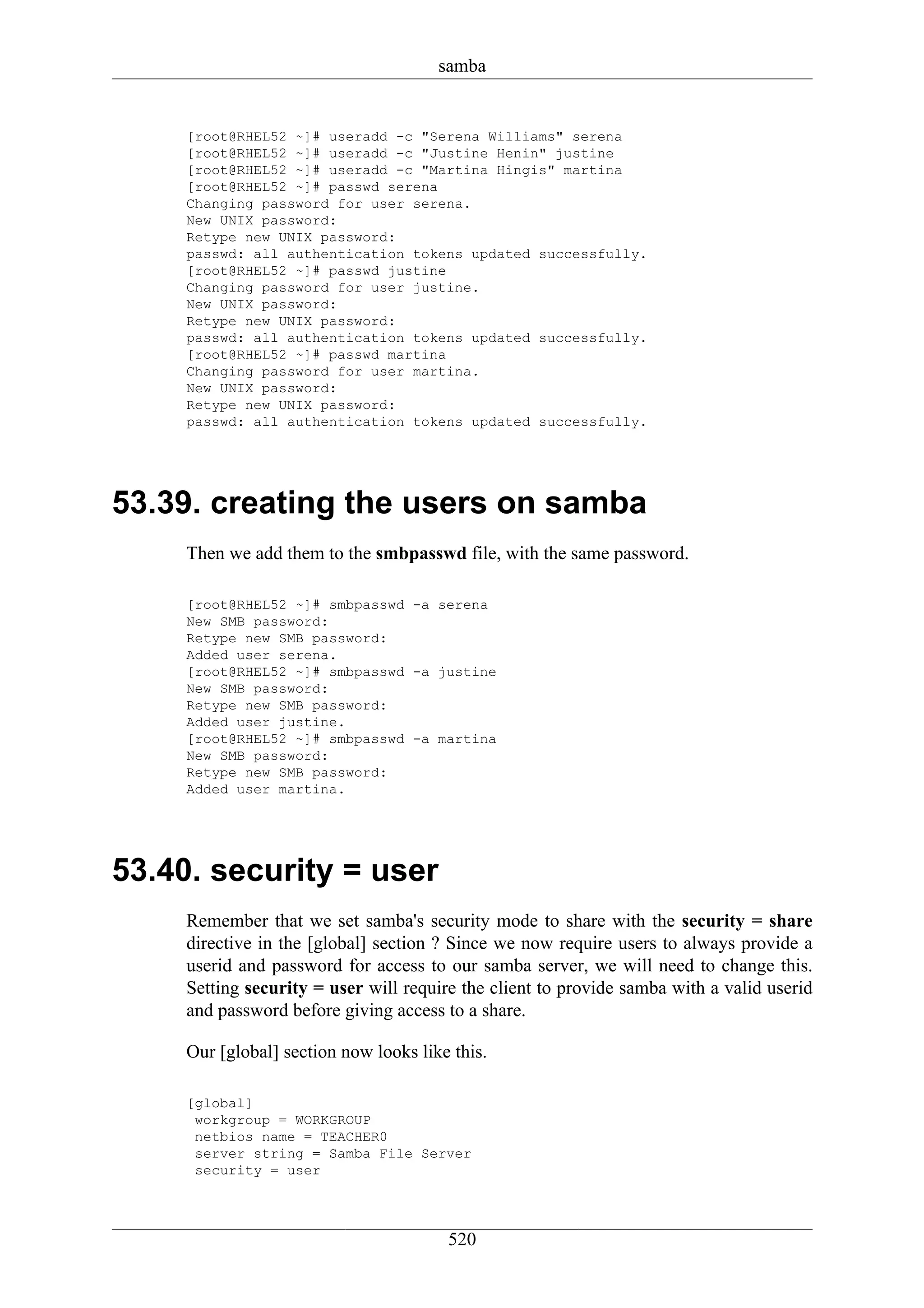 samba


     [root@RHEL52 ~]# useradd -c "Serena Williams" serena
     [root@RHEL52 ~]# useradd -c "Justine Henin" justine
     [root@RHEL52 ~]# useradd -c "Martina Hingis" martina
     [root@RHEL52 ~]# passwd serena
     Changing password for user serena.
     New UNIX password:
     Retype new UNIX password:
     passwd: all authentication tokens updated successfully.
     [root@RHEL52 ~]# passwd justine
     Changing password for user justine.
     New UNIX password:
     Retype new UNIX password:
     passwd: all authentication tokens updated successfully.
     [root@RHEL52 ~]# passwd martina
     Changing password for user martina.
     New UNIX password:
     Retype new UNIX password:
     passwd: all authentication tokens updated successfully.




53.39. creating the users on samba
     Then we add them to the smbpasswd file, with the same password.

     [root@RHEL52 ~]# smbpasswd -a serena
     New SMB password:
     Retype new SMB password:
     Added user serena.
     [root@RHEL52 ~]# smbpasswd -a justine
     New SMB password:
     Retype new SMB password:
     Added user justine.
     [root@RHEL52 ~]# smbpasswd -a martina
     New SMB password:
     Retype new SMB password:
     Added user martina.




53.40. security = user
     Remember that we set samba's security mode to share with the security = share
     directive in the [global] section ? Since we now require users to always provide a
     userid and password for access to our samba server, we will need to change this.
     Setting security = user will require the client to provide samba with a valid userid
     and password before giving access to a share.

     Our [global] section now looks like this.

     [global]
      workgroup = WORKGROUP
      netbios name = TEACHER0
      server string = Samba File Server
      security = user




                                        520
 