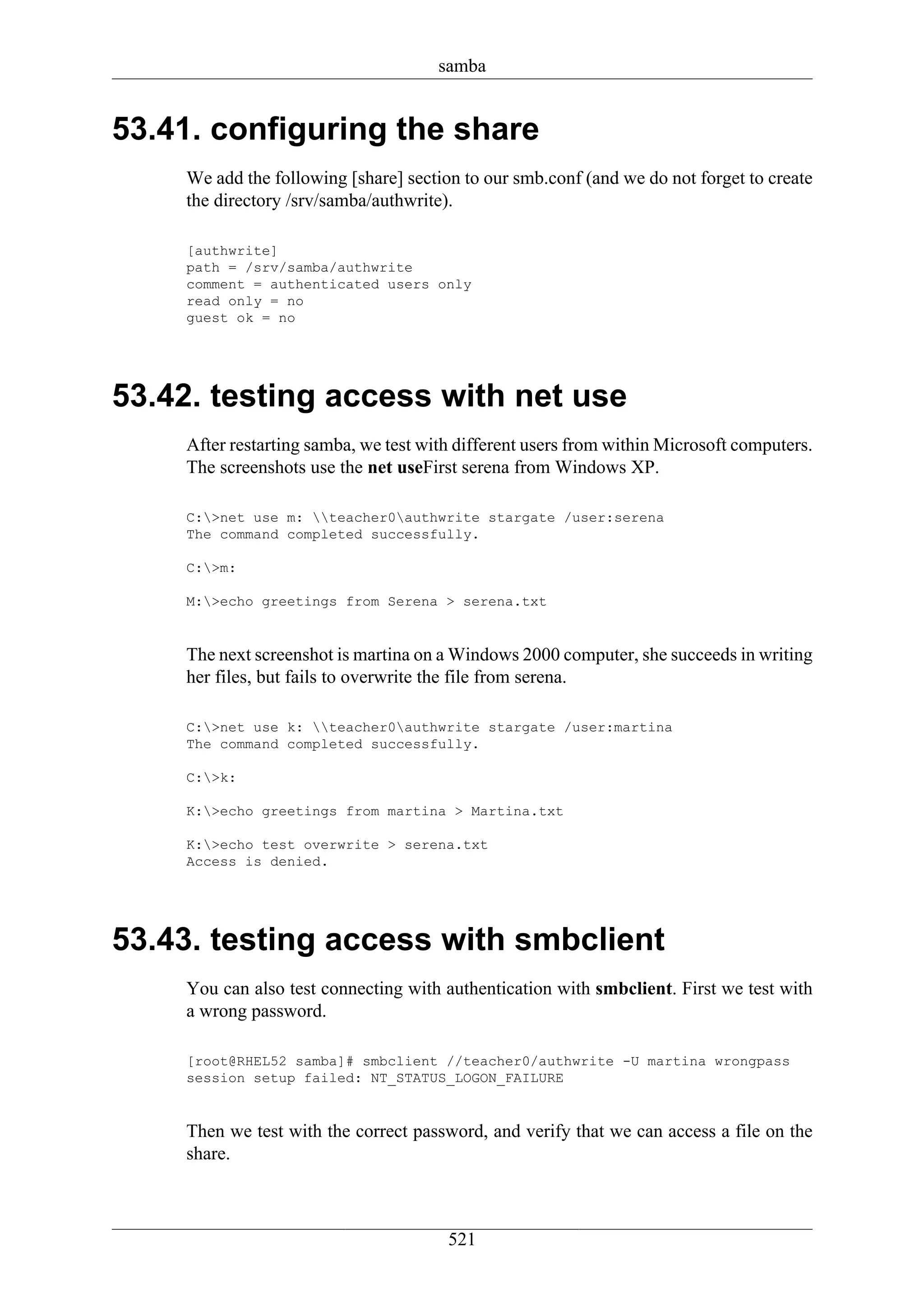 samba


53.41. configuring the share
    We add the following [share] section to our smb.conf (and we do not forget to create
    the directory /srv/samba/authwrite).

    [authwrite]
    path = /srv/samba/authwrite
    comment = authenticated users only
    read only = no
    guest ok = no




53.42. testing access with net use
    After restarting samba, we test with different users from within Microsoft computers.
    The screenshots use the net useFirst serena from Windows XP.

    C:>net use m: teacher0authwrite stargate /user:serena
    The command completed successfully.

    C:>m:

    M:>echo greetings from Serena > serena.txt


    The next screenshot is martina on a Windows 2000 computer, she succeeds in writing
    her files, but fails to overwrite the file from serena.

    C:>net use k: teacher0authwrite stargate /user:martina
    The command completed successfully.

    C:>k:

    K:>echo greetings from martina > Martina.txt

    K:>echo test overwrite > serena.txt
    Access is denied.




53.43. testing access with smbclient
    You can also test connecting with authentication with smbclient. First we test with
    a wrong password.

    [root@RHEL52 samba]# smbclient //teacher0/authwrite -U martina wrongpass
    session setup failed: NT_STATUS_LOGON_FAILURE


    Then we test with the correct password, and verify that we can access a file on the
    share.



                                       521
 