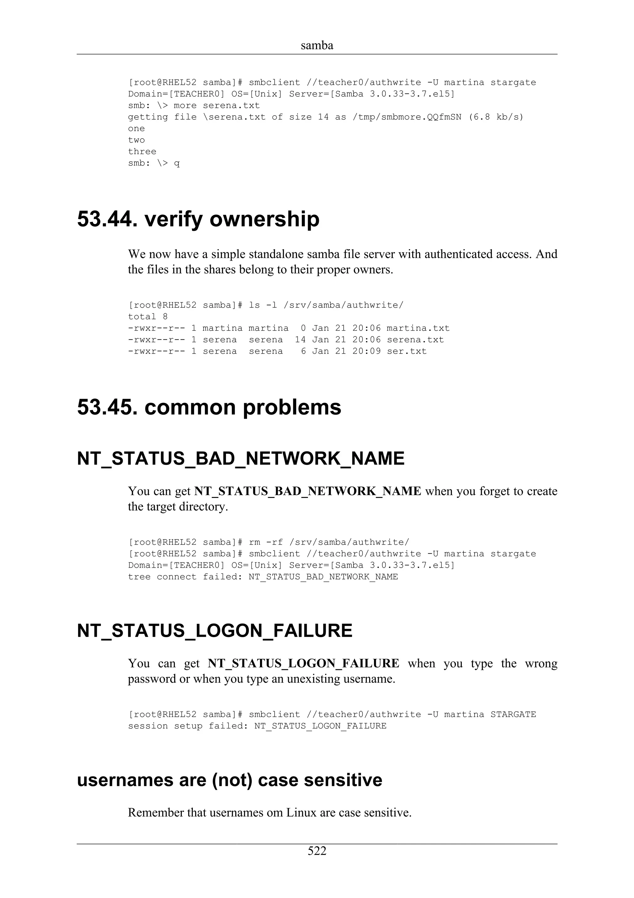 samba

     [root@RHEL52 samba]# smbclient //teacher0/authwrite -U martina stargate
     Domain=[TEACHER0] OS=[Unix] Server=[Samba 3.0.33-3.7.el5]
     smb: > more serena.txt
     getting file serena.txt of size 14 as /tmp/smbmore.QQfmSN (6.8 kb/s)
     one
     two
     three
     smb: > q




53.44. verify ownership
     We now have a simple standalone samba file server with authenticated access. And
     the files in the shares belong to their proper owners.

     [root@RHEL52   samba]# ls -l /srv/samba/authwrite/
     total 8
     -rwxr--r-- 1   martina martina 0 Jan 21 20:06 martina.txt
     -rwxr--r-- 1   serena serena 14 Jan 21 20:06 serena.txt
     -rwxr--r-- 1   serena serena   6 Jan 21 20:09 ser.txt




53.45. common problems

NT_STATUS_BAD_NETWORK_NAME
     You can get NT_STATUS_BAD_NETWORK_NAME when you forget to create
     the target directory.

     [root@RHEL52 samba]# rm -rf /srv/samba/authwrite/
     [root@RHEL52 samba]# smbclient //teacher0/authwrite -U martina stargate
     Domain=[TEACHER0] OS=[Unix] Server=[Samba 3.0.33-3.7.el5]
     tree connect failed: NT_STATUS_BAD_NETWORK_NAME




NT_STATUS_LOGON_FAILURE
     You can get NT_STATUS_LOGON_FAILURE when you type the wrong
     password or when you type an unexisting username.

     [root@RHEL52 samba]# smbclient //teacher0/authwrite -U martina STARGATE
     session setup failed: NT_STATUS_LOGON_FAILURE




usernames are (not) case sensitive
     Remember that usernames om Linux are case sensitive.


                                      522
 
