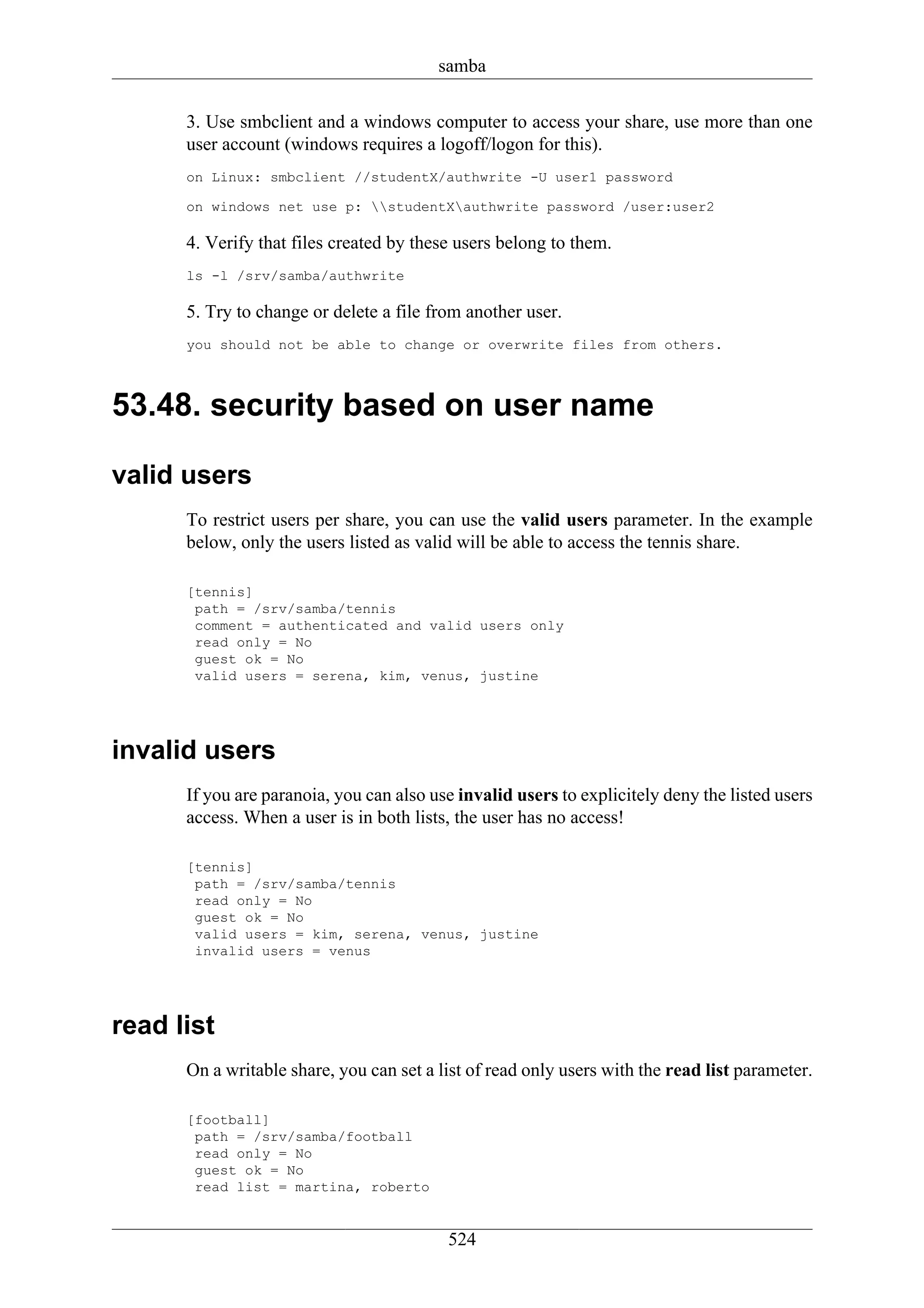 samba

      3. Use smbclient and a windows computer to access your share, use more than one
      user account (windows requires a logoff/logon for this).
      on Linux: smbclient //studentX/authwrite -U user1 password

      on windows net use p: studentXauthwrite password /user:user2

      4. Verify that files created by these users belong to them.
      ls -l /srv/samba/authwrite

      5. Try to change or delete a file from another user.
      you should not be able to change or overwrite files from others.



53.48. security based on user name

valid users
      To restrict users per share, you can use the valid users parameter. In the example
      below, only the users listed as valid will be able to access the tennis share.

      [tennis]
       path = /srv/samba/tennis
       comment = authenticated and valid users only
       read only = No
       guest ok = No
       valid users = serena, kim, venus, justine




invalid users
      If you are paranoia, you can also use invalid users to explicitely deny the listed users
      access. When a user is in both lists, the user has no access!

      [tennis]
       path = /srv/samba/tennis
       read only = No
       guest ok = No
       valid users = kim, serena, venus, justine
       invalid users = venus




read list
      On a writable share, you can set a list of read only users with the read list parameter.

      [football]
       path = /srv/samba/football
       read only = No
       guest ok = No
       read list = martina, roberto


                                          524
 