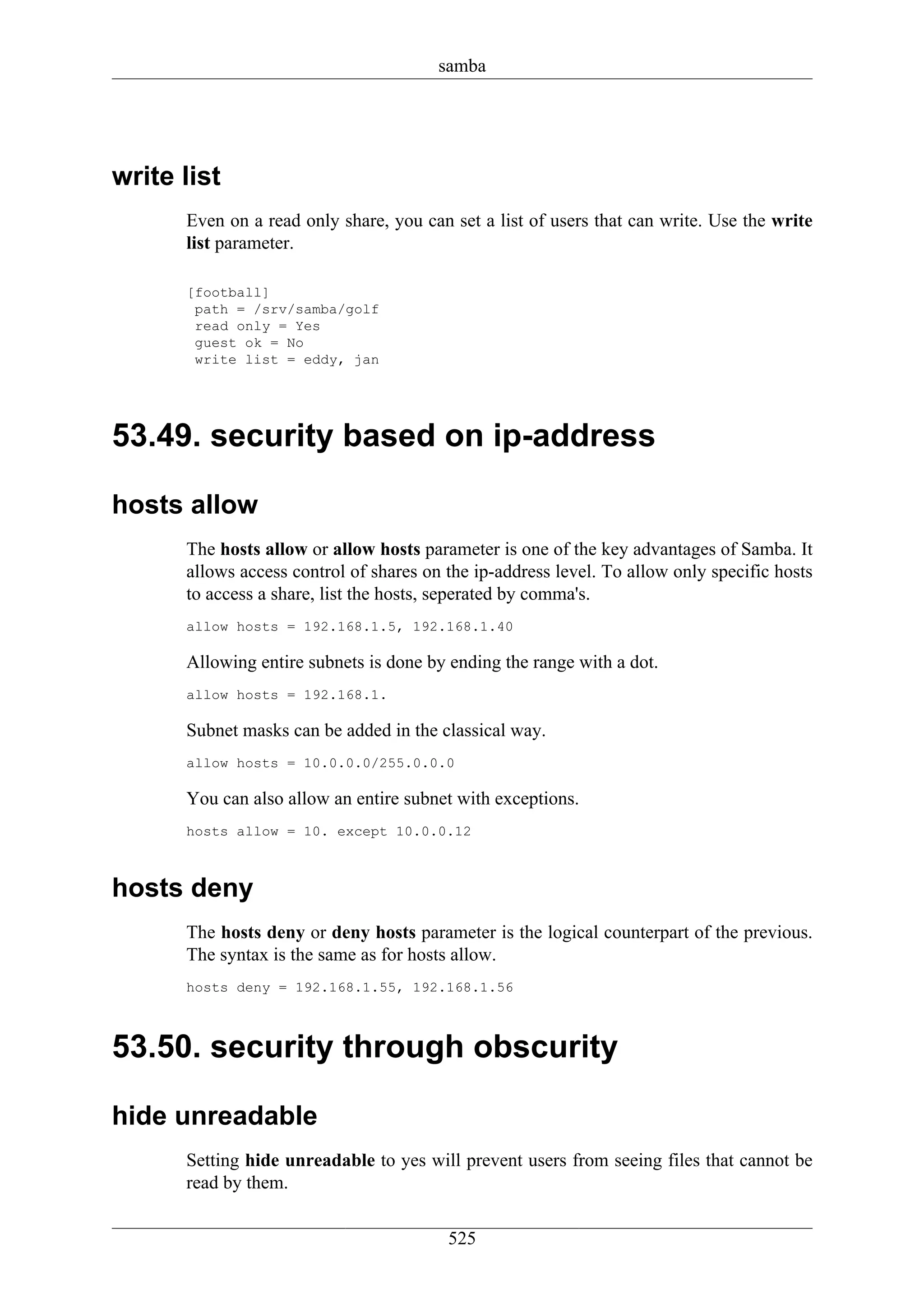 samba




write list
      Even on a read only share, you can set a list of users that can write. Use the write
      list parameter.

      [football]
       path = /srv/samba/golf
       read only = Yes
       guest ok = No
       write list = eddy, jan




53.49. security based on ip-address

hosts allow
      The hosts allow or allow hosts parameter is one of the key advantages of Samba. It
      allows access control of shares on the ip-address level. To allow only specific hosts
      to access a share, list the hosts, seperated by comma's.
      allow hosts = 192.168.1.5, 192.168.1.40

      Allowing entire subnets is done by ending the range with a dot.
      allow hosts = 192.168.1.

      Subnet masks can be added in the classical way.
      allow hosts = 10.0.0.0/255.0.0.0

      You can also allow an entire subnet with exceptions.
      hosts allow = 10. except 10.0.0.12



hosts deny
      The hosts deny or deny hosts parameter is the logical counterpart of the previous.
      The syntax is the same as for hosts allow.
      hosts deny = 192.168.1.55, 192.168.1.56



53.50. security through obscurity

hide unreadable
      Setting hide unreadable to yes will prevent users from seeing files that cannot be
      read by them.

                                         525
 