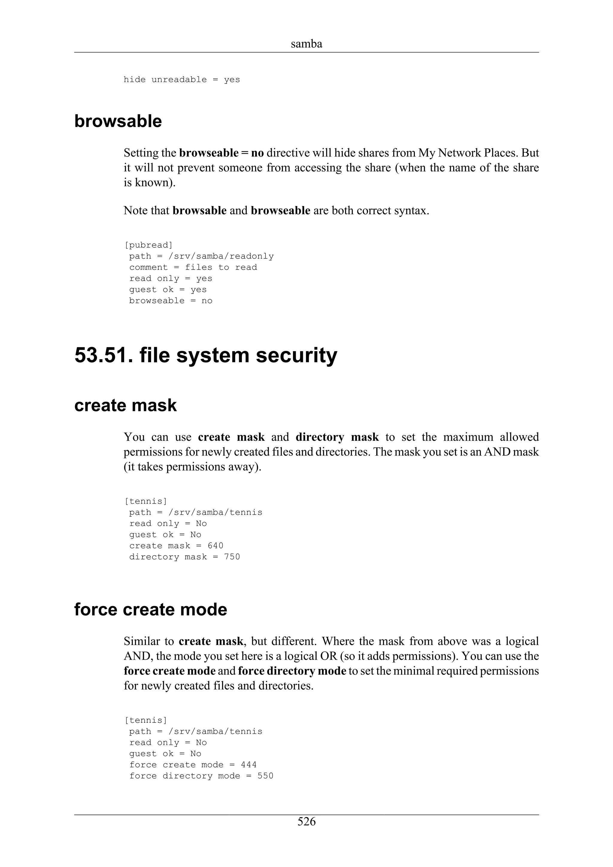 samba

     hide unreadable = yes



browsable
     Setting the browseable = no directive will hide shares from My Network Places. But
     it will not prevent someone from accessing the share (when the name of the share
     is known).

     Note that browsable and browseable are both correct syntax.

     [pubread]
      path = /srv/samba/readonly
      comment = files to read
      read only = yes
      guest ok = yes
      browseable = no




53.51. file system security

create mask
     You can use create mask and directory mask to set the maximum allowed
     permissions for newly created files and directories. The mask you set is an AND mask
     (it takes permissions away).

     [tennis]
      path = /srv/samba/tennis
      read only = No
      guest ok = No
      create mask = 640
      directory mask = 750




force create mode
     Similar to create mask, but different. Where the mask from above was a logical
     AND, the mode you set here is a logical OR (so it adds permissions). You can use the
     force create mode and force directory mode to set the minimal required permissions
     for newly created files and directories.

     [tennis]
      path = /srv/samba/tennis
      read only = No
      guest ok = No
      force create mode = 444
      force directory mode = 550




                                        526
 