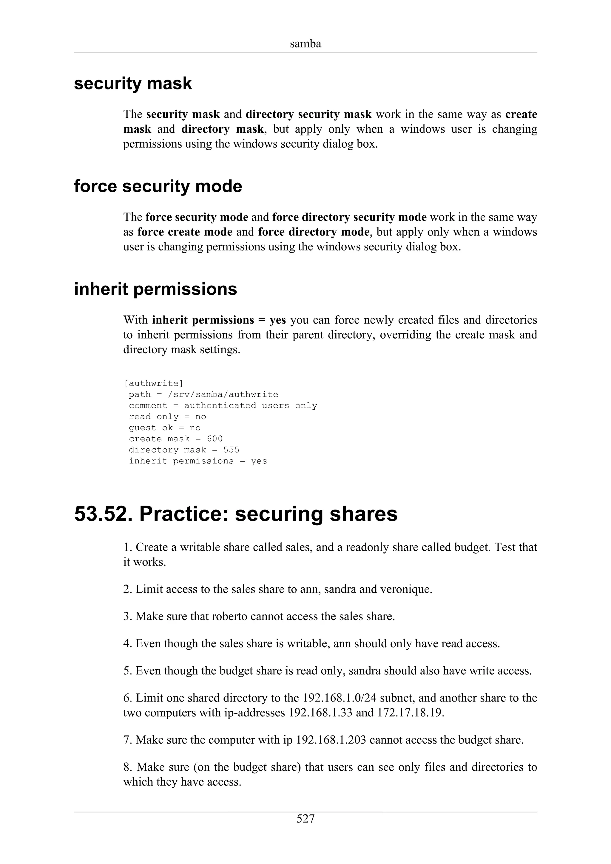 samba


security mask
     The security mask and directory security mask work in the same way as create
     mask and directory mask, but apply only when a windows user is changing
     permissions using the windows security dialog box.


force security mode
     The force security mode and force directory security mode work in the same way
     as force create mode and force directory mode, but apply only when a windows
     user is changing permissions using the windows security dialog box.


inherit permissions
     With inherit permissions = yes you can force newly created files and directories
     to inherit permissions from their parent directory, overriding the create mask and
     directory mask settings.

     [authwrite]
      path = /srv/samba/authwrite
      comment = authenticated users only
      read only = no
      guest ok = no
      create mask = 600
      directory mask = 555
      inherit permissions = yes




53.52. Practice: securing shares
     1. Create a writable share called sales, and a readonly share called budget. Test that
     it works.

     2. Limit access to the sales share to ann, sandra and veronique.

     3. Make sure that roberto cannot access the sales share.

     4. Even though the sales share is writable, ann should only have read access.

     5. Even though the budget share is read only, sandra should also have write access.

     6. Limit one shared directory to the 192.168.1.0/24 subnet, and another share to the
     two computers with ip-addresses 192.168.1.33 and 172.17.18.19.

     7. Make sure the computer with ip 192.168.1.203 cannot access the budget share.

     8. Make sure (on the budget share) that users can see only files and directories to
     which they have access.


                                        527
 