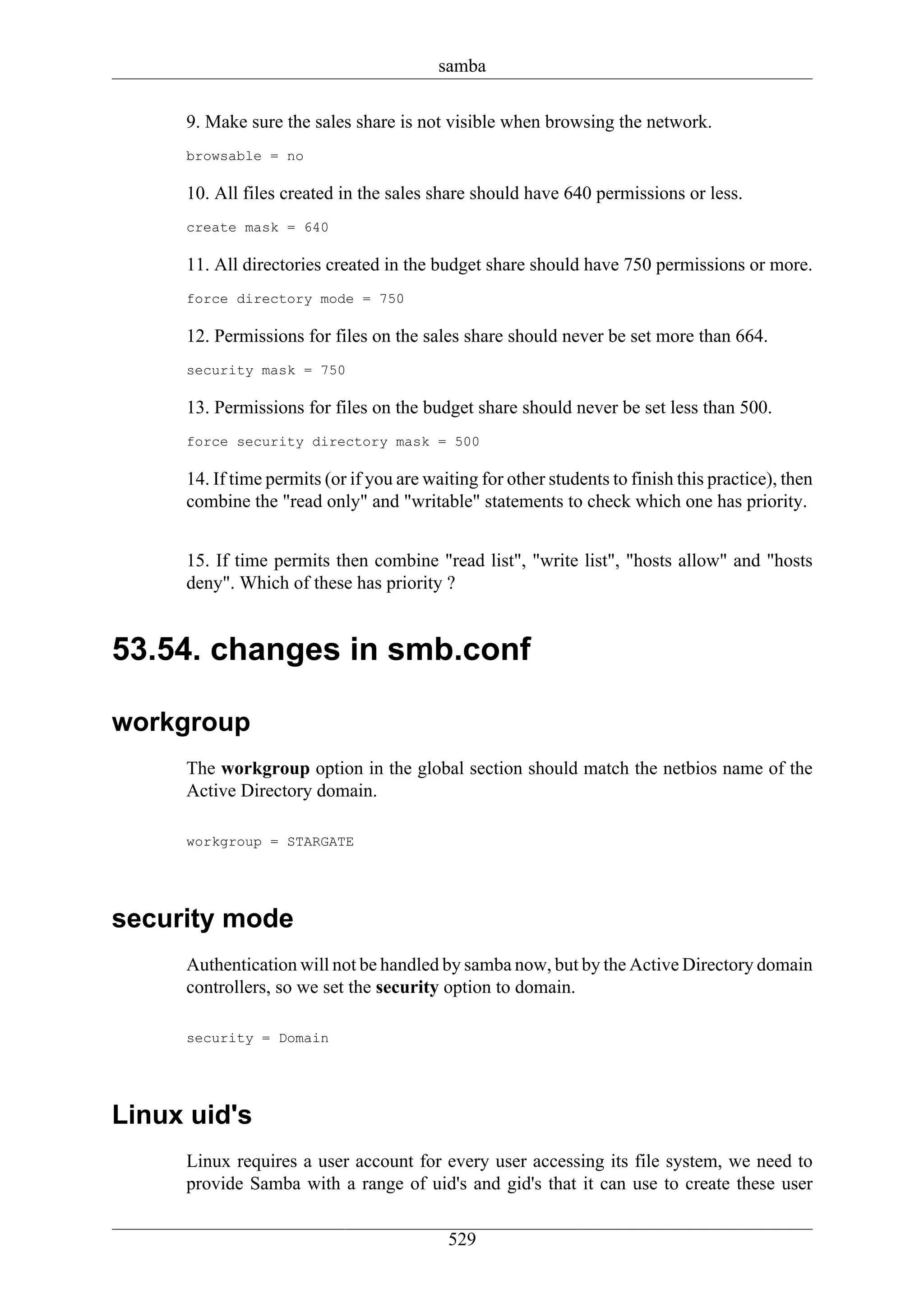 samba

     9. Make sure the sales share is not visible when browsing the network.
     browsable = no

     10. All files created in the sales share should have 640 permissions or less.
     create mask = 640

     11. All directories created in the budget share should have 750 permissions or more.
     force directory mode = 750

     12. Permissions for files on the sales share should never be set more than 664.
     security mask = 750

     13. Permissions for files on the budget share should never be set less than 500.
     force security directory mask = 500

     14. If time permits (or if you are waiting for other students to finish this practice), then
     combine the "read only" and "writable" statements to check which one has priority.


     15. If time permits then combine "read list", "write list", "hosts allow" and "hosts
     deny". Which of these has priority ?


53.54. changes in smb.conf

workgroup
     The workgroup option in the global section should match the netbios name of the
     Active Directory domain.

     workgroup = STARGATE




security mode
     Authentication will not be handled by samba now, but by the Active Directory domain
     controllers, so we set the security option to domain.

     security = Domain




Linux uid's
     Linux requires a user account for every user accessing its file system, we need to
     provide Samba with a range of uid's and gid's that it can use to create these user

                                           529
 