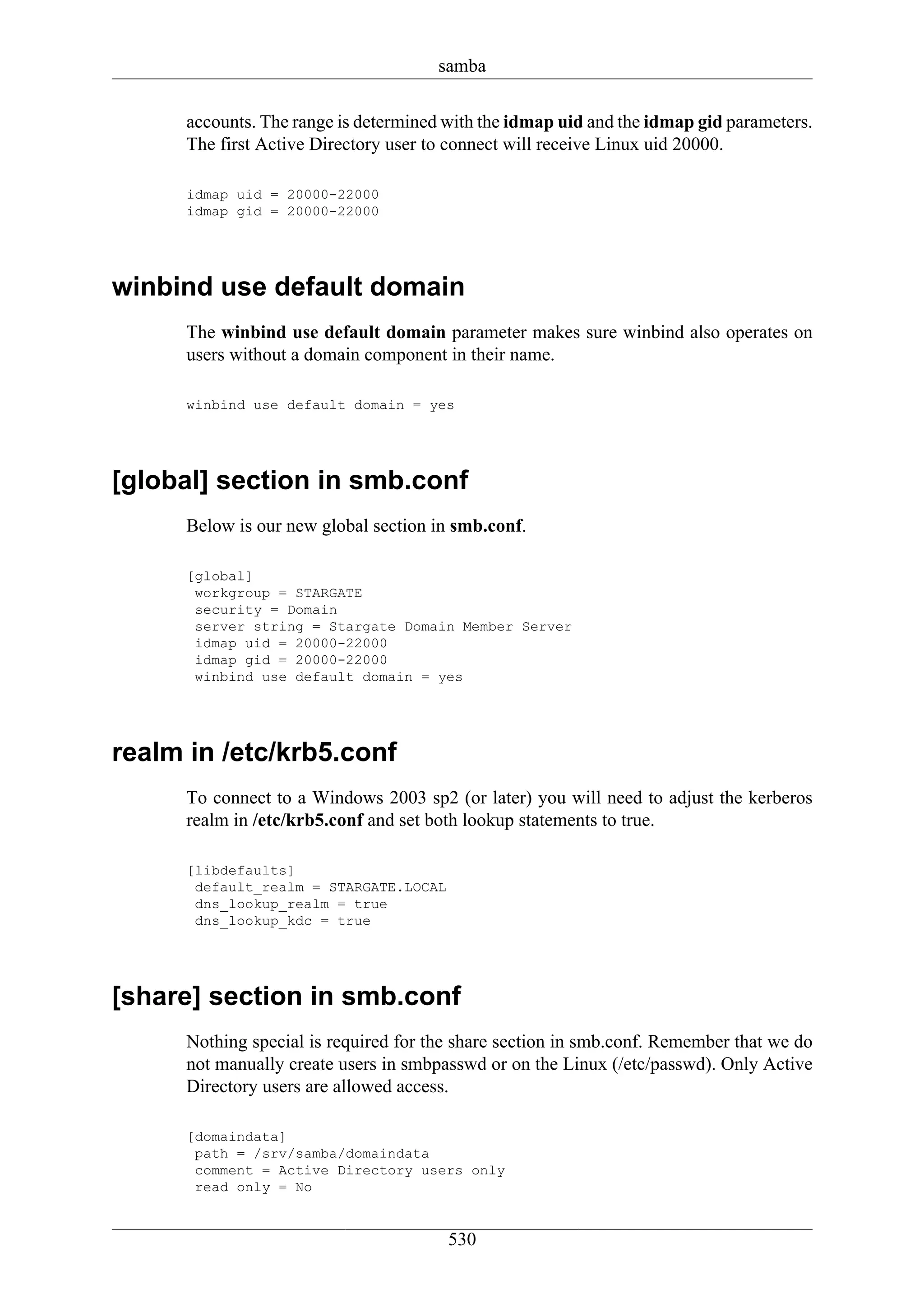 samba

      accounts. The range is determined with the idmap uid and the idmap gid parameters.
      The first Active Directory user to connect will receive Linux uid 20000.

      idmap uid = 20000-22000
      idmap gid = 20000-22000




winbind use default domain
      The winbind use default domain parameter makes sure winbind also operates on
      users without a domain component in their name.

      winbind use default domain = yes




[global] section in smb.conf
      Below is our new global section in smb.conf.

      [global]
       workgroup = STARGATE
       security = Domain
       server string = Stargate Domain Member Server
       idmap uid = 20000-22000
       idmap gid = 20000-22000
       winbind use default domain = yes




realm in /etc/krb5.conf
      To connect to a Windows 2003 sp2 (or later) you will need to adjust the kerberos
      realm in /etc/krb5.conf and set both lookup statements to true.

      [libdefaults]
       default_realm = STARGATE.LOCAL
       dns_lookup_realm = true
       dns_lookup_kdc = true




[share] section in smb.conf
      Nothing special is required for the share section in smb.conf. Remember that we do
      not manually create users in smbpasswd or on the Linux (/etc/passwd). Only Active
      Directory users are allowed access.

      [domaindata]
       path = /srv/samba/domaindata
       comment = Active Directory users only
       read only = No


                                        530
 