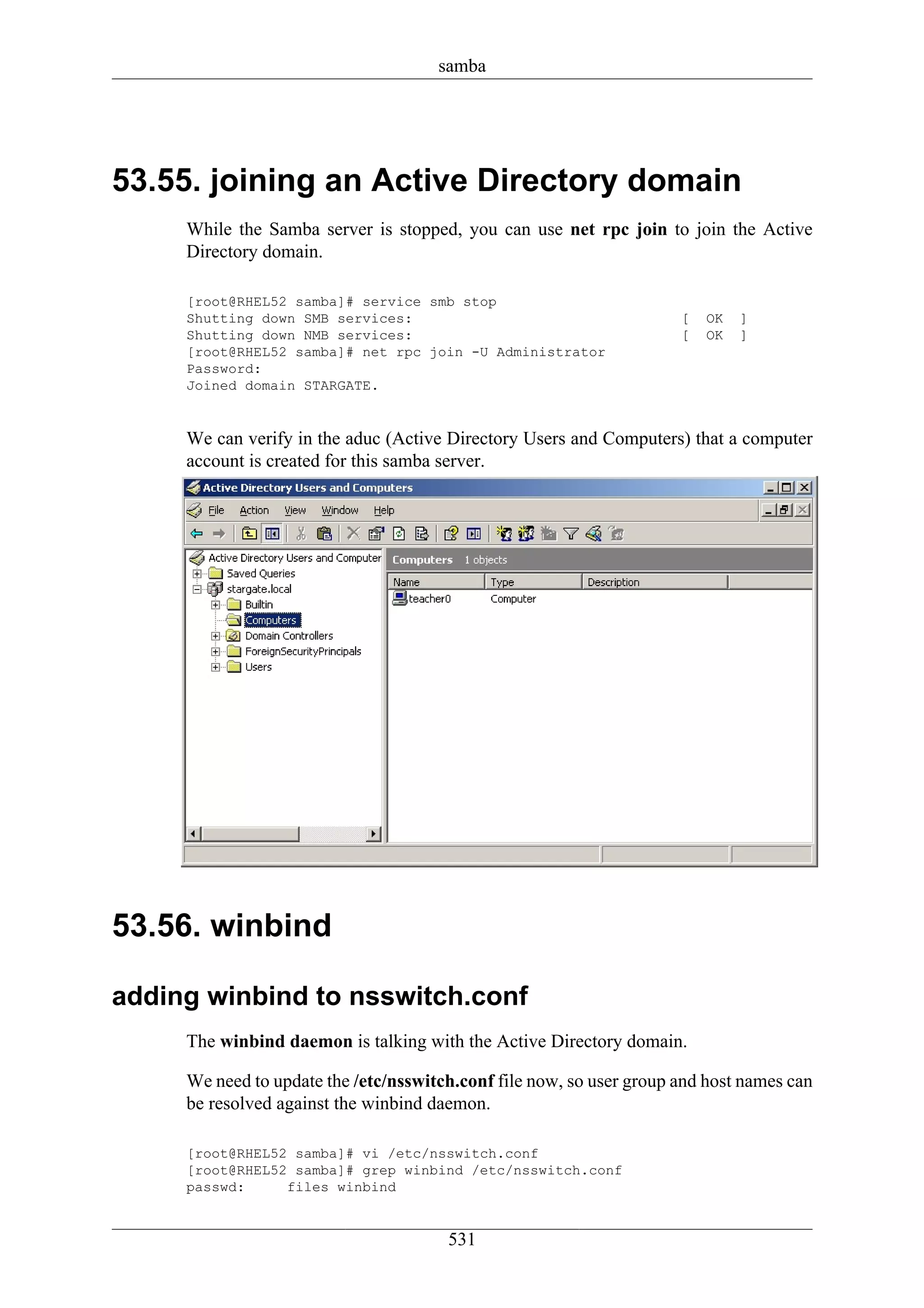 samba




53.55. joining an Active Directory domain
     While the Samba server is stopped, you can use net rpc join to join the Active
     Directory domain.

     [root@RHEL52 samba]# service smb stop
     Shutting down SMB services:                                      [   OK   ]
     Shutting down NMB services:                                      [   OK   ]
     [root@RHEL52 samba]# net rpc join -U Administrator
     Password:
     Joined domain STARGATE.


     We can verify in the aduc (Active Directory Users and Computers) that a computer
     account is created for this samba server.




53.56. winbind

adding winbind to nsswitch.conf
     The winbind daemon is talking with the Active Directory domain.

     We need to update the /etc/nsswitch.conf file now, so user group and host names can
     be resolved against the winbind daemon.

     [root@RHEL52 samba]# vi /etc/nsswitch.conf
     [root@RHEL52 samba]# grep winbind /etc/nsswitch.conf
     passwd:     files winbind


                                       531
 