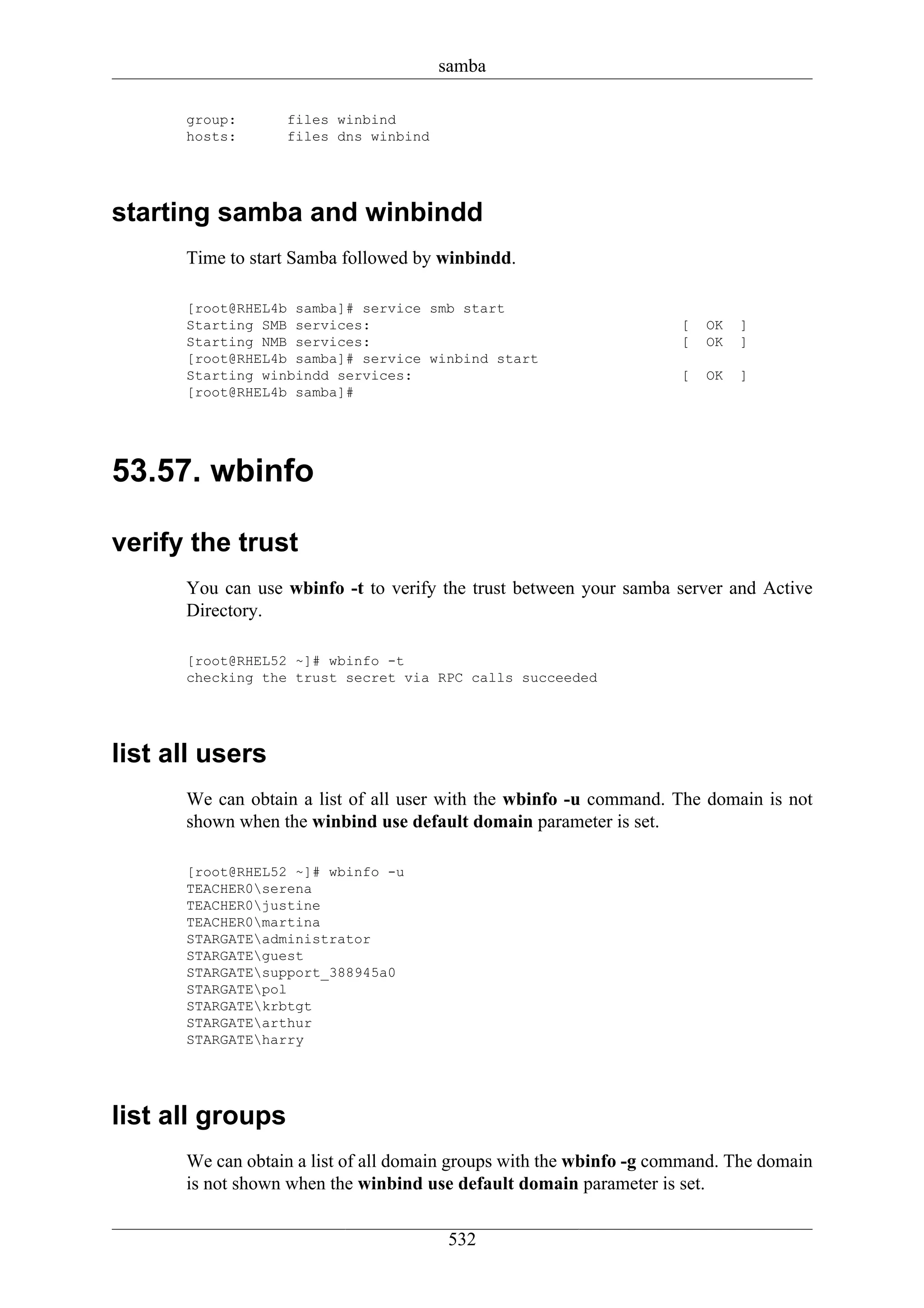 samba

      group:      files winbind
      hosts:      files dns winbind




starting samba and winbindd
      Time to start Samba followed by winbindd.

      [root@RHEL4b samba]# service smb start
      Starting SMB services:                                         [   OK   ]
      Starting NMB services:                                         [   OK   ]
      [root@RHEL4b samba]# service winbind start
      Starting winbindd services:                                    [   OK   ]
      [root@RHEL4b samba]#




53.57. wbinfo

verify the trust
      You can use wbinfo -t to verify the trust between your samba server and Active
      Directory.

      [root@RHEL52 ~]# wbinfo -t
      checking the trust secret via RPC calls succeeded




list all users
      We can obtain a list of all user with the wbinfo -u command. The domain is not
      shown when the winbind use default domain parameter is set.

      [root@RHEL52 ~]# wbinfo -u
      TEACHER0serena
      TEACHER0justine
      TEACHER0martina
      STARGATEadministrator
      STARGATEguest
      STARGATEsupport_388945a0
      STARGATEpol
      STARGATEkrbtgt
      STARGATEarthur
      STARGATEharry




list all groups
      We can obtain a list of all domain groups with the wbinfo -g command. The domain
      is not shown when the winbind use default domain parameter is set.

                                       532
 