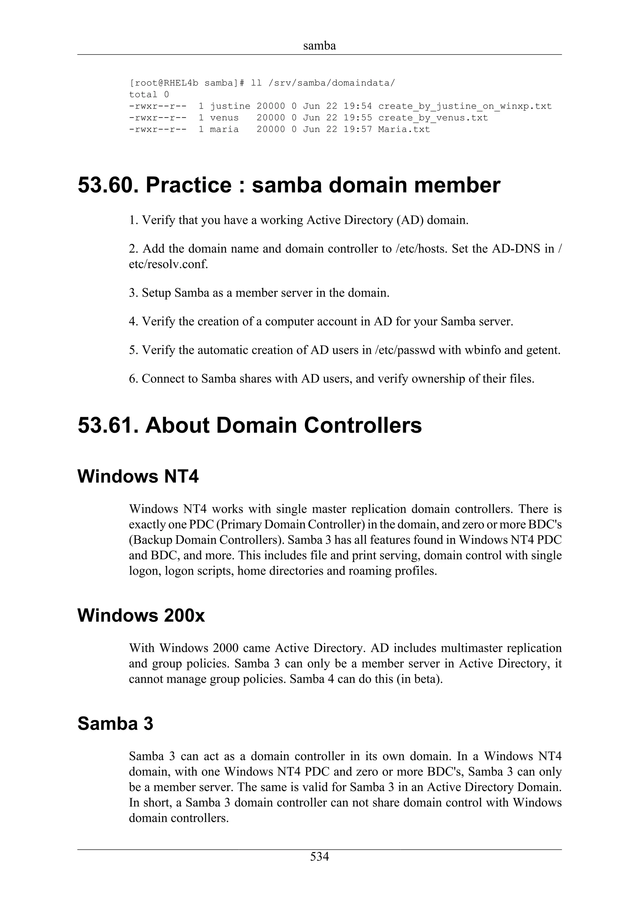 samba

    [root@RHEL4b samba]# ll /srv/samba/domaindata/
    total 0
    -rwxr--r-- 1 justine 20000 0 Jun 22 19:54 create_by_justine_on_winxp.txt
    -rwxr--r-- 1 venus    20000 0 Jun 22 19:55 create_by_venus.txt
    -rwxr--r-- 1 maria    20000 0 Jun 22 19:57 Maria.txt




53.60. Practice : samba domain member
    1. Verify that you have a working Active Directory (AD) domain.

    2. Add the domain name and domain controller to /etc/hosts. Set the AD-DNS in /
    etc/resolv.conf.

    3. Setup Samba as a member server in the domain.

    4. Verify the creation of a computer account in AD for your Samba server.

    5. Verify the automatic creation of AD users in /etc/passwd with wbinfo and getent.

    6. Connect to Samba shares with AD users, and verify ownership of their files.


53.61. About Domain Controllers

Windows NT4
    Windows NT4 works with single master replication domain controllers. There is
    exactly one PDC (Primary Domain Controller) in the domain, and zero or more BDC's
    (Backup Domain Controllers). Samba 3 has all features found in Windows NT4 PDC
    and BDC, and more. This includes file and print serving, domain control with single
    logon, logon scripts, home directories and roaming profiles.


Windows 200x
    With Windows 2000 came Active Directory. AD includes multimaster replication
    and group policies. Samba 3 can only be a member server in Active Directory, it
    cannot manage group policies. Samba 4 can do this (in beta).


Samba 3
    Samba 3 can act as a domain controller in its own domain. In a Windows NT4
    domain, with one Windows NT4 PDC and zero or more BDC's, Samba 3 can only
    be a member server. The same is valid for Samba 3 in an Active Directory Domain.
    In short, a Samba 3 domain controller can not share domain control with Windows
    domain controllers.


                                      534
 