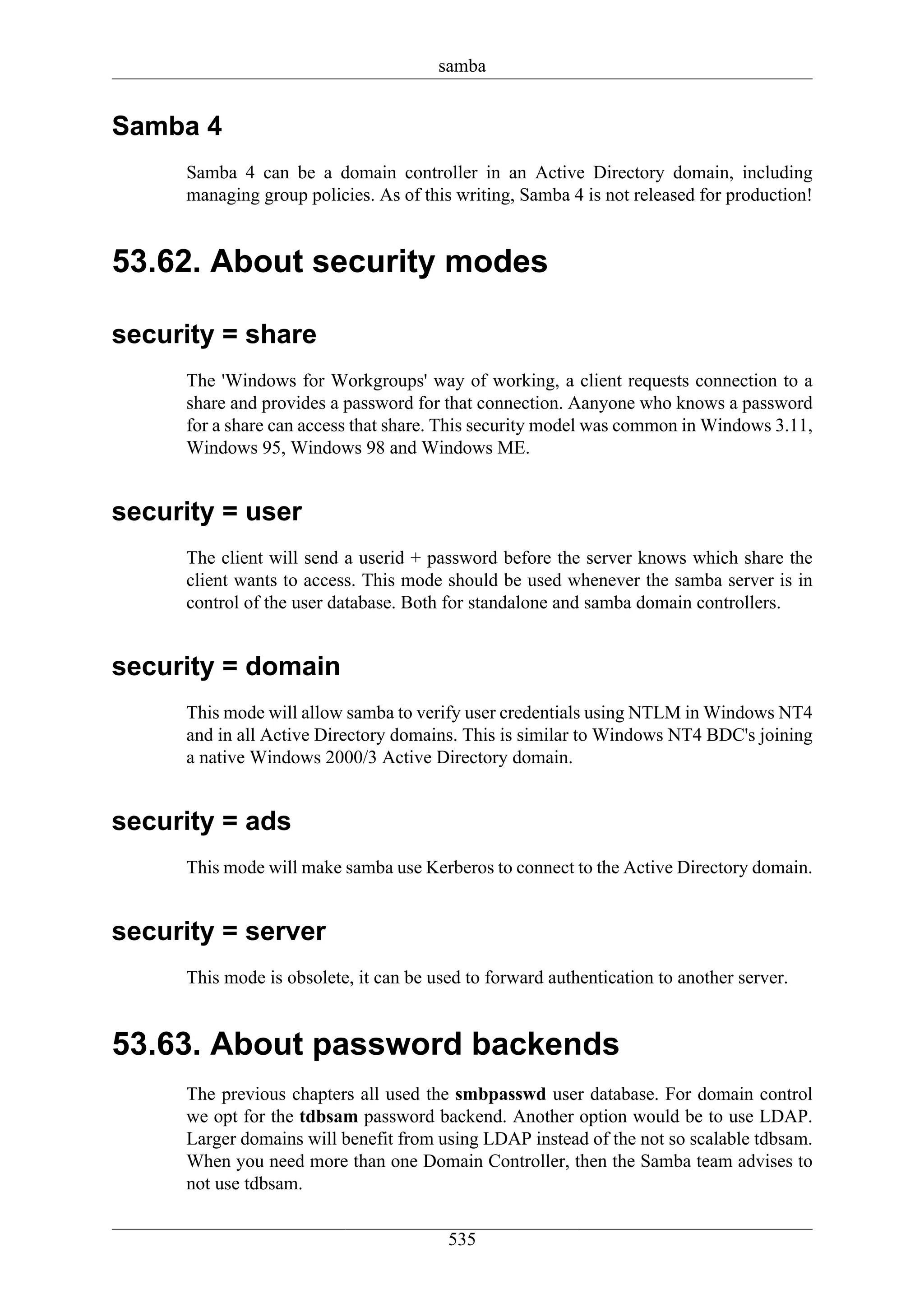 samba


Samba 4
     Samba 4 can be a domain controller in an Active Directory domain, including
     managing group policies. As of this writing, Samba 4 is not released for production!


53.62. About security modes

security = share
     The 'Windows for Workgroups' way of working, a client requests connection to a
     share and provides a password for that connection. Aanyone who knows a password
     for a share can access that share. This security model was common in Windows 3.11,
     Windows 95, Windows 98 and Windows ME.


security = user
     The client will send a userid + password before the server knows which share the
     client wants to access. This mode should be used whenever the samba server is in
     control of the user database. Both for standalone and samba domain controllers.


security = domain
     This mode will allow samba to verify user credentials using NTLM in Windows NT4
     and in all Active Directory domains. This is similar to Windows NT4 BDC's joining
     a native Windows 2000/3 Active Directory domain.


security = ads
     This mode will make samba use Kerberos to connect to the Active Directory domain.


security = server
     This mode is obsolete, it can be used to forward authentication to another server.


53.63. About password backends
     The previous chapters all used the smbpasswd user database. For domain control
     we opt for the tdbsam password backend. Another option would be to use LDAP.
     Larger domains will benefit from using LDAP instead of the not so scalable tdbsam.
     When you need more than one Domain Controller, then the Samba team advises to
     not use tdbsam.

                                        535
 