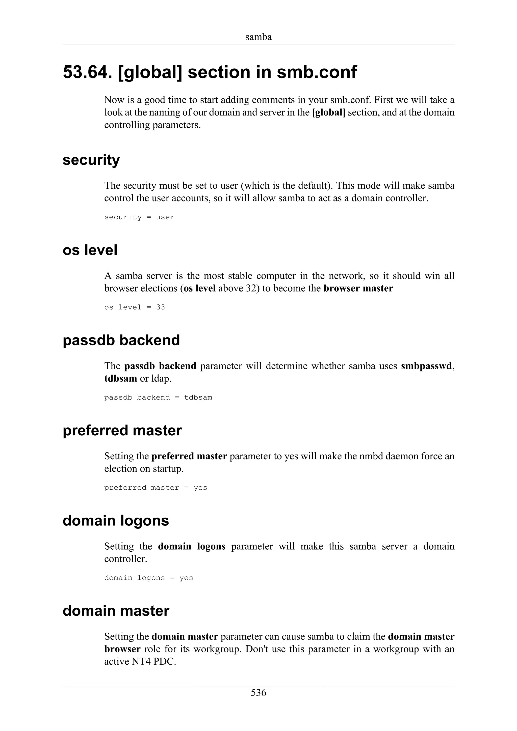 samba


53.64. [global] section in smb.conf
      Now is a good time to start adding comments in your smb.conf. First we will take a
      look at the naming of our domain and server in the [global] section, and at the domain
      controlling parameters.


security
      The security must be set to user (which is the default). This mode will make samba
      control the user accounts, so it will allow samba to act as a domain controller.
      security = user



os level
      A samba server is the most stable computer in the network, so it should win all
      browser elections (os level above 32) to become the browser master
      os level = 33



passdb backend
      The passdb backend parameter will determine whether samba uses smbpasswd,
      tdbsam or ldap.
      passdb backend = tdbsam



preferred master
      Setting the preferred master parameter to yes will make the nmbd daemon force an
      election on startup.
      preferred master = yes



domain logons
      Setting the domain logons parameter will make this samba server a domain
      controller.
      domain logons = yes



domain master
      Setting the domain master parameter can cause samba to claim the domain master
      browser role for its workgroup. Don't use this parameter in a workgroup with an
      active NT4 PDC.

                                         536
 