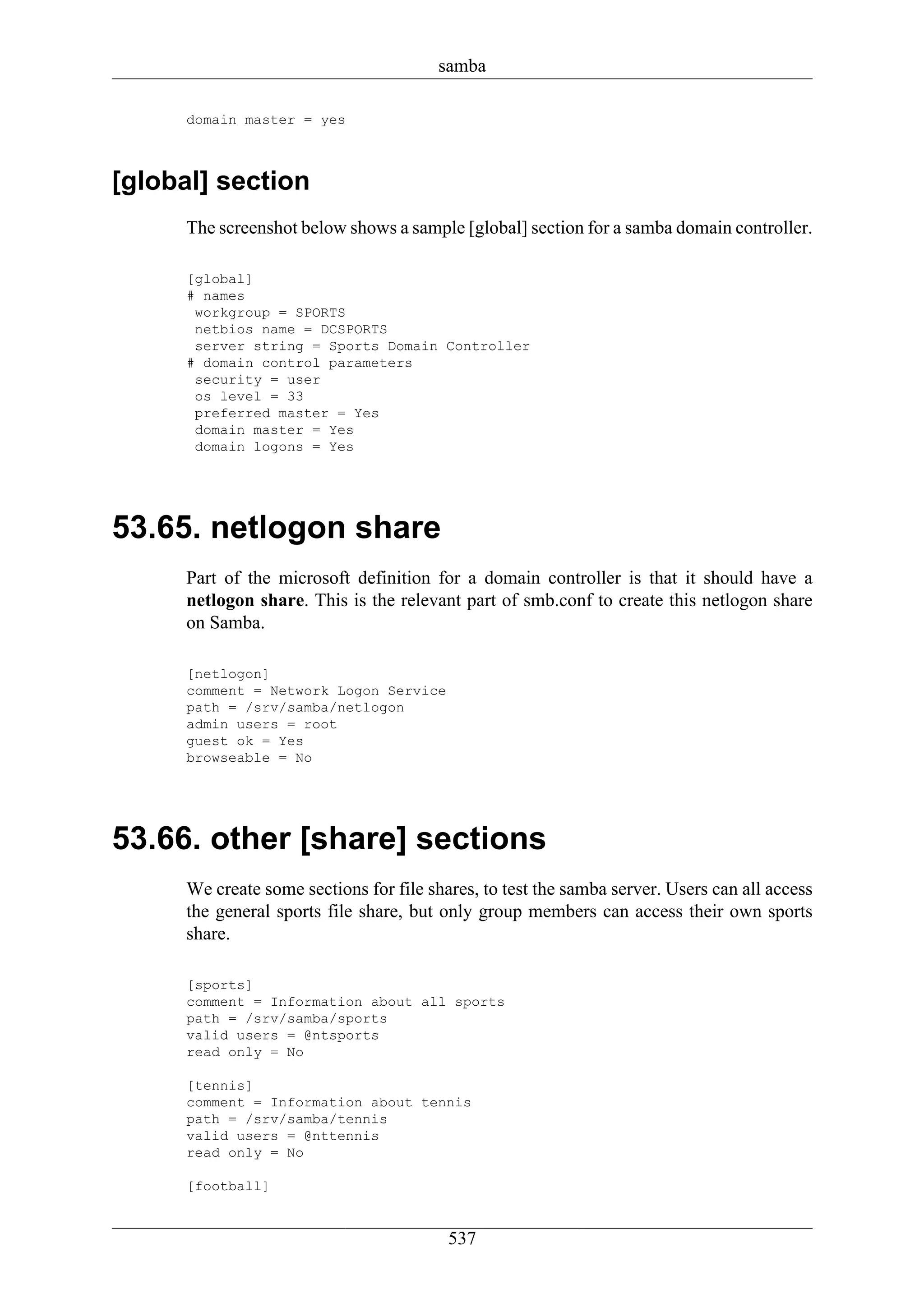 samba

      domain master = yes



[global] section
      The screenshot below shows a sample [global] section for a samba domain controller.

      [global]
      # names
       workgroup = SPORTS
       netbios name = DCSPORTS
       server string = Sports Domain Controller
      # domain control parameters
       security = user
       os level = 33
       preferred master = Yes
       domain master = Yes
       domain logons = Yes




53.65. netlogon share
      Part of the microsoft definition for a domain controller is that it should have a
      netlogon share. This is the relevant part of smb.conf to create this netlogon share
      on Samba.

      [netlogon]
      comment = Network Logon Service
      path = /srv/samba/netlogon
      admin users = root
      guest ok = Yes
      browseable = No




53.66. other [share] sections
      We create some sections for file shares, to test the samba server. Users can all access
      the general sports file share, but only group members can access their own sports
      share.

      [sports]
      comment = Information about all sports
      path = /srv/samba/sports
      valid users = @ntsports
      read only = No

      [tennis]
      comment = Information about tennis
      path = /srv/samba/tennis
      valid users = @nttennis
      read only = No

      [football]


                                          537
 