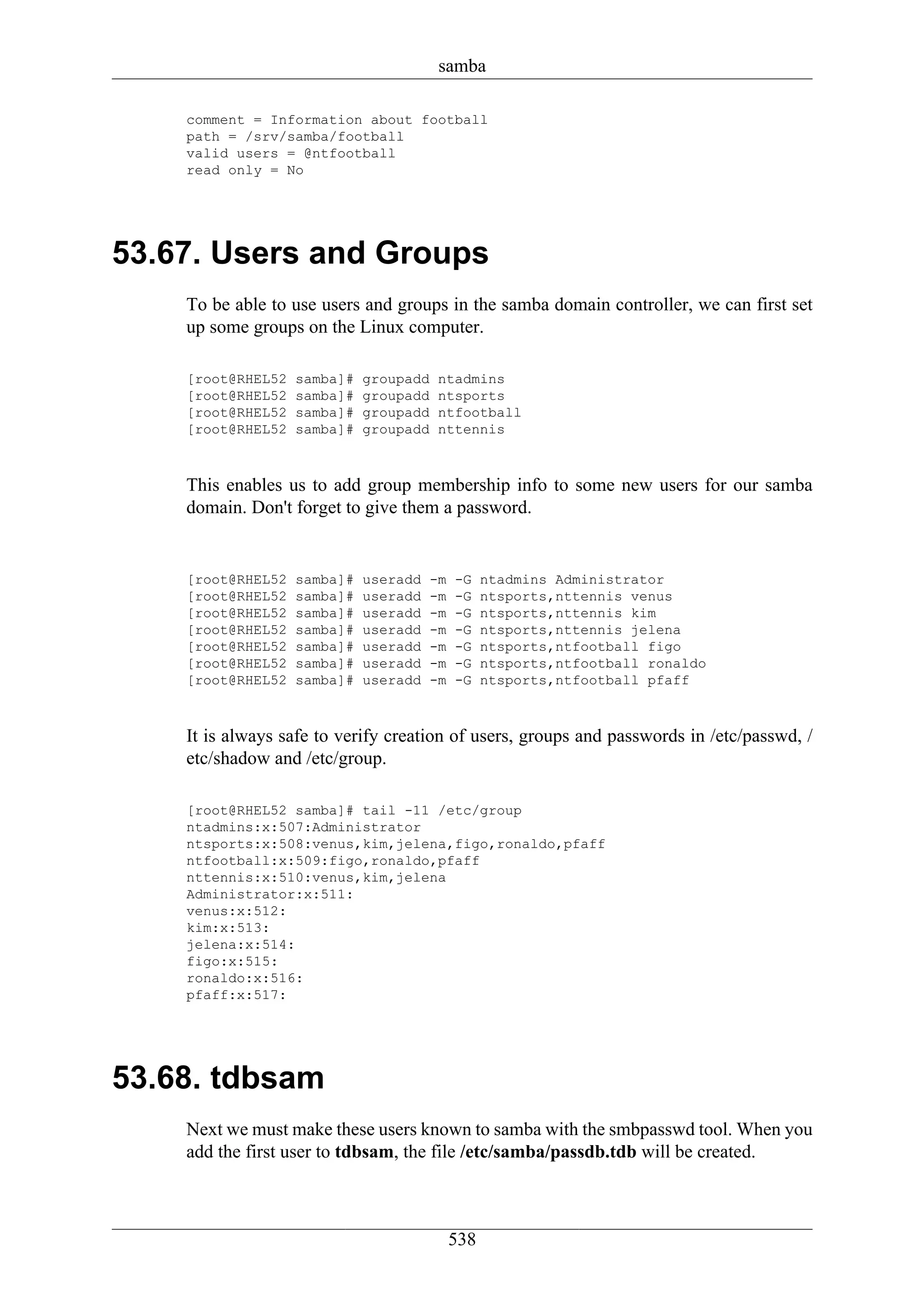 samba

    comment = Information about football
    path = /srv/samba/football
    valid users = @ntfootball
    read only = No




53.67. Users and Groups
    To be able to use users and groups in the samba domain controller, we can first set
    up some groups on the Linux computer.

    [root@RHEL52   samba]#   groupadd   ntadmins
    [root@RHEL52   samba]#   groupadd   ntsports
    [root@RHEL52   samba]#   groupadd   ntfootball
    [root@RHEL52   samba]#   groupadd   nttennis



    This enables us to add group membership info to some new users for our samba
    domain. Don't forget to give them a password.


    [root@RHEL52   samba]#   useradd   -m   -G    ntadmins Administrator
    [root@RHEL52   samba]#   useradd   -m   -G    ntsports,nttennis venus
    [root@RHEL52   samba]#   useradd   -m   -G    ntsports,nttennis kim
    [root@RHEL52   samba]#   useradd   -m   -G    ntsports,nttennis jelena
    [root@RHEL52   samba]#   useradd   -m   -G    ntsports,ntfootball figo
    [root@RHEL52   samba]#   useradd   -m   -G    ntsports,ntfootball ronaldo
    [root@RHEL52   samba]#   useradd   -m   -G    ntsports,ntfootball pfaff



    It is always safe to verify creation of users, groups and passwords in /etc/passwd, /
    etc/shadow and /etc/group.

    [root@RHEL52 samba]# tail -11 /etc/group
    ntadmins:x:507:Administrator
    ntsports:x:508:venus,kim,jelena,figo,ronaldo,pfaff
    ntfootball:x:509:figo,ronaldo,pfaff
    nttennis:x:510:venus,kim,jelena
    Administrator:x:511:
    venus:x:512:
    kim:x:513:
    jelena:x:514:
    figo:x:515:
    ronaldo:x:516:
    pfaff:x:517:




53.68. tdbsam
    Next we must make these users known to samba with the smbpasswd tool. When you
    add the first user to tdbsam, the file /etc/samba/passdb.tdb will be created.



                                            538
 