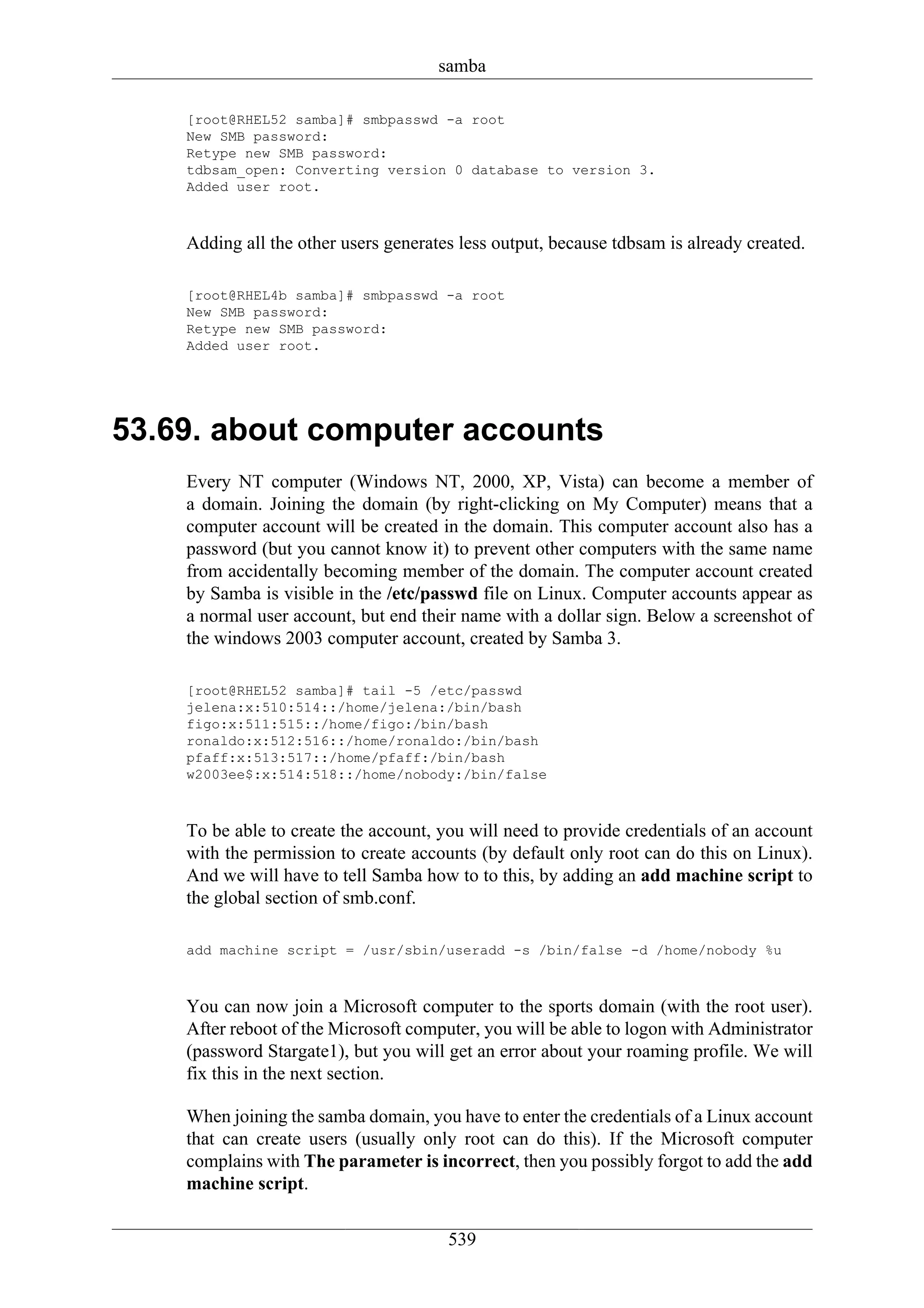 samba

    [root@RHEL52 samba]# smbpasswd -a root
    New SMB password:
    Retype new SMB password:
    tdbsam_open: Converting version 0 database to version 3.
    Added user root.



    Adding all the other users generates less output, because tdbsam is already created.

    [root@RHEL4b samba]# smbpasswd -a root
    New SMB password:
    Retype new SMB password:
    Added user root.




53.69. about computer accounts
    Every NT computer (Windows NT, 2000, XP, Vista) can become a member of
    a domain. Joining the domain (by right-clicking on My Computer) means that a
    computer account will be created in the domain. This computer account also has a
    password (but you cannot know it) to prevent other computers with the same name
    from accidentally becoming member of the domain. The computer account created
    by Samba is visible in the /etc/passwd file on Linux. Computer accounts appear as
    a normal user account, but end their name with a dollar sign. Below a screenshot of
    the windows 2003 computer account, created by Samba 3.

    [root@RHEL52 samba]# tail -5 /etc/passwd
    jelena:x:510:514::/home/jelena:/bin/bash
    figo:x:511:515::/home/figo:/bin/bash
    ronaldo:x:512:516::/home/ronaldo:/bin/bash
    pfaff:x:513:517::/home/pfaff:/bin/bash
    w2003ee$:x:514:518::/home/nobody:/bin/false



    To be able to create the account, you will need to provide credentials of an account
    with the permission to create accounts (by default only root can do this on Linux).
    And we will have to tell Samba how to to this, by adding an add machine script to
    the global section of smb.conf.

    add machine script = /usr/sbin/useradd -s /bin/false -d /home/nobody %u



    You can now join a Microsoft computer to the sports domain (with the root user).
    After reboot of the Microsoft computer, you will be able to logon with Administrator
    (password Stargate1), but you will get an error about your roaming profile. We will
    fix this in the next section.

    When joining the samba domain, you have to enter the credentials of a Linux account
    that can create users (usually only root can do this). If the Microsoft computer
    complains with The parameter is incorrect, then you possibly forgot to add the add
    machine script.


                                       539
 