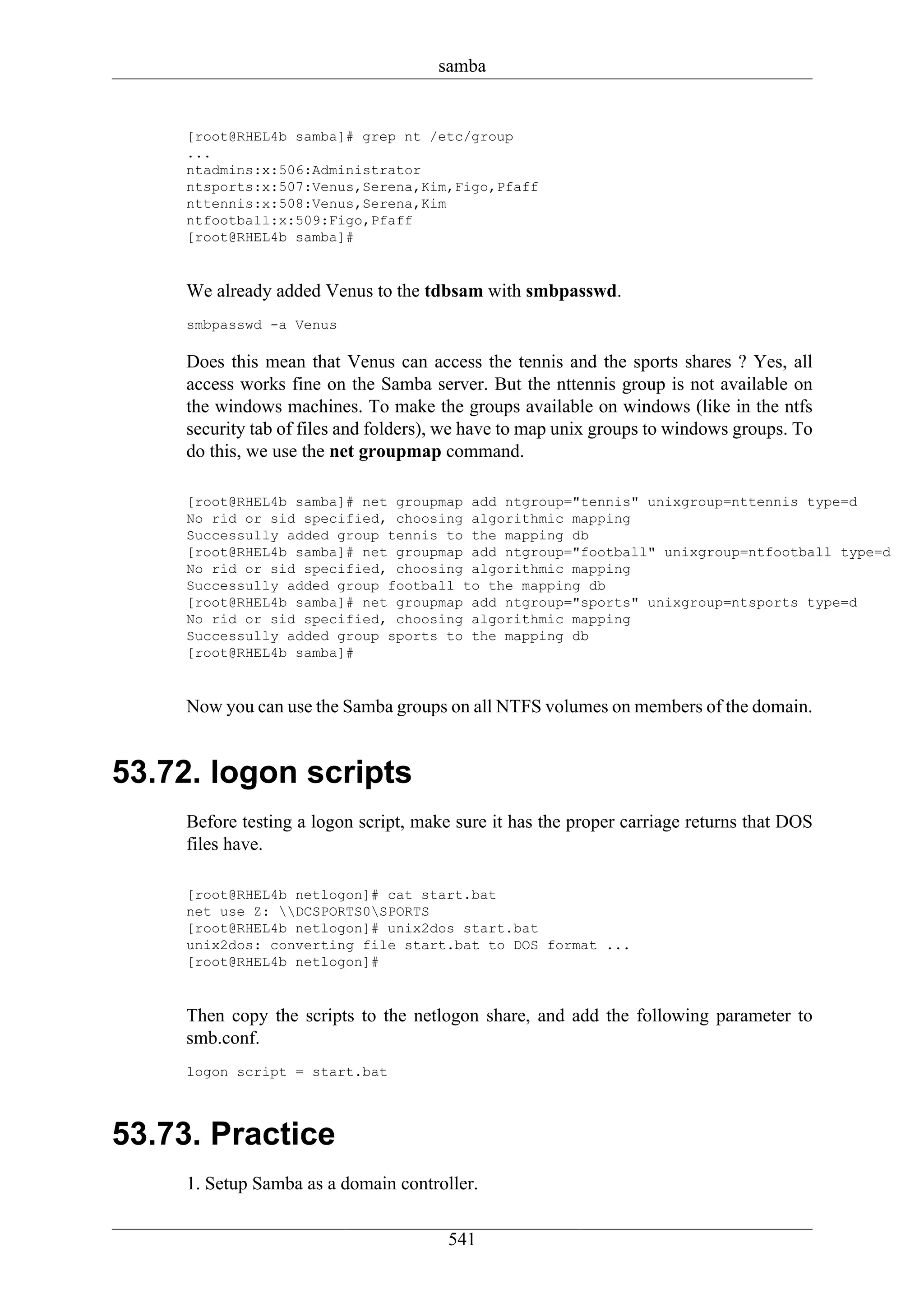 samba


    [root@RHEL4b samba]# grep nt /etc/group
    ...
    ntadmins:x:506:Administrator
    ntsports:x:507:Venus,Serena,Kim,Figo,Pfaff
    nttennis:x:508:Venus,Serena,Kim
    ntfootball:x:509:Figo,Pfaff
    [root@RHEL4b samba]#


    We already added Venus to the tdbsam with smbpasswd.
    smbpasswd -a Venus

    Does this mean that Venus can access the tennis and the sports shares ? Yes, all
    access works fine on the Samba server. But the nttennis group is not available on
    the windows machines. To make the groups available on windows (like in the ntfs
    security tab of files and folders), we have to map unix groups to windows groups. To
    do this, we use the net groupmap command.

    [root@RHEL4b samba]# net groupmap add ntgroup="tennis" unixgroup=nttennis type=d
    No rid or sid specified, choosing algorithmic mapping
    Successully added group tennis to the mapping db
    [root@RHEL4b samba]# net groupmap add ntgroup="football" unixgroup=ntfootball type=d
    No rid or sid specified, choosing algorithmic mapping
    Successully added group football to the mapping db
    [root@RHEL4b samba]# net groupmap add ntgroup="sports" unixgroup=ntsports type=d
    No rid or sid specified, choosing algorithmic mapping
    Successully added group sports to the mapping db
    [root@RHEL4b samba]#


    Now you can use the Samba groups on all NTFS volumes on members of the domain.


53.72. logon scripts
    Before testing a logon script, make sure it has the proper carriage returns that DOS
    files have.

    [root@RHEL4b netlogon]# cat start.bat
    net use Z: DCSPORTS0SPORTS
    [root@RHEL4b netlogon]# unix2dos start.bat
    unix2dos: converting file start.bat to DOS format ...
    [root@RHEL4b netlogon]#


    Then copy the scripts to the netlogon share, and add the following parameter to
    smb.conf.
    logon script = start.bat



53.73. Practice
    1. Setup Samba as a domain controller.

                                       541
 