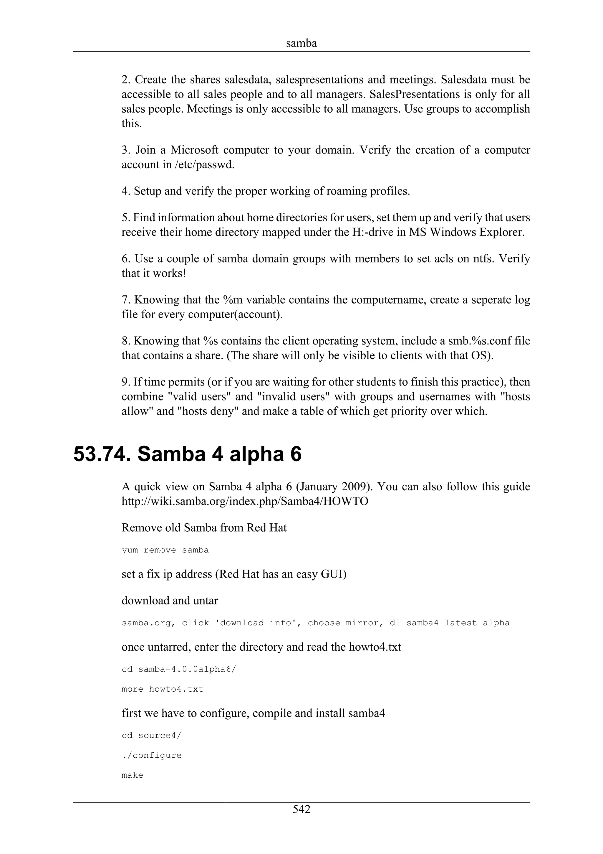 samba

    2. Create the shares salesdata, salespresentations and meetings. Salesdata must be
    accessible to all sales people and to all managers. SalesPresentations is only for all
    sales people. Meetings is only accessible to all managers. Use groups to accomplish
    this.

    3. Join a Microsoft computer to your domain. Verify the creation of a computer
    account in /etc/passwd.

    4. Setup and verify the proper working of roaming profiles.

    5. Find information about home directories for users, set them up and verify that users
    receive their home directory mapped under the H:-drive in MS Windows Explorer.

    6. Use a couple of samba domain groups with members to set acls on ntfs. Verify
    that it works!

    7. Knowing that the %m variable contains the computername, create a seperate log
    file for every computer(account).

    8. Knowing that %s contains the client operating system, include a smb.%s.conf file
    that contains a share. (The share will only be visible to clients with that OS).

    9. If time permits (or if you are waiting for other students to finish this practice), then
    combine "valid users" and "invalid users" with groups and usernames with "hosts
    allow" and "hosts deny" and make a table of which get priority over which.


53.74. Samba 4 alpha 6
    A quick view on Samba 4 alpha 6 (January 2009). You can also follow this guide
    http://wiki.samba.org/index.php/Samba4/HOWTO

    Remove old Samba from Red Hat
    yum remove samba

    set a fix ip address (Red Hat has an easy GUI)

    download and untar
    samba.org, click 'download info', choose mirror, dl samba4 latest alpha

    once untarred, enter the directory and read the howto4.txt
    cd samba-4.0.0alpha6/

    more howto4.txt

    first we have to configure, compile and install samba4
    cd source4/

    ./configure

    make


                                          542
 